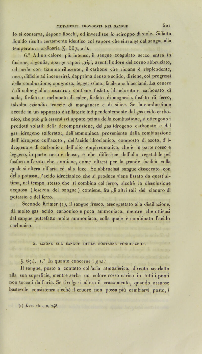 lo sl conserva, depone fiocchi, ed inverdisce Io sciroppo di viole. Siffatto liquido risulta certamente identico col vapore che si svolge dal sangue alla temperatura ordinaria (§. 667, 2.0). 6.° Ad iin calore piü iotenso. il saogue coagulato secco entra in fusione, si gonfia, sparge vapori grigi, aventi l odore del corno abbruciato, ed arde con fiarnma riluceute } il carbone ehe rimane e risplendente, nero, diflicile ad incenerirsi, dapprima denso e solido, diviene, coi progressi della cornbustione, spugnoso, leggerissimo, facile a schiacciarsi. La cenere e di color giallo rossastro ^ contiene fosfato, idroclorato e carbonato di soda, fosfato e carbonato di calce, fosfato di magnesia, fosfato di ferro, talvolta eziaudio traccie di manganese e di silice. Se la cornbustione accade in un apparato distillatorio indipendentemente dal gas acido carbo- nico, che puo giä essersi sviluppato prima della cornbustione, si ottengono i prodotti volatili della deeomposizione, del gas idrogeno carbonato e del gas idrogeuo solforato} dell’ammoniaca proveniente dalla combinazione dell1 idrogeno coll’azoto ^ dell’acido idrocianico, composto diazoto, d’i- drogeno e di carbonio • delTolio empireumatico, che e in parte rosso e leggero, in parte nero e denso, e che dißerisce dall’olio vegetabile pel fosforo e l’azoto che contiene, come altresi per la grande facilila colla quäle si altera all’aria ed alla luce. Se abbruciasi sangue disseccato con della potassa, l'acido idrocianico che si produce viene fissato da quest’ul- tima, nel tempo stesso che si combina col ferro, sieche la dissoluzione acquosa (lescivia del sangue ) contiene, fra gli altri sali del cianuro di potassio e del ferro. Secondo Krimer (1), il sangue fresco, assoggettato alla distillazione, da molto gas acido carbonico e poca ammcniaca, mentre che ottiensi dal sangue putrefalto molta ammoniaca, colla quäle e comhinato l’acido carboDico. 2. AZIONE Sl’L SAINGE'E DELLE SOSTANZE FONDEEABILI. §. 6^4- I‘i quanto concerne i gas : 11 sangue, posto a contatto coll’aria atmosferica, diventa scarlatto alla sua superGcie, mentre serba un colore rosso carico in tutti i punti non toccati dall’aria. Se rivolgasi allora il crassamento, quando assunse bastevole consistenza sieche il cruore non possa piü cambiarvi posto, i