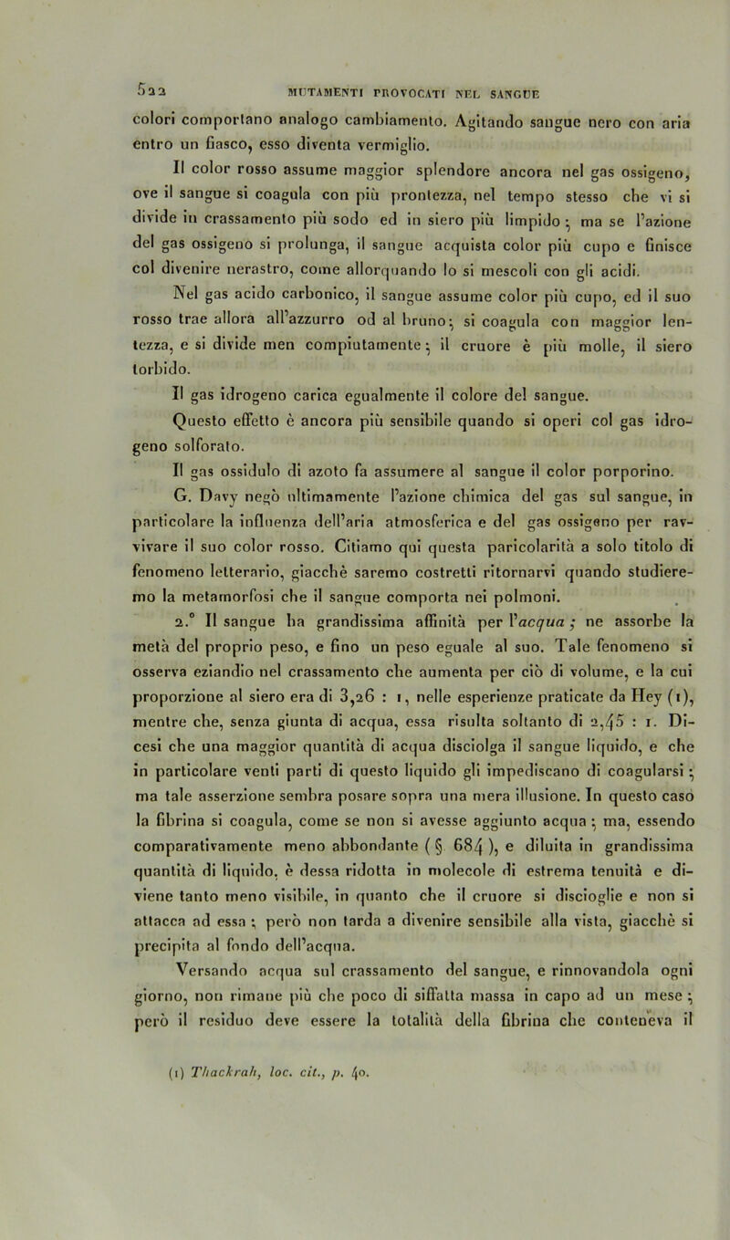 colori comporlano analogo cambiamento. Agitando sangae nero con aria entro un Gasco, esso diventa vermiglio. II color rosso assume maggior splendore ancora nel gas ossigeno, ove il sangue si coagula con piü pronlezza, nel tempo stesso che vi si divide in crassamento piü sodo ed in siero piii limpido •, ma se Pazione del gas ossigeno si prolunga, il sangue acquista color piü cupo e Gnisce col divenire nerastro, come allorquando Io si mescoli con gli acidi. Nel gas acido carbonico, il sangue assume color piü cupo, ed il suo rosso trae allora all azzurro od al bruno^ si coagula con maggior len- iezza, e si divide men compiutamente • il cruore e piü molle, il siero lorbido. II gas idrogeno carica egualmente il colore del sangue. Questo effetto e ancora piü sensibile quando si operi col gas idro- geno solforato. II gas ossidulo di azoto fa assumere al sangue il color porporino. G. Davy negö nltimamente l’azione cbimica del gas sul sangue, in particolare la inflnenza delParia atmosferica e del gas ossigeno per rav- vivare il suo color rosso. Citiamo qui questa paricolaritä a solo titolo di fenomeno letterario, giacche saremo costretti ritornarvi quando studiere- mo la metamorfosi ehe il sangue comporta nei polmoni. 2.° Il sangue ha grandissima aflinita per Pacqua ; ne assorbe la meta del proprio peso, e Gno un peso eguale al suo. Tale fenomeno si osserva eziandio nel crassamento che aumenta per cio di volume, e la cui proporzione al siero era di 3,26 : i, nelle esperienze praticale da Hey (i), nientre che, senza giunta di acqua, essa risnlta soltanto di 2,45 : i. Di- cesi che una maggior quantita di acqua disciolga il sangue liquido, e che in particolare venli parti di questo liquido gli impediscano di coagularsi • ma tale asserzione sembra posare sopra una mera illusione. In questo caso la Gbrina si coagula, come se non si avesse aggiunto acqua : ma, essendo comparativamente meno abbomlante ( § 684 ), e diluita in grandissima quantita di liquido, e dessa ridotta in molecole di estrema tenuitä e di- viene tanto meno visibile, in quanto che il cruore si discioglie e non si attacca ad essa ; perö non tarda a divenire sensibile alla vista, giacche si precipita al fondo dell’acqna. Versando acqua sul crassamento del sangue, e rinnovandola ogni giorno, non rimane piu che poco di siffalta massa in capo ad un mese \ perö il residuo deve essere la totalila della Gbrina che conteueva il (1) Thackrah, loc. cit., p. t\o.