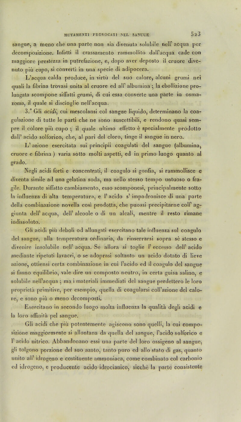 sangue, a meno che una parle non sia divenuta solubile nell1 acqua per decomposizione. Infatti il crassamento rammollito dalPacqua cade con rnaggiore preslezza in putrefazione, e, dopo aver deposto il cruore dive- nuto piü cupo, si converti in una specie di adipocera. L’acqua calda produce, in virtü del suo calore, alcuni grumi nei quali la fibrina trovasi unita al cruore ed all1 albumina *, la ebollizione pro- lungata scompone siflfatti grumi, di cui essa converte una parle in osma- zorna, il quäle si discioglie nell’acqua. 3.° Gli acidi, cui mescolansi col sangue liquido, determinano la coa- gulazione di tulte le parti che ne sono suscettibili, e rendono quasi sem- pre il colore piü cupo • il quäle ultimo effetto e specialmente prodotto dall’ acido solforico, che, al pari del cloro, linge il sangue in nero. L’ azione esercitata sui principii coagulati del sangue (albumina, cruore e fibrina ) varia sotto molti aspetti, ed in primo luogo quanto al grado. Negli acidi forti e concentrali, il coagulo si gonfia, si rammollisce e diventa simile ad una gelatina soda, ma nello stesso tempo untuoso o fra- gile. Durante siffatto cambiamenlo, esso scomponesi, principalmente sotto la infiuenza di alta temperatura, e I1 acido s1 impadronisce di una parte della combinazione novella cosi prodotta, che puossi precipitarne coli1 ag- giunta delP acqua, dell1 alcoole o di un alcali, mentre il resto rimane iudissolnto. Gli acidi piü deboli od allungati esercitano tale infiuenza sul coagulo del sangue, alla temperatura ordinaria, da rinserrarsi sopra se stesso e divenire insolubile nell1 acqua. Se allora si toglie P eccesso dell’ acido mediante ripetuti lavacri, o se adoprasi soltanto un acido dotato di lieve azione, otliensi certa combinazione in cui Pacido ed il coagulo del saneue si fanno etjuilibrio, vale dire un composto neutro, in certa guisa salino, e solubile nelPacqua • ma i materiali immediati del sangue perdettero le loro proprielä primitive, per eseinpio, quella di coagularsi coll’azione del calo- re, e sono piu o meno decomposti. Esercitano in secondo luogo molta infiuenza la qualita degli acidi e la loro aflinilh pel sangue. Gli acidi che piü potentemente agiscono sono quelli, la cui compo- sizione maggiormente si allontana da quella del sangue, Pacido solforico e P acido nitrico. Abbandonano essi una parte del loro ossigeno al sangue, gli toi gono porzione del suo azoto, tanto puro ed allo stato di gas, quanto unito all1 idrogeno e costituente ammoniaca, come combinalo col carbonio ed idrogeno, e produceule acido idrocianico, sieche la parle cousisteute