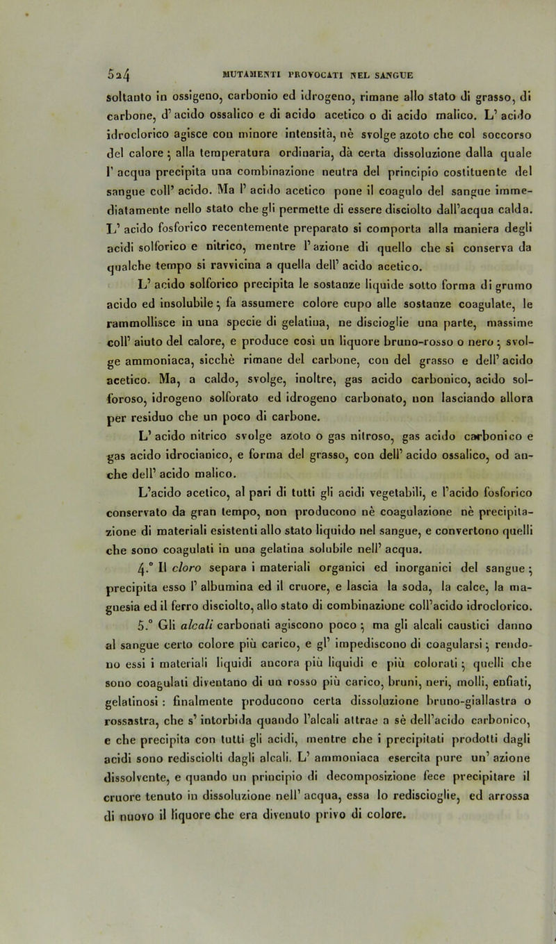 soltauto in ossigeno, carbonio ed idrogeno, rimane allo stato di grasso, di carbone, d1 acido ossalico e di acido acetico o di acido malico. L1 acido idroclorico agisce cou minore intensitä, ne svolge azoto che col soccorso del calore ^ alla leraperatura ordiuaria, da certa dissoluzione dalla quäle 1’ acqua precipita una combinazione neutra del principio costituente del sangue coli’ acido. Ma I1 acido acetico pone il coagulo del sangue irnme- diatamente nello stato che gli permette di essere disciolto dalPacqua calda. L1 acido fosforico recentemente preparato si comporta alla maniera degli acidi solforico e nitrico, mentre P azione di quello che si conserva da qualche tempo si ravvicina a quella dell1 acido acetico. L1 acido solforico precipita le sostanze liquide sotto forma di grumo acido ed insolubile} fa assumere colore cupo alle sostanze coagulate, le rammollisce in una specie di gelatiua, ne discioglie una parte, massime coli1 aiuto del calore, e produce cosi un liquore bruno-rosso o nero • svol- ge ammoniaca, sieche rimane del carbone, con del grasso e dell1 acido acetico. Ma, a caldo, svolge, inoltre, gas acido carbonico, acido sol- foroso, idrogeno solforato ed idrogeno carbonato, non lasciando allora per residuo che un poco di carbone. L1 acido nitrico svolge azoto o gas nitroso, gas acido carbonico e gas acido idrocianico, e forma del grasso, con dell1 acido ossalico, od an- che dell1 acido malico. L’acido acetico, al pari di tutti gli acidi vegetabili, e Pacido fosforico conservato da gran tempo, non producono ne coagulazione ne precipita- zione di materiali esistenti allo stato liquido nel sangue, e convertono quelli che sono coagulati in una gelatina solubile nelP acqua. 4-° II cloro separa i materiali organici ed inorganici del sangue \ precipita esso P albumina ed il cruore, e lascia la soda, la calce, la ma- gnesia ed il ferro disciolto, allo stato di combinazione colPacido idroclorico. 5.° Gli alcali carbonali agiscono poco •, ma gli alcali caustici danno al sangue certo colore piü carico, e gP impediscono di coagularsi ^ rendo- uo essi i materiali liquidi ancora piü liquidi e piü colorali • quelli che sono coagulati diventano di un rosso piü carico, bruni, neri, molli, enfiati, gelatinosi : finalmente producono certa dissoluzione bruno-giallastra o rossastra, che s1 intorbida quando Palcali attrae a se delPacido carbonico, e che precipita con tutti gli acidi, mentre che i precipitati prodotti dagli acidi sono redisciolti dagli alcali. L1 ammoniaca esercita pure un1 azione dissolvente, e quando un principio di decomposizione fece precipitare il cruore tenuto in dissoluzione nelP acqua, essa lo rediscioglie, ed arrossa di nuovo il liquore che era diveuuto privo di colore.