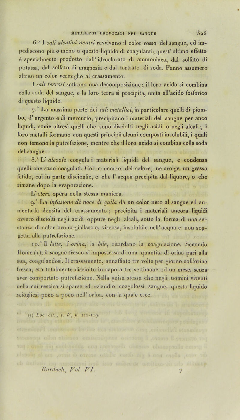 6.° I sali alcalini neulri ravvivono 11 color rosso de) sangue, ed ira- pediscooo piü o raeno a questo liquldo di coagularsi- quest’ ultimo effetto e specialmente prodotto dalP idroclorato di ammoniaca, dal solfato di potassa, dal solfato di magnesia e dal tartrato di soda. Fanno assumere altres) un color vermiglio al crassainento. I sali terrosi soffrono una decomposizione • il loro acido si combina colla soda del sangue, e la loro terra si precipita, unita all’acido fosforico di questo liquido. y.° La massima parte dei sali metallici: in particolare quelli di piom- bo5 d’ argento e di mercurio, precipilano i materiali del sangue per anco liquidi, corcie altresi quelli ehe sono disciolti negli acidi o negli alcali • i loro metalli formano con questi principii alcuni composti insolubili, i quali non temono la putrefazione, mentre cbe il loro acido si couibina colla soda del sangue. 8.° L’ alcoole coagula i materiali liquidi del sangue, e condensa quelli che sono coagulati. Col concorso del calore, ne svolge un grasso fetido, cui in parte discioglie, e che l1 acqua precipita dal iiquore, o cbe rimane dopo la evaporazione. L’ eiere opera nella stessa inaniera. 9.0 La infusione di noce di galla da un color nero al sangue ed au- menta la densitä del crassamento ^ precipita i materiali ancora liquidi ovvero disciolti negli acidi oppure negli alcali, sotto la forma di una so- stanza di color bruno-giallastro, viscosa, insolubile nell’ acqua e non sog- getta alla putrefazione. io.° Il lalle, F orina, la bile, ritardano la coagulazione. Secondo Home (1), il sangue fresco s impossessa di una quantitä di orina pari alla sua, coagulandosi. Il crassainento, annafiiato tre volte per giorno coll’oriua fresca, era totalmente disciolto in capo a tre seltimaue od un mese, seDza aver comportato putrefazione. Nella guisa slessa che negli uotnini riventi nella cui vescica si sparse ed eziandio coagulossi sangue, questo liquido seiogiiesi poco a poco nell5 orina, con la quäle esce. (1) Loc. eil., l. V, /). 112-11 y.