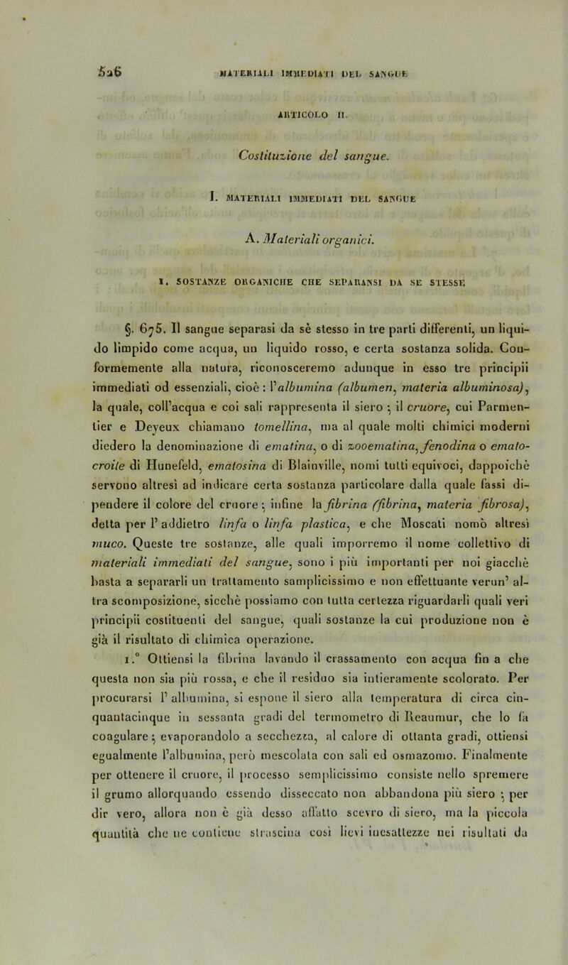 5aB AUTICOLO II. Coslituzione del sangue. i. MATERIALl IMMEDIATI DEL SANOUE A. Material! organici. I. SOSTANZE OBGANICIIE CHE SEPAUANSI DA SE STESSF. §. 6^5. II sangue separasi da se stesso in tre parti differenti, un liqui- do limpido coine acqua, un liquido rosso, e certa sostanza solida. Cou- formemente alla natura, riconoscererno adunque in esso tre principii immediati od essenziali, cioe : Valbumina (albumen, matcria albuminosa), la quäle, colPacqua e coi sali rappresenta il siero •, il cruore, cui Parmen- lier e Deveux chiamano tomellina, ma al quäle molti chimici rnoderni diedero la denominazione di ematina, o di zooematina^fenodina o ernato- croile di Hunefeld, emalosina di Blainville, nomi tulti equivoci, dappoiche servouo altresi ad indicare certa sostanza particolare dalla quäle fassi di- peudere il colore del cruore^ infine lafibrina (fibrlna, materia fibrosa), detta per P addietro linfa o lirfa plastica, e che Moscati nomo altresi muco. Queste tre soslanze, alle quali imporremo il nome colletlivo di /naleriali immediati del sangue: sono i piü importanti per noi giacche hasta a separarli un trattamento samplicissimo e non efFettuante verun’ al- tra scornposizione, sieche possiamo con tutta certezza riguardarli quali veri principii coslitueuli del sangue, quali soslanze la cui produzione non e giä il risultato di chimica operazione. i.° Ottiensi la fibrina lavando il crassamento con acqua fin a che questa non sia piü rossa, e che il residuo sia inlieramente scolorato. Per procurarsi P alhutnina, si espone il siero alla leinperatura di circa cin- quautacinque in sessanta gradi del terinometro di Ileaumur, che lo fa coagulare ^ evaporandolo a secchezKa, al calore di oltanta gradi, ottiensi egualmente Palhumina, pero mescolala con sali ed osmazomo. Finalmente per ottenere il cruore, il processo semplicissimo consiste nello spremerc il grumo allorquando essendo disseccato non abbandona piü siero \ per dir vero, allora non c giü desso affatto scevro di siero, ma la piccola quuulilä che ne coutiene slrasciua cosi lievi iucsatlezze nei risultuli da