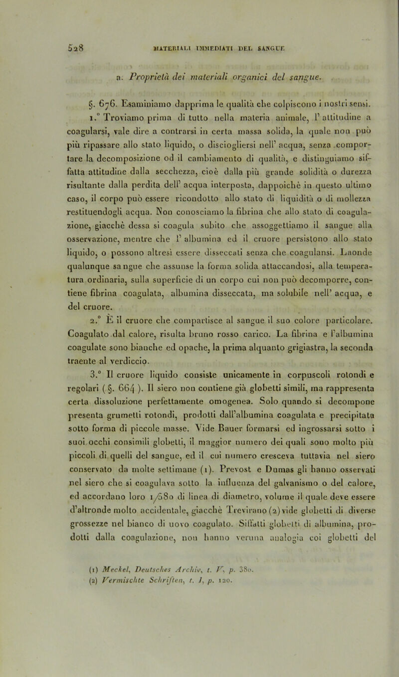 5a8 JIATEKULl I3IMEDIATI DFX SÄNGET. a. Proprietä dei materiali organici del sangue. §. 676. Esaminiamo dapprima Ie qualitü che colpiscono i noslrisensi. 1.” Troviamo prima di tutto nella materia animale, 1’ altitudine a coagularsi, vale dire a contrarsi in certa massa solida, la quäle non pub piü ripassare allo stato liquido, o disciogliersi nell1 2 acqua, senza compor- tare la decomposizione od il cambiamento di qualitü, e distinguiamo sif- fatta attitudine dalla secchczza, cioe dalla piü grande soliditä o durezza risultante dalla perdita dell1 acqua interposta, dappoiche in queslo ultimo caso, il corpo puö essere ricoudotto allo stato di liquidita o di mollezza restituendogli acqua. Non conosciamo la fibrina che allo stato di coagula- zione, giacche dessa si coagula subito che assoggetliamo il sangue alla osservazione, mentre che l1 albumina ed il cruore persistono allo stato liquido, 0 possono altresi essere disseccati senza che coagulansi. Laonde qualunque sangue che assunse la forma solida altaccandosi, alla tempera- tura ordinaria, sulla superücie di un corpo cui non puö decomporre, con- tiene fibrina coagulata, albumina disseccata, ma solubile nell’ acqua, e del cruore. 2.0 E il cruore che comparlisce al sangue il suo colore particolare. Coagulato dal calore, risulta bruno rosso carico. La fibrina e falbumina coagulate sono bianche ed opache, la prima alquanlo grigiastra, la seconda traente al verdiccio. 3.° II cruore liquido consiste unicamente in corpuscoli rotondi e regolari ( §. 664 ). Il siero non contiene gia globetti simili, ina rappresenta certa dissoluzione perfettamente omogenea. Solo quando si decompone presenta grumetti rotondi, prodotti dall’albumina coagulata e precipitata sotto forma di piccole masse. \ide Bauer formarsi ed ingrossarsi sotto i suoi occlii consimili globetti, il mnggior numero dei quali souo molto piü piccoli di quelli del sangue, ed il cui numero cresceva tultavia nel siero conservato da molle settimane (1). Prevost e Dumas gli hanno osservati nel siero che si coagulava sotto la inlluenza del galvanismo o del calore, ed accordano loro 1 /58o di linea di diametro, volume il quäle deve essere d’altronde molto accideutale, giacche Trevirano (2) vide globetti di diverse grossezze nel bianco di uovo coagulato. Silfdlti globetti di albumina, pro- dotti dalla coagulazione, non hanno veruna aualogia coi globetti del (1) Meckel, Deutsches Archiv, t. V\ p■ 38o.