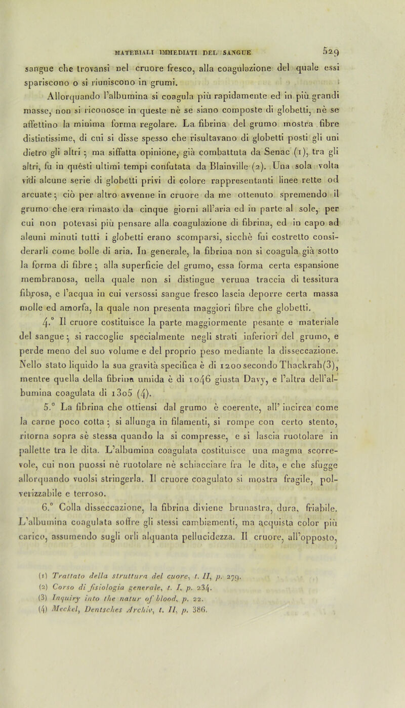 »IATEBIALI IIHMEDIATI DEL SANGUE S29 sangue che trovansi Del cruore fresco, alla coagulazione del quäle essi spariscono o si riuniscono in grumi. ‘ Allor(juando l’alhumina si coagula piü rapidamente ed in piü grandi masse, non si riconosce in quesle ne se siano composte di globetti, ne se affettino Ja minima forma regolare. La fibrina del grumo mostra fibre distintissime, di cui si disse spesso che risultavano di globetti posti gli uni dietro gli altri * ma siffatta opinione, giä combattuta da Senac (i), tra gli altri, fu in questi ultimi tempi confutata da Blainville (2). Una sola volta vi'di alcune serie di globetti privi di colore rappresentanti linee rette od arcuate^ ciö per altro avvenne in cruore da me ottenuto spremendo il grumo che era riinasto da cinque giorni all’aria ed in parte al sole, per cui non potevasi piü pensare alla coagulazione di fibrina, ed in capo ad aleuni minuti tutti i globetti erano scomparsi, sieche fui costretto consi- derarli come bolle di aria. In generale, la fibrina non si coagula giä sotto la forma di fibre } alla superficie del grumo, essa forma certa espansione membranosa, uella quäle non si distingue veruna traccia di tessitura fibrosa, e Pacqua in cui versossi sangue fresco lascia deporre certa massa molle ed amorfa, la quäle non presenta maggiori fibre che globetti. 4-° II cruore costituisce la parte maggiormente pesante e materiale del sangue ^ si raccoglie specialmeute negli strati inferiori del grumo, e perde meno del suo volume e del proprio peso mediante la disseccazione. Nello stato liquido la sua gravitä specifica e di 1200 secondo Thackrah(3), mentre quella della fibrinn umida e di 1046 giusta Davy, e l’altra delfal- bumina coagulata di i3o5 (4). 5. ° La fibrina che ottiensi dal grumo e coerente, all’ incirca come la carne poco cotta • si allunga in filamenti, si rompe con certo stento, ritorna sopra se stessa quando la si compresse, e si lascia ruololare in pallette tra le dita. L’albumina coagulata costituisce una magma scorre- vole, cui non puossi ne ruotolare ne schiacciare fra le dita, e che sfugge aIlor<pjando vuolsi stringerla. II cruore coagulato si mostra fragile, pol- verizzabile e terroso. 6. ° Colla disseccazione, la fibrina diviene brunaslra, dura, friabile. L’albumina coagulata sofire gli stessi cambiamenti, ma aetjuista color piü carico, assuineudo sugli orli alquanta pellucidezza. II cruore, all’opposto, (r) Trat lato della struttura del cuore, /. //, p. 279. (2) Corso di Jlsiologia generale, t. /, p. 23/j. (3) hujuiry into the natur of blond, p. 22.