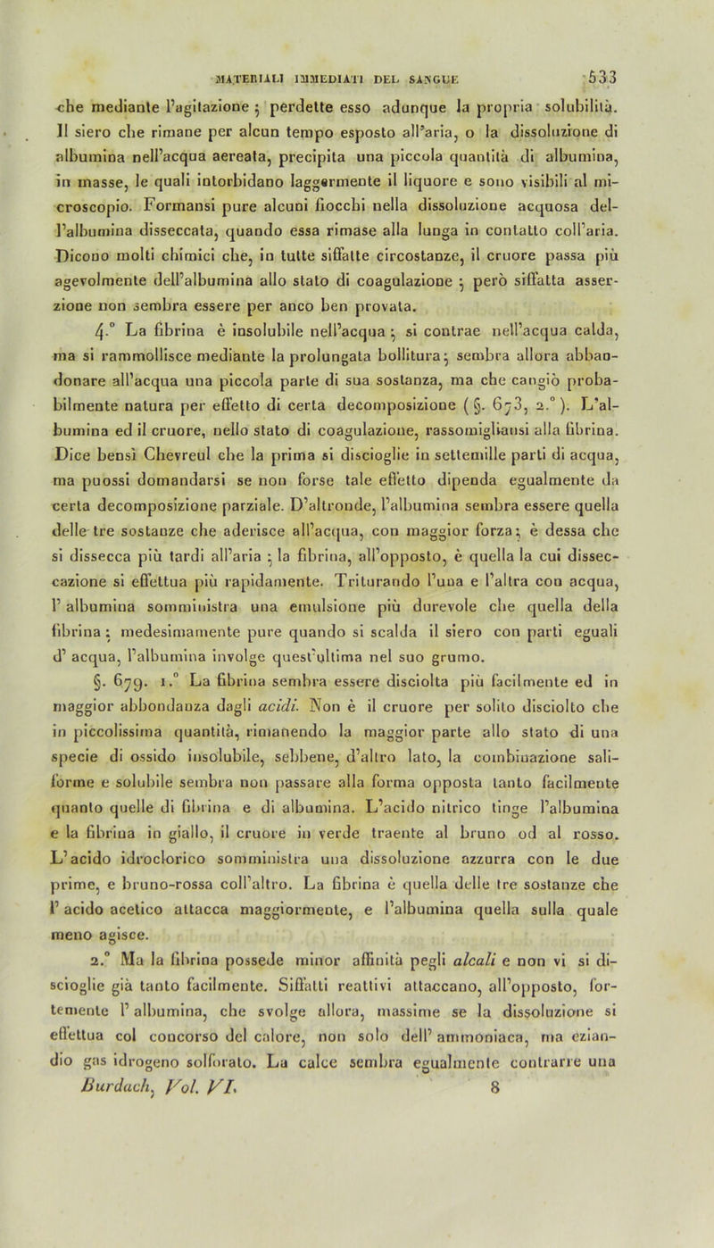 che mediante l’agitazione } perdette esso adunque la propria solubilitä. II siero che rimane per alcun tempo esposto all’aria, o Ia dissoluzione di albumina nell’acqua aereata, precipita una piccola quantitä di albumina, in masse, Ie quali inlorbidano Iaggermente il liquore e sono visibili al mi- croscopio. Formansi pure alcuni fiocchi nella dissoluzione acquosa del- l’albumina disseccata, quando essa rimase alla lunga in contallo coll’aria. Dicouo molti chimici che, in tulte siffalte circostanze, il cruore passa piü agevolmenle dell’albumina allo stato di coagulazione } perö siffatta asser- zione non sembra essere per anco ben provata. 4 ° La fibrina e insolubile nell’acqua ^ si coutrae nell’acqua calda, rna si rammollisce mediante la prolungala bollitura^ sembra allora abban- donare all’acqua una piccola parle di sua sostanza, ma che cangiö proba- bilmente natura per effetto di certa decomposizione (§. 6^3, 2.0). L’al- bumina ed il cruore, nelio slalo di coagulazione, rassomiglvansi alla übrina. Dice bensi Chevreul che la prima si discioglie in settemille parti di acqua, ma puossi domandarsi se non forse tale efietto dipenda egualmente da certa decomposizione parziale. D’altronde, l’albumina sembra essere quella delle tre sostauze che aderisce all’acqua, con maggior forza; e dessa che si dissecca piu tardi all’aria • la fibrina, all’opposto, e quella la cui dissec- cazione si effettua piü rapidamente. Triturando l’uua e l’altra cou acqua, 1’ albumina sommiuistra una einulsione piü durevole che quella della fibrina: medesimamente pure quando si scalda il siero con parti eguali d’ acqua, l’albumina involge quest’ultima nel suo grumo. §. 679. i.° La fibrina sembra essere disciolta piü facilntente ed in maggior abbondauza dagli acidi. 3Non e il cruore per solilo disciolto che in piccolissiina quantitä, rimanendo la maggior parte allo stato di una specie di ossido insolubile, sebbene, d’altro lato, la combiuazione saü- l’orme e solubile sembra non passare alla forma opposta lanto läcilmeute quanlo quelle di fibrina e di albumina. L’acido nitrico tinge l’albumina e la fibriua in giallo, il cruore in verde traente al bruno od al rosso. L’acido idroclorico sommiuistra uua dissoluzione azzurra con Ie due prime, e bruno-rossa coll’altro. La fibrina e quella delle Ire sostanze che i’ acido acetico attacca maggiormente, e l’albumina quella sulla quäle meno agisce. 2. Ma la fibrina possede minor afiinitä pegli alcali e non vi si di- scioglie giä tanto facilmente. Siffalti reattivi attaccano, all’opposto, for- temente 1’ albumina, che svolge allora, massime se la dissoluzione si ellettua col coucorso dcl calore, non solo dell’ ammoniaca, rna ozian- dio gas idrogeno solforalo. La calce sembra egualmente contrarre una Bur dach, Vol. VI\ 8