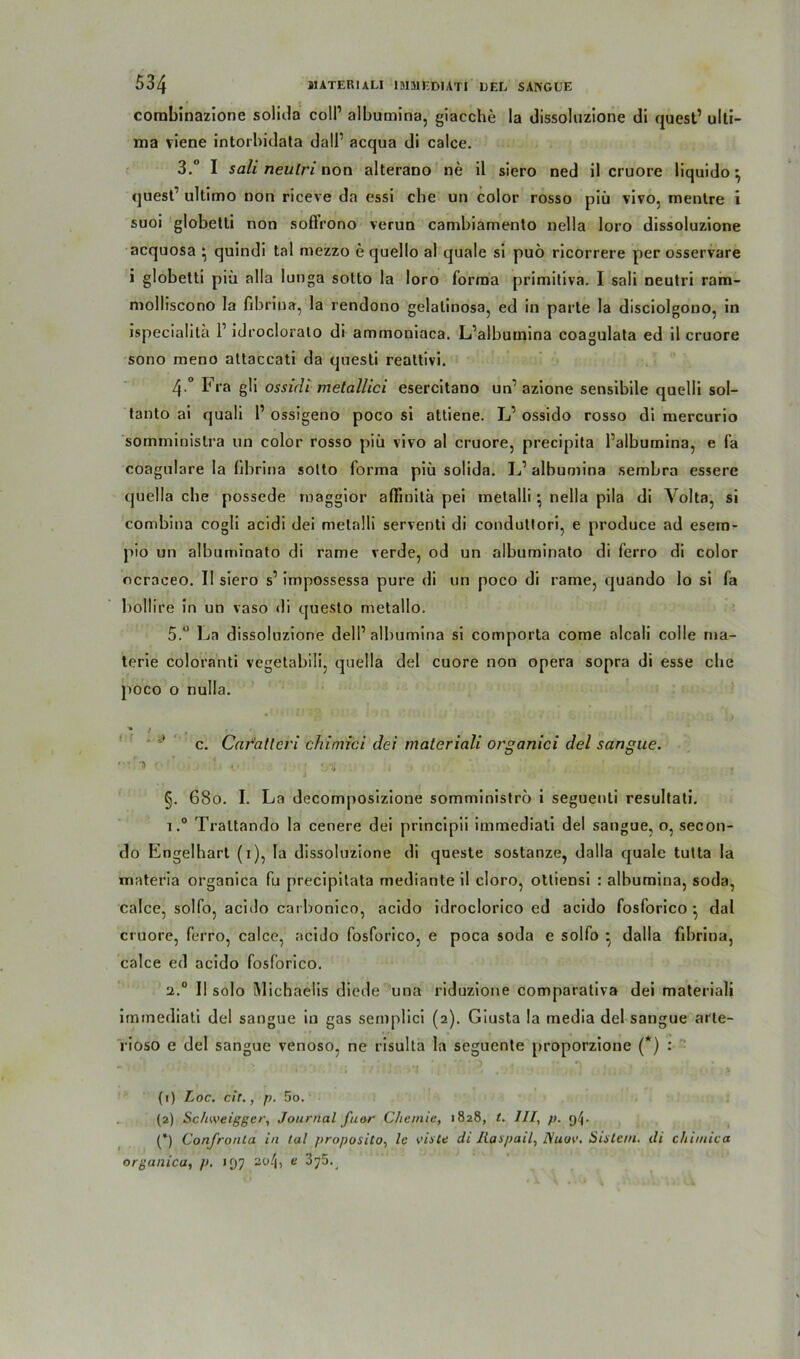 corabinazione solida coli1 albumina, giacche la dissoluzione dl quest1 ulti- ma viene intorbidata dall1 acqua di calce. 3. ° I sali neulri non alterano ne il siero ned il cruore liquido ^ quest1 ultimo non riceve da essi che un color rosso piü vivo, mentre i suoi globetti non soflrono verun cambiamento nella loro dissoluzione acquosa • quindi tal mezzo e quello al quäle si puö ricorrere per osservare i globetti piü alla Iunga sotto la loro forma primitiva. I sali neutri ram- molliscono la fibrioa, la rendono gelalinosa, ed in parte la disciolgono, in ispecialita l1 idrocloralo di ammoniaca. L’albutnina coagulata ed il cruore sono meno attaccati da questi realtivi. 4. ° Fra gli ossicli melallici esercitano un1 azione sensibile quelli sol- tanto ai quali l1 ossigeno poco si attiene. L1 ossido rosso di mercurio somminislra un color rosso piü vivo al cruore, precipita Palbumina, e fa coagulare la fibrina sotto forma piü solida. L1 albumina sembra essere quella ehe possede maggior aflinilä pei metalli \ nella pila di Volta, si combina cogli acidi dei metalli serventi di condultori, e produce ad esem- pio un albuminato di rame verde, od un albuminato di ferro di color ocraceo. Il siero s1 impossessa pure di un poco di rame, quando lo si fa bollire in un vaso di questo metallo. 5. “ La dissoluzione dell1 albumina si comporta come alcali colle ma- terie coloranti vegetabil!, quella del cuore non opera sopra di esse che poco o nulla. * 4 , Jj c. Car'atlcri chimici dei materiali organici del sangue. §. 680. I. La decomposizione somministro i seguenti resultati. i.° Traltando la cenere dei principii immediati del sangue, o, secon- do Engelhart (1), la dissoluzione di queste sostanze, dalla quäle tutta la materia organica fu precipitata medianteil cloro, otliensi : albumina, soda, calce, solfo, acido carbonico, acido idroclorico ed acido fosforico •, dal cruore, ferro, calce, acido fosforico, e poca soda e solfo ■ dalla fibrina, calce ed acido fosforico. 2.0 Il solo Michaelis diede una riduzione comparativa dei materiali irmnediati del sangue in gas semplici (2). Giusta la media del sangue arte- rioso e del sangue venoso, ne risulta la seguente proporzione (*) : (t) Loc. cir., p. 5o. (2) Sc/iweigger, Journal fuor Chemie, 1828, t. III, p. 9^. (*) Confronla in tal proposito, le vis Ce di Raspail, Diuov. Sisle/u. di chimica organica, p. 197 2o/j, e 375^