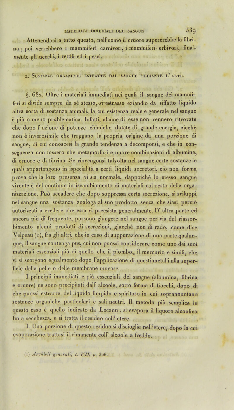 Altenendoci a tulto questo, nelPuomo il cruore supererebbe la fibri- na : poi verrebbero i mammiferi carnivori, i mammiferi erbivori, final— mente gli uccelli, i retlili ed i pesci. a. SOSTANZE ORGANICIIE ESTRATTE DAL SANGDE MEDIANTE l’ ARTE. , , | #» f 4 * t f ’ §. 682. Oltre i materiali immediati nei quali il sangue dei mammi- feri si divide sempre da se stesso^-restrasse eziandio da siffalto liquido altra sorta di sostanze animali, la cui esistenza reale e generale nel sangue e piü o meno pröblematica. Infatti, alcune di esse non vennero ritrovate che dopo P azione di potenze cbimiche dotate di grande energia, sieche non e inverosirnile che traggano la propria origine da una porzione di sangue, di cui conoscesi la grande tendenza a decomporsi, e che in con- seguenza non fossero che metamorfosi e uuove combinazioni di albumina, di cruore e di Gbrina. Se i'invengonsi talvolta nel sangue certe sostanze le quali appartengono in ispecialita a certi liquidi secrelori, ciö non forma prova che la loro presenza vi sia normale, dappoiche lo slesso sangue vivente e del continuo in iscambiamento di materiali col reslo della orga- nizzazione. Puö accadere che dopo soppressa certa secrezione, si sviluppi nel sangue una sostanza analoga al suo prodolto senza che siasi perciö autorizzati a credere che essa vi preesista generalmente. D1 altra parte ed ancora piu di frequente, possono giungere nel sangue per via del riassor- bimento alcuni prodotti di secrezioni, giacche non di rado, come dice Velpeau (1), fra gli altri, che in caso di suppurazione di una parte qualun- que, il sangue contenga pus, cui non puossi considerare come uno dei suoi materiali essenziali piü di quello che il piombo,. il mercurio e simili, che vi si scorgono egualmente dopo Papplicazione di questi metalli alla super- ficie della pelle o delle membrane mucose. I principii immediati e piu essenziali del sangue (albumina, Gbrina e cruore) ne sono precipitati dall1 alcoole, sotto forma di Gocchi, dopo di che puossi estrarre del liquido limpido e spiritoso in cui soprannuotano sostanze organiche particolari e sali neutri. Il metodo piü semplice in questo caso e quello indicato da Lecanu : si evapora il liquore alcoolico fin a secchezza, e si tratta il residuo coli’ etere. I. Una porzione di questo residuo si discioglie nelPeterc, dopo la cui evaporazione trattasi il rirnanenle colP alcoole a freddo.