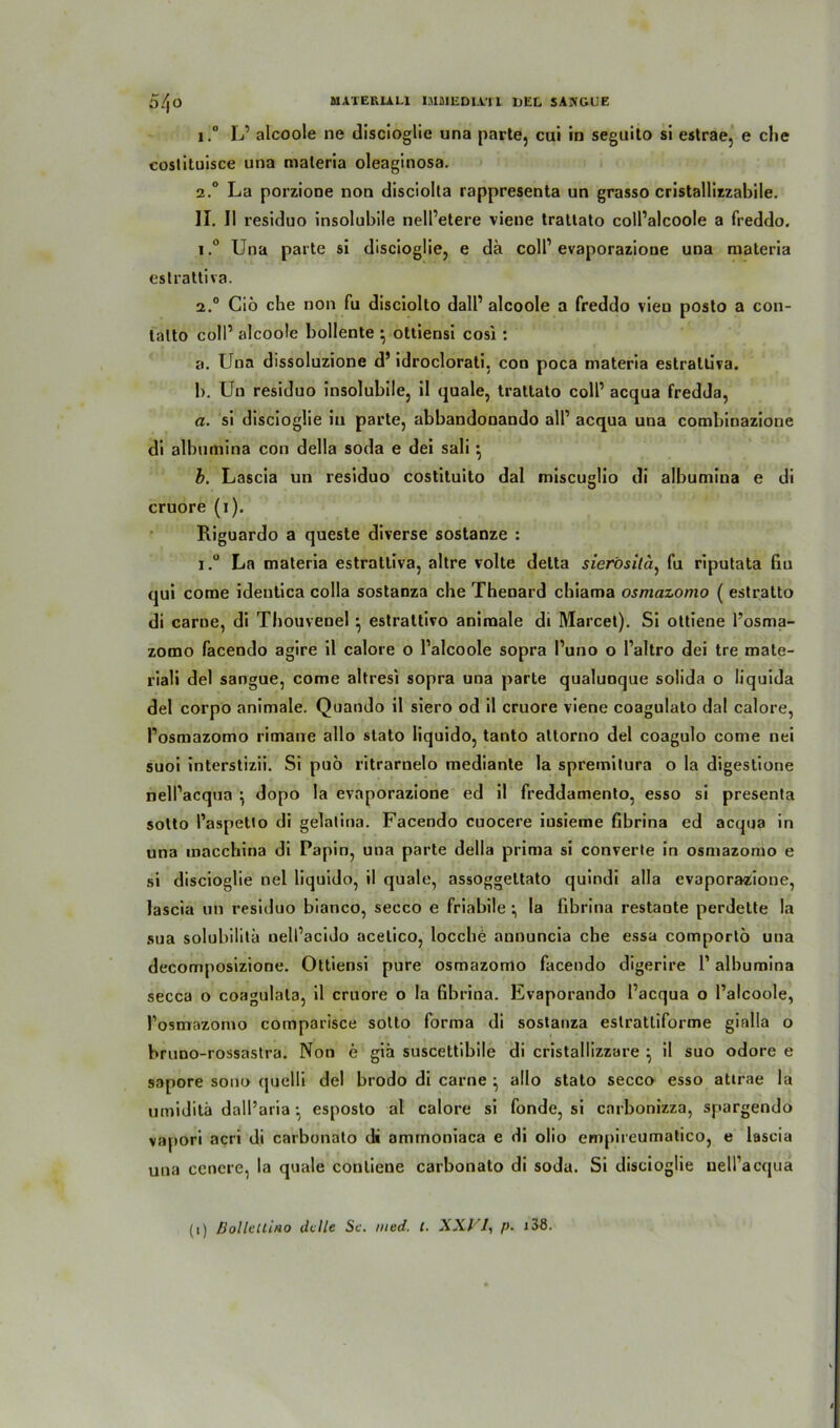 i.° L’ alcoole ne discioglie una parte, cui in seguito si estrae, e che costituisce una materia oleaginosa. 2.0 La porzione non disciolla rappresenta un grasso cristallizzabile. II. II residuo insolubile nell’etere viene trattato coll’alcoole a freddo. i.° Una parte si discioglie, e da colP evaporazione una materia estrattiva. 2.0 Ciö che non fu disciolto dalP alcoole a freddo vien posto a con- lalto coli’ alcoole bollente } ottiensi cosi : a. Una dissoluzione ds idroclorati, con poca materia estrattiva. b. Uu residuo insolubile, il quäle, trattato colP acqua fredda, a. si discioglie in parte, abbandonando all1 acqua una combinazione di albumina con della soda e dei sali} b. Lascia un residuo costituito dal miscuglio di albumina e di cruore (1). Riguardo a queste diverse sostanze : i.° La materia estrattiva, altre volte detta sierösita, fu riputata fiu qui come identica colla sostanza che Thenard chiama osmazomo ( estratto di carue, di Thouvenel } estrattivo animale di Marcel). Si ottiene l’osma- zomo facendo agire il calore o Palcoole sopra Puno o Paltro dei tre mate- riali dei sangue, come altresi sopra una parte qualunque solida o liquida dei corpo animale. Quando il siero od il cruore viene coagulato dal calore, Posmazomo rimane allo stato liquido, tanto attorno dei coagulo come nei suoi interstizii. Si puo ritrarnelo mediante la spremitura o la digestione nelPacqua } dopo la evaporazione ed il freddamento, esso si presenta sotto Paspetto di gelalina. Facendo cuocere iusieme fibrina ed acqua in una macchina di Papin, una parte della prima si converte in osmazomo e si discioglie nel liquido, il quäle, assoggettato quindi alla evaporazione, lascia un residuo bianco, secco e friabile •, la fibrina restante perdette la sua solubilita uelPacido acelico, locchb annuncia che essa comportb una decomposizione. Ottiensi pure osmazomo facendo digerire P albumina secca o coagulala, il cruore o la Gbrina. Evaporando Pacqua o Palcoole, Posmazomo comparisce sotto forma di sostanza estrattiforme gialla o bruno-rossastra. Non e gib suscettibile di cristallizzare ^ il suo odore e sapore sono (juelli dei brodo di carne ^ allo stato secco esso atirae la umidita dall’aria •, esposto al calore si fonde, si carbonizza, spargendo vapori acri di carbonato di ammoniaca e di olio empireumatico, e lascia una eencre, la quäle conliene carbonato di soda. Si discioglie nelPacqua (1) Bolleltino ddle Sc. tned. I. XXVI, p. i38.