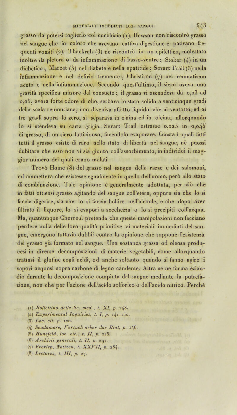 grasso da potersi loglierlo col cucchiaio (1). Ilevvsoa non riscontro grasso nel sangue che in coloro che avevano cattiva digeslione e pativano fre- quenti vorniti (2). Thackrah (3) ne riscontro in un epilettico, molestato inoltre da pletora 0 da infiammazione di basso-ventre} Sloker (4) in un diabetico *, Marcel (5) nel diabete e nella epatitide^ Sevart Trail (6) nella inGammazione e nel delirio tremente •, Cbristisün (7) nel reumatisrno acuto e nella inGammazione. Secondo quest’ultimo, il siero aveva una gravitä specifica miuore del consuelo • il grasso vi ascendeva da o,o3 ad o,o5, aveva forte odore di olio, serbava lo stato solido a venticinque gradi della scala reumuriana, non diveniva affalto liquido che ai ventotto, ed ai tre gradi sopra lo zero, si separava in elaina ed in oleina, allorquando lo si stendeva su carta grigia. Sevart Trail estrasse 0,025 in o,o45 di grasso, di un siero latlicinoso, facendolo evaporare. Giusta i quaü falti tutti il grasso esiste di raro nello stato di libertä nel sangue, ne puossi dubitare che esso non vi sia giunto colPassorbiinento, in individui il mag- gior nuraero dei quali erano malali. Trovö Home (8) del grasso nel sangue delle razze e dei salomoni, ed ammetteva che esistesse egualmente in quello delPuomo, perö allo stato di combinazione. Tale opinione e generalmente adottata, per ciö che in fatti ottiensi grasso agitando del sangue coll’etere, oppure sia che lo si faccia digerire, sia che lo si faccia bollire nell’alcoole, e che dopo aver filtralo il liquore, lo si evapori a secchezza o lo si precipiti colPacqua. Ma, quantunque Chevreul pretenda che queste manipolazioni non facciano perdere nulla delle loro qualitä primitive ai materiali immediati del san- gue, emergono tuttavia duhbii conlro la opinione che suppone Pesistenza del grasso gib formato nel sangue. Una sostanza grassa od oleosa produ- cesi in diverse decomposizioni di materie vegetabili, come allorquando trattasi il glutine cogli acidi, od anche soltanto quando si fanno agire i vapori acquosi sopra carbone di legno candente. Altra se ue forma ezian- dio durante la decomposizione compiuta del sangue mediante la putrefa- zione, non che per Pazione dell’acido solforico o dell’acido nilrico. Perche (1) Bollettino delle Sc. mcd., t. XI, p. 2^8. (2) Experimental lnquiries, t. /, p. i/Ji-iöo. (3) Loc. cit. p. 120. (4) Scudamore, Versuch ueber das Blut, p. 146- (5) Hunefeld, loc. cit., t. II, p. 225. (6) Archivii generali, t. II, p. 291. (7) Froriep, Notizen, t. XXVII, p. 284. (8) Lectures, t. III, p. 27.