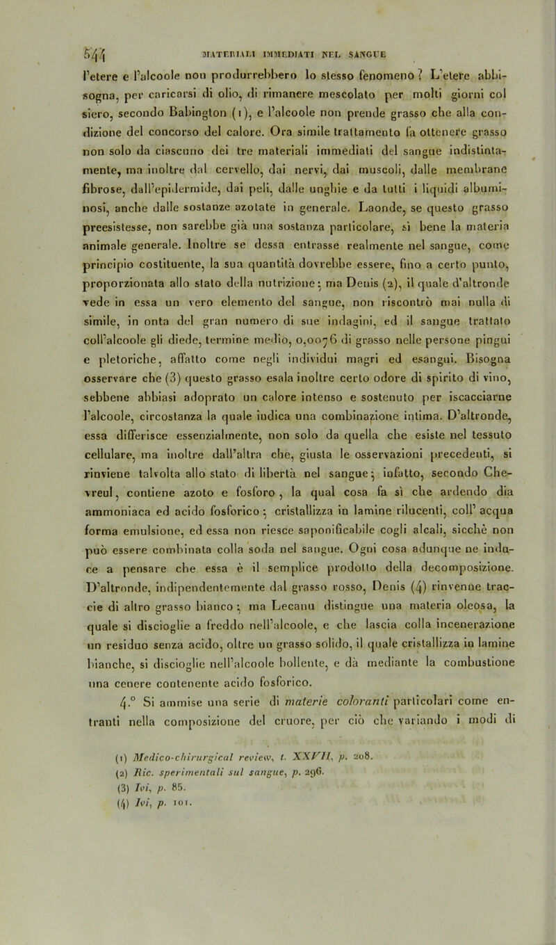 l’etere e l’alcoole non produrrebbero lo slesso fenomeno ? L eiere abbi- sogna, per caricorsi di olio, di rimanere mescolato per molti giorni col siero, secondo Babingion (1), e l’alcoole non prende grasso che alla con- dizione del concorso del calore. Ora simile traltarnento fa oltenere grasso non solo da ciascuno dei tre materiali immediali del sangne indistinta- mente, ma inoltre dal cervello, dai nervi, dai muscoli, dalle membrane fibröse, dall’epidermide, dai peli, dalle ungbie e da lulti i li q ui di albumi- nosi, anche dalle soslanze azotate in generale. Laonde, se questo grasso preesislesse, non sarebbe giä una sostanza parlicolare, si bene la materia animale generale. Inoltre se dessa entrasse realmente nel sangue, come principio costituente, la sua quantita dovrebbe essere, fino a certo punto, proporzionala all0 slalo della nutrizione^ ma Denis (2), il quäle d’altronde Tede in essa un vero elemento del sangue, non riscontrö mai nulla di simile, in onta del gran numero di sue indagini, ed il sangue trattalo coll’alcoole gli diede, termine medio, 0,0076 di grasso nelle persone pingui e pletoriche, affatto come negü individui magri ed esangui. Bisogna osservare che (3) cjuesto grasso esala inoltre certo odore di spirito di vino, sebbene abbiasi adoprato un calore intenso e sostenuto per iscacciarne l’alcoole, circostanza la quäle iudica una combinapione intima. D’altronde, essa diCferisce essenzialmente, non solo da quella che esiste nel tessuto cellulare, ma inoltre dall’altra che, giusla le osservazioni precedenti, si rinviene talvolta allo slato di libertä nel sangue- infatto, secondo Che- vreul, contiene azoto e fosforo , la quäl cosa fa si che ardendo dia ammoniaca ed acido fosforico • cristallizza in lamine rilucenti, coli1 acqua forma emulsione, ed essa non riesce saponißcabile cogü alcali, sieche non puö essere combinata colla soda nel sangue. Ogrii cosa adunque ne indu- ee a pensare che essa e il semplice prodollo della decomposizione. D’altronde, indipendentemente dal grasso rosso, Denis (4) rinvenue trac- cie di allro grasso bianco ^ ma Lecanu distingue una materia oleosa, la quäle si discioglie a freddo nell’alcoole, e che lascia colla incenerazione un residuo senza acido, oltre un grasso solido, il quäle cristallizza in lamine bianchc, si discioglie nell’alcoole bollente, e da mediante la combustione una cenere cootenente acido fosforico. 4-° Si ammise una serie di materie coloranü particolari come en- tranti nella composizione del cruore, per ciö che variando i modi di (1) Medico-chirurgical review, t. p. 208. (2) Jlic. sperimentali sul sangue, p. 296. (3) iW, p■ 85. (4) Jvi, p■ !0>.