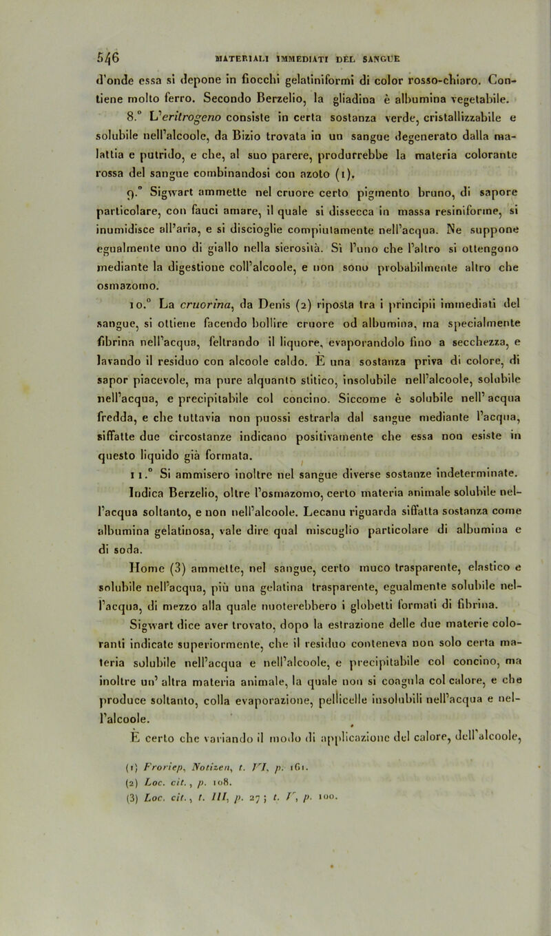 d’onde essa si depone in fiocchi gelaliniformi di color rosso-chiaro. Con- tiene molto ferro. Secondo Berzelio, la gliadina e albumina vegetabile. 8.° L1 2 3 eritrogeno consiste in certa soslanza verde, cristallizzabile e solubile nell’alcoole, da Bizio trovata in un sangue degenerato dalla ma- lattia e putrido, e cbe, al suo parere, produrrebbe la maleria colorante rossa del sangue combinandosi con azoto (1). 9.0 Sigivart ammette nel cruore certo pigmento bruno, di sapore particolare, con fauci amare, il quäle si dissecca in massa resiniforine, si inumidisce all’aria, e si discioglie compiutamente nelPacqua. Ne suppone egualmente uno di giallo nella sierosilä. Si l’uno che Paltro si ottengono mediante la digestione colPalcoole, e non sono probabilrnente altro che osmazomo. 10. ° La cruorina, da Denis (2) riposta tra i principii immediati del sangue, si otliene facendo bollire cruore od albumina, rna specialmente fibrina nelPacqua, feltrando il liquore, evaporandolo fino a secchezza, e lavando il residuo con alcoole caldo. E una sostanza priva di colore, di sapor piacevole, ma pure alquantö slitico, insolubile nell’alcoole, solubile nelPacqua, e precipitabile col concino. Siccome e solubile nelPacqua fredda, e cbe tuttavia non puossi estrarla dal sangue mediante Pacqua, siffatte due circostanze indicano positivarnente cbe essa nou esiste in questo liquido giä formata. 11. ° Si ammisero inoltre nel sangue diverse sostanze indeterminate. Indica Berzelio, oltre Posmazomo, certo materia animale solubile nel- Pacqua soltanto, e non nelPalcoole. Lecanu riguarda sifiatta sostanza corne albumina gelatiuosa, vale dire quäl miscuglio particolare di albumina e di soda. Home (3) ammette, nel sangue, certo muco trasparente, elastico e solubile nelPacqua, piü una gelatina trasparente, egualmente solubile nel- Pacqua, di mezzo alla quäle nuoterebbero i globetti formati di fibrina. Sigwart dice aver trovato, dopo la estrazione delie due materie colo- ranli indicate superiormente, cbe il residuo conteneva non solo certa ma- teria solubile nelPacqua e nelPalcoole, e precipitabile col concino, ma inoltre un’ altra materia animale, la quäle non si coagnla col calore, e cbe produce soltanto, colla evaporazione, peliicelle insolubili nelPacqua e nel- Palcoole. # E certo cbe variando il modo di applicazione del calore, dcll alcoole, (1) Froriep, Notizen, t. VI, p. 1G1. (2) Loc. cit., p. 108. (3) Loc. cit., t. UI, p. 27 ; t. V, p. 100.