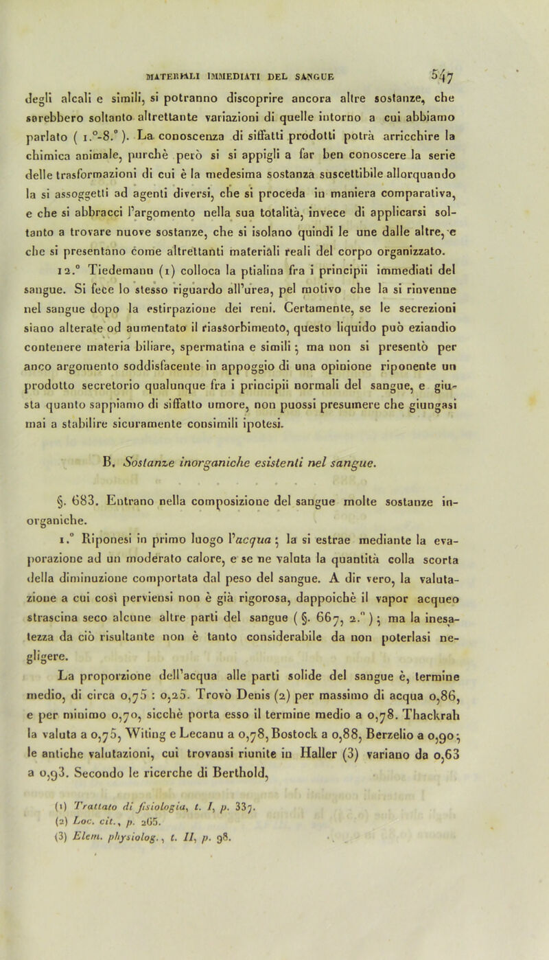 degü alcali e simili, si potranno discoprire ancora altre sostanze, che sarebbero soltanto altrettante variazioni di quelle iutorno a cui abbiarno parlato ( i.0-8.0). La conoscenza di siöatti prodotti poträ arricchire la chimica animale, purche petö si si appigli a far ben conoscere la serie delle trasformazioni di cui e la medesima sostanza susceltibile allorquando la si assoggetli ad agenli diversi, che si proceda in maniera comparativa, e che si abbracci Pargomento nella sua totalitä, invece di applicarsi sol- tanto a trovare nuove sostanze, che si isolano quindi le une dalle altre, e che si presentano come altrettanti materiali reali del corpo organizzato. 12.0 Tiedemann (1) colloca la ptialina fra i principii immediati del sangue. Si fece lo stesso riguardo alPurea, pel motivo che la si rinvenne nel sangue dopo la estirpazione dei reni. Certamente, se le secrezioni siano alterate od aumentato il riasSorbimentO, questo liquido puö eziandio conteuere materia biliare, spermatina e simili ^ ma non si presentö per anco argomento soddisfacente in appoggio di una opinione riponente un prodotto secretorio qualunque fra i principii normali del sangue, e giu* sta quanto sappianio di siffatto umore, non puossi presuinere che giungasi mai a stabilire sicuramente consimili ipotesi. B. Sostanze inorganiche esistenti nel sangue. §. 683. Entrano nella composizione del sangue molte sostanze in- organiche. i.° Riponesi in primo luogo Vaccjua } la si estrae mediante la eva- porazione ad un moderato calore, e se ne Valuta la quantitä colla scorta della diminuzione comportata dal peso del sangue. A dir vero, la valuta- zioue a cui cosi perviensi non e giä rigorosa, dappoiche il vapor acqueo strascina seco alcune altre parti del sangue ( §. 667, 2. ) • ma la inesa- tezza da ciö risultante non e tanto considerabile da non poterlasi ne- gligere. La proporzione dell’acqua alle parti solide del saugue e, lermine medio, di circa 0,^5 : 0,20. Trovö Denis (2) per massimo di acqua 0,86, e per minimo o,yo, sieche porta esso il termine medio a 0,78. Thackrah la Valuta a 0,76, Witing e Lecanu a o,78,Bostock a 0,88, Berzelio a 0,90^ le antiche valutazioni, cui trovansi riunite in Haller (3) variano da o,63 a o,g3. Secondo le ricerche di Berthold, (1) Tratlato di Jisiologia, t. /, p. 33 J. (2) Loc. c«f., p. aG5. (3) Eiern, p/ijrsiolog., f. //, p. 98.