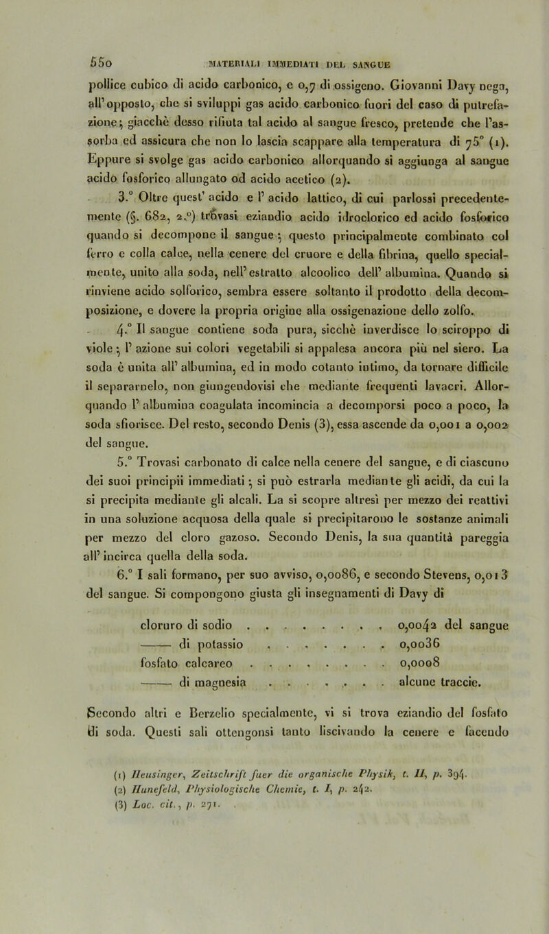 pollice cubico di acido carbonico, e 0,7 di ossigeno. Giovanni Davy nega, all’opposlo, che si sviluppi gas acido carbonico fuori del caso di putrefa- zionc} giacche desso rifiuta tal acido al sangue fresco, pretende che l’as- sorba ed assicura che non Io Iascia scappare alla lemperatura di ^5° (1). Lppure si svolge gas acido carbonico allorquando si aggiuDga al sangue acido fosforico allungato od acido acetico (2). 3.° Oltre quest’ acido e P acido lattico, di cui parlossi precedente- mente (§. 682, 2.0) trbvasi eziaodio acido idroclorico ed acido foslbrico quando si decompone il sangue } questo principalmente combinato col ferro e colla calce, nella cenere del cruore e della fibrina, quello special- mente, unito alla soda, nell1 2 3 estralto alcoolico dell1 albumina. Quando s» rinviene acido solforico, sembra essere soltanto il prodotto della decom- posizione, e dovere la propria origiue alla ossigenazione dello zolfo. 4-° I* sangue contiene soda pura, sieche inverdisce lo sciroppo di viole • P azione sui colori vegetabili si appalesa ancora piü nel siero. La soda e unita all1 albumina, ed in modo cotanto iutimo, da tornare diflicile il separarnelo, non giungeudovisi che mediante frequenti lavacri. Allor- quando l1 albumina coagulata incomincia a decomporsi poco a poco, la soda sfiorisce. Del resto, secondo Denis (3), essa ascende da 0,001 a 0,002 de! sangue. 5. ° Trovasi carbonato di calce nella cenere del sangue, e di ciascuno dei suoi principii immediati •, si puö estrarla mediante gli acidi, da cui la si precipita mediante gli alcali. La si scopre altresi per mezzo dei reattivi in una soluzione acquosa della quäle si precipitarono le sostanze animali per mezzo del cloro gazoso. Secondo Denis, la sua quantitä pareggia all1 incirca quella della soda. 6. ° I sali formano, per suo avviso, 0,0086, e secondo Stevens, 0,013 del sangue. Si compongouo giusta gli insegnamenti di Davy di cloruro di sodio 0,0042 del sangue di potassio o,oo36 fosfato calcareo 0,0008 di magnesia ....... alcune traccic. Secondo altri e Berzelio specialmcnte, vi si trova eziandio del fosfato idi soda. Questi sali ottengonsi tanto liscivando la cenere c faceudo (1) Jleusingcr, Zeitschrift fuer die organische Physik, t. II, p. • (2) Ilunefeld, Physiologische Chemie, t. I, p. 2/ja.