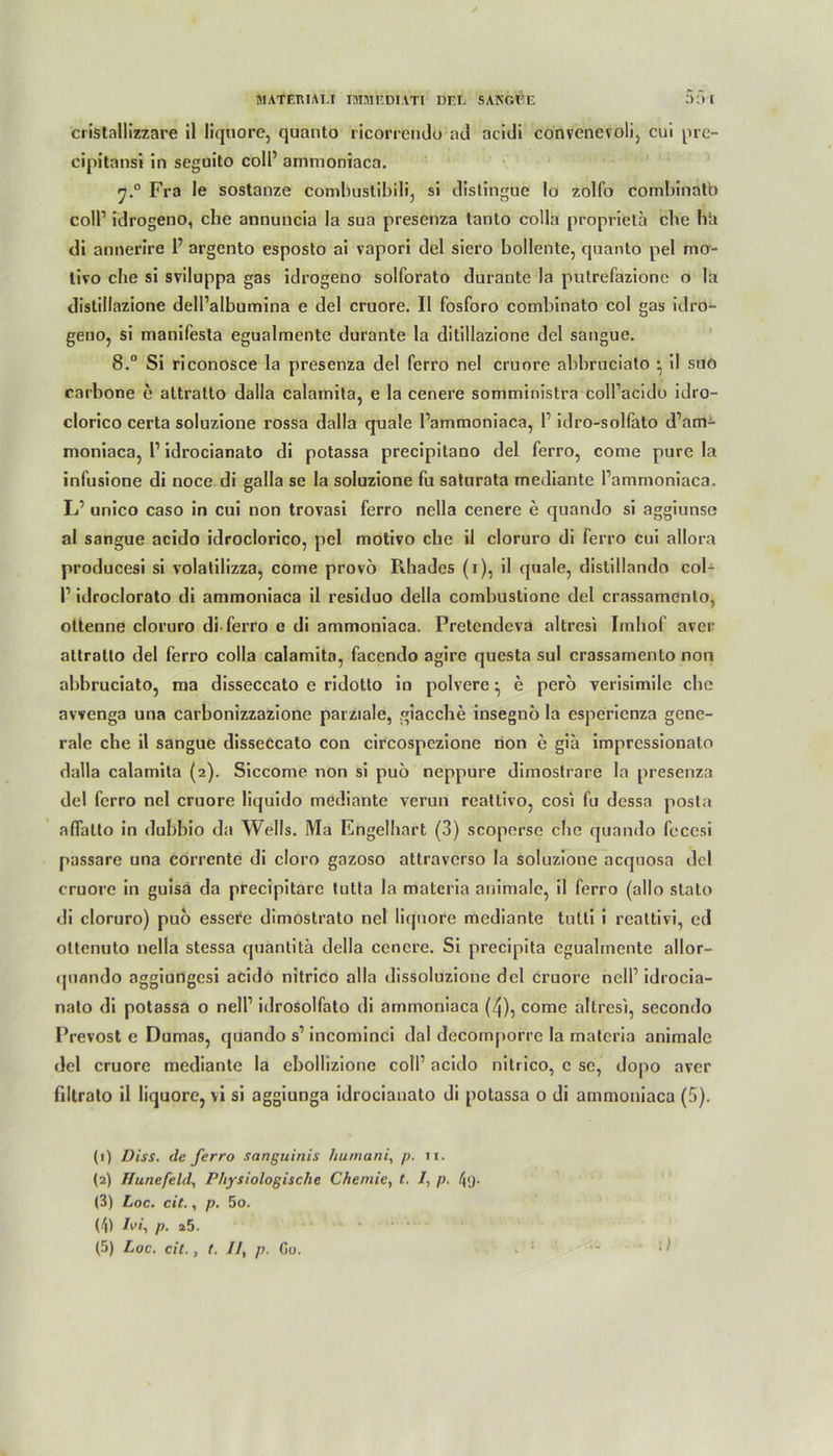 cristallizzare il liquore, quanto ricorrendo ad ncidi convenevoli, cui pre- cipitansi in seguito coli’ ammoniaca. f].° Fra le sostanze combustibili, si dislingue Io zolfo comI)inatb coli’ idrogeno, che annuncia la sua presenza lanto colla propriela che h*a di annerire 1’ argento esposto ai vapori del siero bollente, quanto pel mo- livo che si sviluppa gas idrogeno solforato durante la putrefazionc o la distillazione dell’albumina e del cruore. II fosforo combinato col gas idro- geno, si manifesta egualmente durante la ditillazione del sangue. 8.“ Si riconosce la presenza del ferro nel cruore abbruciato • il sno carbone e attralto dalla calamita, e la cenere soniministra coll’acido idro- clorico certa soluzione rossa dalla quäle Tammoniaca, 1’ idro-solfato d’am- moniaca, l1 idrocianato di potassa precipitano del ferro, come pure la infusione di noce di galla se la soluzione fu saturata mediante l’ammoniaca. L’ unico caso in cui non trovasi ferro nella cenere e quando si aggiunse al sangue acido idroclorico, pel motivo che il cloruro di ferro cui allora producesi si volatilizza, come provö Pihades (i), il quäle, distillando col- l1 idroclorato di ammoniaca il residuo della combustione del crassamcnlo, ottenne cloruro di-ferro e di ammoniaca. Pretendeva altresi Imhof aver attratto del ferro colla calamita, facendo agire questa sul crassamento non abbruciato, ma disseccato e ridotlo io polvere • e pero verisimile che avvenga una carbonizzazione parziale, giacche insegnö la cspericnza gene- rale che il sangue disseccato con circospezione non e gia imprcssionalo dalla calamita (2). Siccome non si puö neppure dimostrare la presenza del ferro nel cruore liquido mediante verun reattivo, cosi fu dessa posla affalto in dubbio da Wells. Ma Engelhart (3) scoperse che quando fecesi passare una corrente di cloro gazoso attraverso la soluzione acquosa del cruore in guisä da precipitarc tutta la materia animale, il ferro (allo stato di cloruro) puo essere dimostrato nel liquore mediante tutti i reattivi, ed ottcnuto nella stessa quantita della cenere. Si precipita egualmente allor- quando aggiungesi acido nitrico alla dissoluzione del cruore nelf idrocia- nalo di potassa o nell1 idrosolfato di ammoniaca (4), come altresi, secondo Prevost e Dumas, quando s’incominci dal decomporre la materia animale del cruore mediante la ebollizione coli’ acido nitrico, c sc, dopo aver filtrato il liquore, vi si aggiunga idrocianato di potassa o di ammoniaca (5). (1) Diss. de ferro sanguinis humani, p. 11. (2) Hunefeld, Physiologische Chemie, t. /, p. /j<j. (3) Loc. cit., p. 5o. (4) Jw, p. a5. (5) Loc. eil., t. //, p. Go.