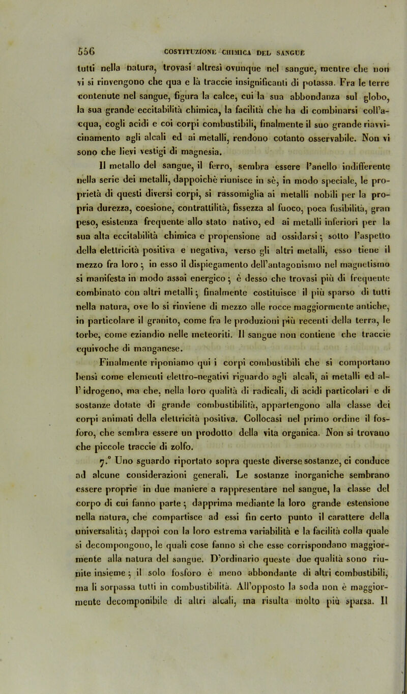 lutti nella Datura, trovasi allresi ovunque nel sangue, mcntre che non vi si rinvengono che qua e lä traccie insignificauli di polassa. Fra Ie terre coutenule nel sanguc, figura la calce, cui la sua abbondanza sul globo, la sua grande eccitabilitä chimica, !a facilitä che ha di combinarsi coll’a- cqua, cogli acidi e coi corpi combustibili, finalmente il suo grande riavvi- cinamento agli alcali ed ai metalli, rendouo cotanto osservabile. Non vi sono che lievi vestigi di magnesia. 11 metallo del sangue, il ferro, sembra essere l’anello indifferente nella serie dei metalli, dappoiche riunisce in se, in modo specialc, le pro- prietä di questi diversi corpi, si rassomiglia ai metalli nobili per la pro- pria durezza, coesione, contrattilitä, fissezza al fuoco, poca fusibililä, gran peso, esistenza frequente allo stato nativo, ed ai metalli inferiori per la sua alta eccitabilitä chimica e propensione ad ossidarsi • sotto l’aspelto della elettricita positiva e negativa, verso gli altri metalli, esso tiene il mezzo fra loro ^ in esso il dispiegamento dell’antagonismo nel maguelisino si manifesta in modo assai energico ^ e desso che trovasi piti di frequente combinato cou altri metalli ^ Gnalmente costituisce il piü sparso di tutti nella natura, ove Io si rinviene di mezzo alle rocce maggiormente antiche, in parlicolare il granito, come fra le produzioni j-hli recenti della terra, le torbe, come eziandio nelle ineleorili. 11 sangue non contiene che traccie equivoche di manganese. Finalmente riponiamo qui i corpi combustibili che si comportano beusi come elemenli eletlro-negativi riguardo agli alcali, ai metalli ed al- l1 idrogeno, ma che, nella loro qualitä di radicali, di acidi particolari e di sostanze dotate di grande combustibilita, apparlengono alla classe dei corpi animali della elettricita positiva. Collocasi nel primo ordine il fos- foro, che sembra essere un prodolto della vita organica. Non si trovano che piccole traccie di zolfo. f].° Uno sguardo riportato sopra queste diverse sostanze, ci conduce ad alcune considerazioni generali. Le sostanze inorganiche sembrano essere proprie in due maniere a rappresentare nel sangue, la classe del corpo di cui fanno parte ^ dapprima mediante la loro grande estensione nella natura, che compartisce ad essi fin certo punto il carattere della universalita*, dappoi con la loro estrema variahilitä e la facilita colla quäle si decompongono, le quali cose fanno si che esse corrispoudano maggior- mente alla natura del sangue. D’ordinario queste due qualitä sono riu- nite insieme ^ il solo fosforo e ineno abbondante di altri combustibili, ma li sorpassa tutti in combustibilita. All’opposto la soda non e maggior- mente decoinponibile di altri alcali, ma risulta molto piü sparsa. 11