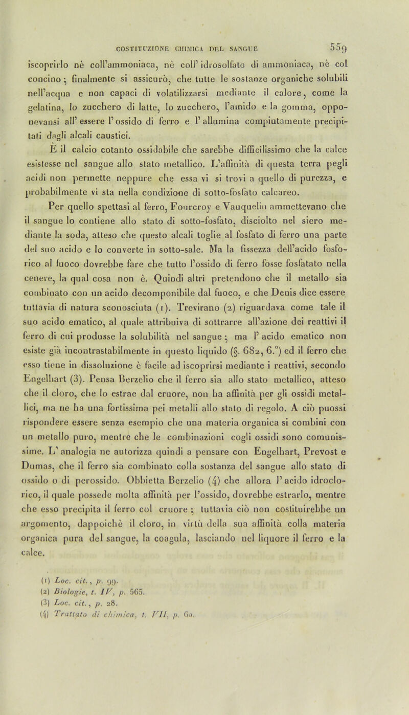 iscoprirlo ne colPammoniaca, ne coli1 2 3 idrosolf'ato di ammoniaca, ne col concino ; finalmente si assicurö, che tutte le sostanze organiche solubili nelPacqua e non capaci di volatilizzarsi mediante il calore, corae la gelatina, Io zucchero di latte, lo zucchero, Painido e la gomma, oppo- nevansi all1 essere l1 ossido di ferro e l1 allumina compiutamente precipi- tati dagli alcali caustici. E il calcio cotanto ossidabile ehe sarebbe diffieiüssimo ehe la calce esistesse nel sangue allo stato melallico. L’affini'.ä di questa terra pegli acidi non perinette neppure ehe essa vi si trovi a quello di purezza, e probabilmente vi sta nella condizione di sotto-fosfalo calcareo. Per quello spettasi al ferro, Fourcroy e Yauqueliu ammettevano ehe il sangue lo conliene allo stato di sotto-fosfato, disciolto nel siero me- diante la soda, atteso ehe questo alcali toglie al fosfato di ferro una parte dtd suo acido e lo converte in sotto-sale. Ma la fissezza delPacido fosfo- rico al luoco dovrebbe fare ehe tutto Possido di ferro fosse fosfatato nella cenere, la quäl cosa non e. Quindi altri pretendono ehe il metallo sia combinato con un acido decomponibile dal fuoco, e che Denis dice essere tuitavia di natura sconosciuta (i). Trevirano (2) riguardava come tale il suo acido ematico, al quäle attribuiva di sottrarre alPazione dei reattivi il ferro di cui produsse la solubilita nel sangue ^ ma P acido ematico non esiste gib incontrastabilmcnte in questo liquido (§. 682, 6.°) ed il ferro che esso tiene in dissoluzione e facile ad iscoprirsi mediante i reattivi, secondo Engelbart (3). Pensa Berzelio che il ferro sia allo stato metallico, atteso che il cloro, che lo estrae dal cruore, non ha affinita per gli ossidi metal- lici, ma ne ha una fortissima pei melalli allo stato di regolo. A ciö puossi rispondere essere senza esempio che una materia organica si comhini con un metallo puro, mentre che le combinazioni cogli ossidi sono comuuis- sime. L' analogia ne autorizza quindi a pensare con Eogelhart, Prevost e Dumas, che il ferro sia combinato colla sostanza del sangue allo stato di ossido o di perossido. Obbietta Berzelio (4) che allora l1 acido idroclo- rico, il quäle possede molta affinita per Possido, dovrebbe estrarlo, mentre che esso precipita il lerro col cruore ^ tuttavia ciö non costituirebbe un argomento, dappoiche il cloro, in vir tu della sua affinita colla materia organica pura del sangue, la coagula, lasciando nel liquore il ferro e la calce. (1) Loc. cit., p. 99. (2) Biologie, t. IV, p. 565. (3) Loc. cit., p. 28. (/|) Trattato di chimica, t. I II, p. Go.