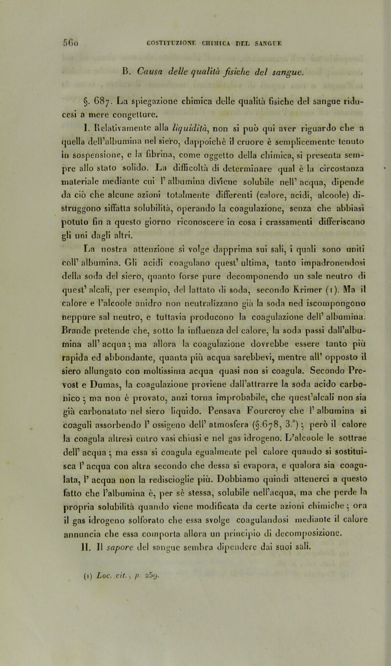 B. Causa dclle qualitä fisiche del sangue. §. 687. La spiegazione cbimica dclle qualitä fisiche del sangue ridu- cesi a mere congetlure. I. Belativainente alla liquiditä, non si puo qui aver riguardo che a quella dell’albumina nel siero, dappoiche il cruore e sempliceniente tenuto in sospensione, e la fibrina, come oggetto dclla cbimica, si presenta sem- pre alIo stato solido. La diflicoltä di determiuare quäl e la circoslanza materiale mediante cui l1 albumina div'ieue solubile nell1 acqua, dipende da ciö che alcune azioni lotalmente differenti (calore, acidi, alcoole) di- struggono siffatla solubilitä, operando la coagulazione, senza che abbiasi potuto fin a questo giorno riconoscere in cosa i crassamenti differiscano gli uni dagli altri. La nostra attenzione si volge dapprima sui sali, i qunli sono uniti roll’ albumina. Gli acidi coagulano quesl’ ultima, tanto impadronendosi della soda del siero, quanto forse pure decomponendo un sale neutro di quest1 nlcali, per esempio, del lattato di soda, secondo Krimer (1). Ma il calore e l’alcoole anidro non neutralizzano gia la soda ned iscompongono neppure sal neutro, e tuttavia producono la coagulazione dell1 albumina. Brande pretende che, sotto la iufluenza del calore, la soda passi dall’albu- mina all1 acqua • ma allora la coagulazione dovrebbe essere tanto piü rapida ed abbondante, quanta piü acqua sarebbevi, mentre all’ opposto il siero allungalo con moltissima acqua quasi non si coagula. Secondo Pre- vost e Dumas, la coagulazione proviene dall’atlrarre la soda acido carbo- nico i, ma non e provato, anzi torua improbabile, che quest’alcali non sia giä carboualato nel siero liquido. Pensava Fourcroy che l1 albumina si coaguli assorbendo l1 ossigeno dell1 atmosfera (§ 678, 3.°) ^ pero il calore la coagula altresi cnlro vasi chiusi e nel gas idrogeno. L’alcoole le sottrae dell1 acqua • ma essa si coagula egualmente pel calore quaudo si sostitui- sca l1 acqua con allra secondo che dessa si evapora, e qualora sia coagu- lata, 1’ acqua non la rediscioglie piü. Dobbiamo quindi attenerci a questo falto che l’albumina e, per se stessa, solubile nell’acqua, ma che perde la propria solubilitä quando viene modificata da certe azioni chimiche ^ ora il gas idrogeno solforato che essa svolge coagulandosi mediante il calore annuncia che essa comporla allora un principio di decomjiosizionc. II. Il sapore del sangue sembra dipendere dai suoi sali.