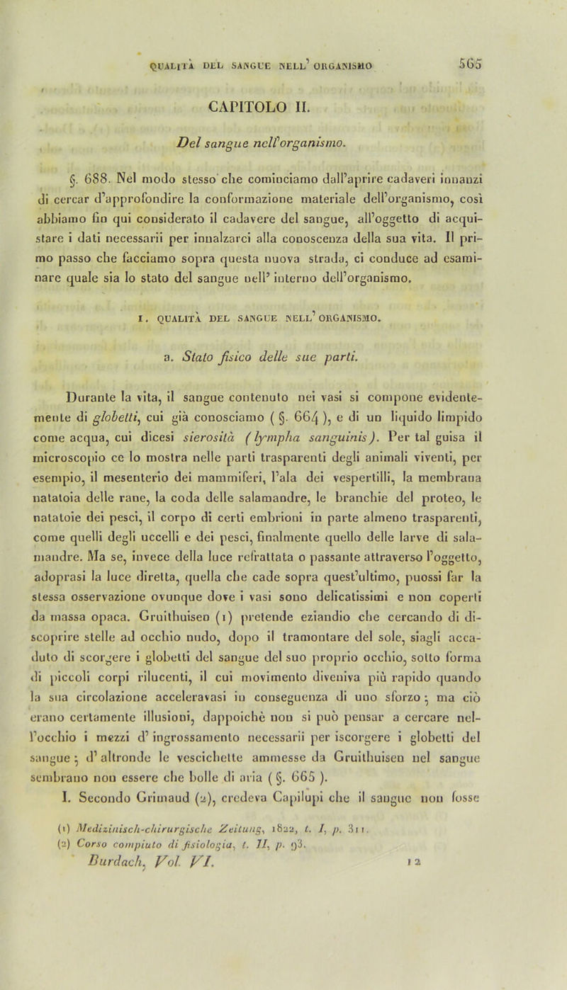 CAP1TOLO II. Del sangue nclforganismo. §. 688. Nel modo stesso che comiuciamo dalPaprire cadaveri ionanzi di ccrcar d’approfondire la conformazione materiale delPorganismo, cosi abbiamo fin qui considerato il cadavere del sangue, alPoggetto di acqui- stare i dati necessarii per innalzarci alla conosceuza della sua vita. II pri- mo passo che fucciamo sopra questa nuova strada, ci conduce ad esami- nare quäle sia lo stato del sangue uell’ iuterno delPorganismo. I. QUALITA. DEL SANGUE NELL1 OHGANISMO. a. Stato ßsico delle sue parli. Duraule la vita, il sangue contenuto nei vasi si compone evidente- menle di globetti, cui giä conosciamo ( §. 664 ), e di un liquido limpido come acqua, cui dicesi sierosilä (lyniplia sanguinis). Per tal guisa il rnicroscopio ce lo moslra nelle parti trasparenti degli animali vivenli, per esempio, il mesenterio dei mammiferi, l’ala dei vespertilli, la membraua natatoia delle rane, la coda delle salamandre, le branebie del proteo, le natatoie dei pesci, il corpo di certi embrioni in parte almeno trasparenti, come quelli degli uccelli e dei pesci, finalmente quello delle larve di sala- mandre. Ma se, invece della luce refrattata o passante attraverso Poggetto, adoprasi la luce diretta, quella che cade sopra quest’ultimo, puossi far la stessa osservazione ovunque dove i vasi souo delicatissimi e non coperli da massa opaca. Gruitbuisen (1) prelende eziandio che cercando di di- scoprire stelle ad occhio nudo, dopo il tramontare del sole, siagli acca- duto di scorgere i globetti del sangue del suo proprio occhio, sotto Porma di piccoli corpi rilucenti, il cui movimenlo diveniva piü rapido quando la sua circolazione acceleravasi in conseguenza di uuo sforzo * ma cio erano cerlamente illusioni, dappoiche non si puo peusar a cercare nel- Poccbio i mezzi d1 ingrossamento necessarii per iscorgere i globetti del sangue } d1 altronde le vescichette ammesse da Gruitbuisen nel sangue sembrano nou essere die bolle di aria ( §. 665 ). I. Secondo Grimaud (a), credeva Gapilupi che il sangue nou fosse (1) Medizinisch-chirurgische Zeitung, 1822, l. /, />. 3n. (2) Corso compiuto di Jisiologia, t. 7/, p. f)3. Burdach, Vol VI. 1 2