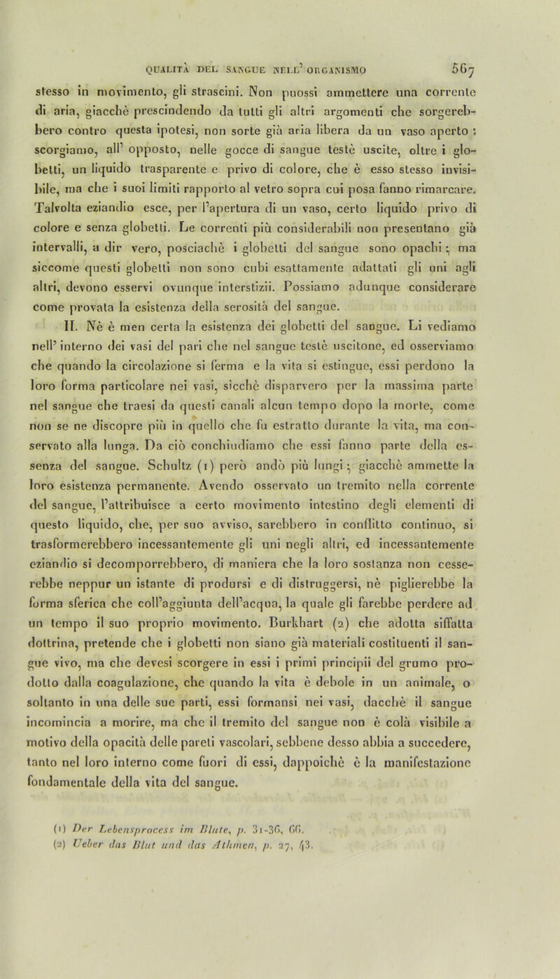 stesso in movimento, gli strascini. Non puossi ammettere una correnlc ili aria, giacche prescindendo da tulti gli altri argomeuti che sorgereb- bero contro questa ipotesi, non sorte gia aria libera da on vaso aperto : scorgiamo, all’ opposto, nelle gocce di sangue teste uscite, oltre i glo- betti, un liquido trasparente e privo di colore, che e esso stesso iuvisi- bile, nia che i suoi limiti rapporto al vetro sopra cui posa fanno riraarcare. Talvolta eziandio esce, per l’apertura di un vaso, certo liquido privo di colore e senza globetli. Le correnti piu considerabili non presentano gib intervalli, a dir vero, posciache i globclti del sangue sono opacbi • ma siccome questi globetli non sono cubi esattamente adattati gli uni agli altri, devono esservi ovunque interstizii. Possiamo adunque considerare come provala la esistenza deila serositä del sangue. II. Ne e men certa la esistenza dei globetli del sangue. Li vediamo nelP interno dei vasi del pari che nel sangue teste uscitone, ed osserviamo che quando la circolazione si ferma e la vita si estingue, essi perdono la loro forma particolare nei vasi, sieche disparvero per la massima parte nel sangue che traesi da questi canali aleun t.empo dopo la morte, come non se ne discopre piu in qucllo che fu estratlo durante la vita, ma con- servato alla lunga. Da ciö conchiudiamo che essi fanno parte della es- senza del sangue. Schultz (i) perö andö piu lungi • giacche ammette la Inro esistenza permanente. Avendo osservato un tremito nella correnle del sangue, Pattribuisce a certo movimento intestino degli elementi di questo liquido, che, per suo avviso, sarebbero in conüitto continuo, si trasformerehbero incessantemente gli uni negli altri, ed incessantemente eziandio si decomporrebbero, di maniera che la loro sostanza non cesse- rebbe neppur un istante di prodursi e di distruggersi, ne piglierchbe la forma sferica che colPaggiunta delPacqua, la quäle gli farebbe perdere ad un tempo il suo proprio movimento. Burkhart (2) che adotta siffalta dottrina, pretende che i globetti non siano giä materiali costituenti il san- gue vivo, ma che devesi scorgere in essi i primi principii del grumo pro- dotto dalla coagulazionc, che quando la vita e debole in un animale, o soltanto in una delle sue parti, essi formnnsi nei vasi, dacche il sangue incomincia a morire, ma che il tremito del sangue non e cola visihile a rnotivo della opacita delle pareti vascolari, sebhene desso ahbia a succederc, tanto nel loro interno come fuori di essi, dappoiche e la manifestazione fondamentale della vita del sangue. (1) Der Lebensprocess im Blute, p. 3i-3fi, (10. (2) lieber das Blut und das Atlunen, p. 27, \h.
