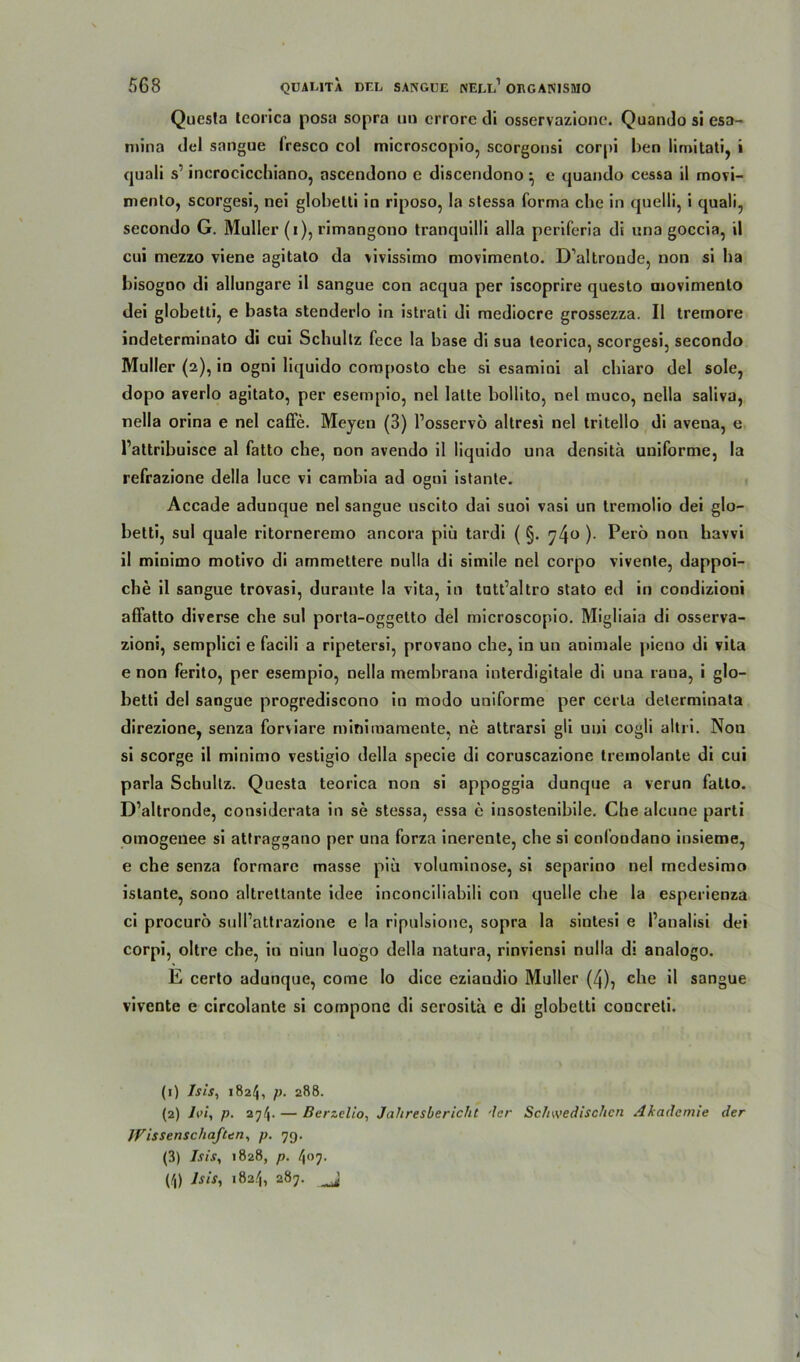 Questa teorica posa sopra ua crrore di osservazionc. Quando si esa- mina del sangue (resco col microscopio, scorgonsi corpi ben limitati, i quali s1 incrocicchiano, ascendono c discendono • c quando cessa il movi- menlo, scorgesi, nei globelti in riposo, la stessa forma che in quelli, i quali, secondo G. Müller (i), rimangono tranquilli alla periferia di una goccia, il cui mezzo viene agitalo da vivissimo movimento. D’altroude, non si ha bisogno di allungare il sangue con acqua per iscoprire questo movimento dei globelti, e basta stenderlo in istrati di mediocre grossezza. Il tremore indeterminato di cui Schultz fece la base di sua teorica, scorgesi, secondo Müller (2), in ogni liquido composto che si esamini al chiaro del sole, dopo averlo agitato, per esempio, nel lalte bollito, nel muco, nella saliva, nella orina e nel caffe. Meyen (3) l’osservo altresi nel tritello di avena, e l’attribuisce al fatto che, non avendo il liquido una densitä uniforme, la refrazione della luce vi camhia ad ogui istante. Accade adunque nel sangue uscito dai suoi vasi un tremolio dei glo- betti, sul quäle ritorneremo ancora piü tardi ( §. y4° )• Perö non havvi il minimo motivo di ammettere nulla di simile nel corpo vivente, dappoi- che il sangue trovasi, durante la vita, in tutt’altro stato ed in condizioni affatto diverse che sul porta-oggetto del microscopio. Migliaia di osserva- zioni, semplici e facili a ripetersi, provano che, in un animale pieno di vita e non ferito, per esempio, nella membrana interdigitale di una rana, i glo- betti del sangue progrediscono in modo uniforme per cerla determinata direzione, senza forviare rniniraamente, ne attrarsi gli uni cogli altii. Nou si scorge il minimo vestigio della specie di coruscazione tremolante di cui parla Schultz. Questa teorica non si appoggia dunque a verun fatto. D’altronde, considerata in se stessa, essa e insostenibile. Che aleune parti omogenee si atfraggano per una forza inerenle, che si conlondano insieme, e che senza formare masse piü voluminöse, si separino nel mcdesimo istante, sono altrettante idee inconciliabili con quelle che la esperienza ci procuro sull’attrazione e la ripulsione, sopra la sintesi e l’analisi dei corpi, oltre che, in uiun luogo della natura, rinviensi nulla di analogo. E certo adunque, come Io dice eziaudio Müller (4), ehe il sangue vivente e circolante si compone di serosita e di globetti coucreti. (1) Isis, 1824, p. 288. (2) iin, p. 2^4- — Berzelio, Jahresbericht ’lcr Schwedischen Akademie der Wissenschaften, p. 79. (3) Isis, 1828, p. 407. (4) Isis, 1824, 287.