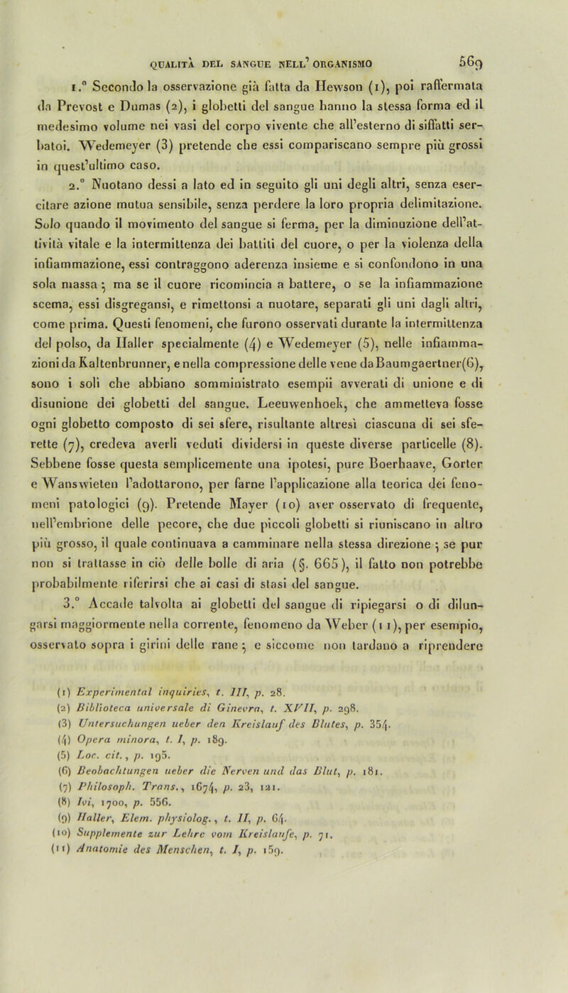 i.° Secondo la osservazione giä falta da Hewson (i), poi raftermata da Prevost e Dumas (2), i globetti del sangue hanno la stessa forma ed 11 medesimo volume nei vasi del corpo vivente che all’esterno di sifiatti ser- batoi. Wedemeyer (3) pretende che essi compariscano sempre piü grossi ln quest’uldmo caso. 2.0 Nuotano dessi a lato ed in seguito gli uni degli altri, senza eser- citare azione mutua sensibile, senza perdere la Ioro propria delimitazione. Solo quando il movimento del sangue si ferma, per la diminuzione dell’at- livilä vitale e la intermittenza dei battiti del cuore, o per la violenza della inGammazione, essi contraggono aderenza insieme e si confondono in una sola massa • ma se il cuore ricomincia a battere, o se la inGammazione scema, essi disgregansi, e rimettonsi a nuotare, separati gli uni dagü altri, come prima. Questi fenomeni, che furono osservati durante la intermittenza del polso, da Haller specialmente (4) e Wedemeyer (5), nelle infiatnma- zioni da Raitenbrunner, e nella compressione delle vene daBaumgaertner(6)y sono i soli che abbiano somministrato esempii avverati di unione e di disunione dei globetti del sangue. Leeuwenhoeh, che ammetteva fosse ogni globetto composto di sei sfere, risultante altresi ciascuna di sei sfe- rette (7), credeva averli veduti dividersi in queste diverse parlicelle (8). Sebbene fosse questa semplicemente una ipotesi, pure Boerhaave, Gorter e Wansvvieten l’adottarono, per farne l’applicazione alla teorica dei feno- meni patologici (9). Pretende Mayer (10) aver osservato di frequente, nelPembrione delle pecore, che due piccoli globetti si riuniscano in allro piü grosso, il quäle continuava a camminare nella stessa direzione ^ se pur non si trattasse in ciö delle bolle di aria (§. 665), il falto non potrebbe probabilmente riferirsi che ai casi di stasi del sangue. 3.° Accade talvolta ai globetli del sangue di ripiegarsi o di dilun- garsi maggiormente nella corrente, fenomeno da Weber (11), per esempio, ossersato sopra i girini delle rane ^ e siccome non lardano a riprendere (1) Experimental inquirits, t. III, p. 28. (2) Biblioteca universale di Ginevra, /. XEIT, p. 298. (3) Untersuchungen ueber den Kreislauf des Blutes, p. 35h (4) Opera minora, t. I, p. 189. (5) Loc. cit., p. iq5. (G) Beobachtungen ueber die Nerven und das Blut, p. 181. (9) Philosoph. Trans., 1 P- 2 3 4 5 * * 8 9 10 11^> iai* (8) Ivi, 1700, p. 55G. (9) Haller, Eiern, physiolog., t. II, p. G4. (10) Supplemente zur Lehre vom Kreisläufe, p. ji.