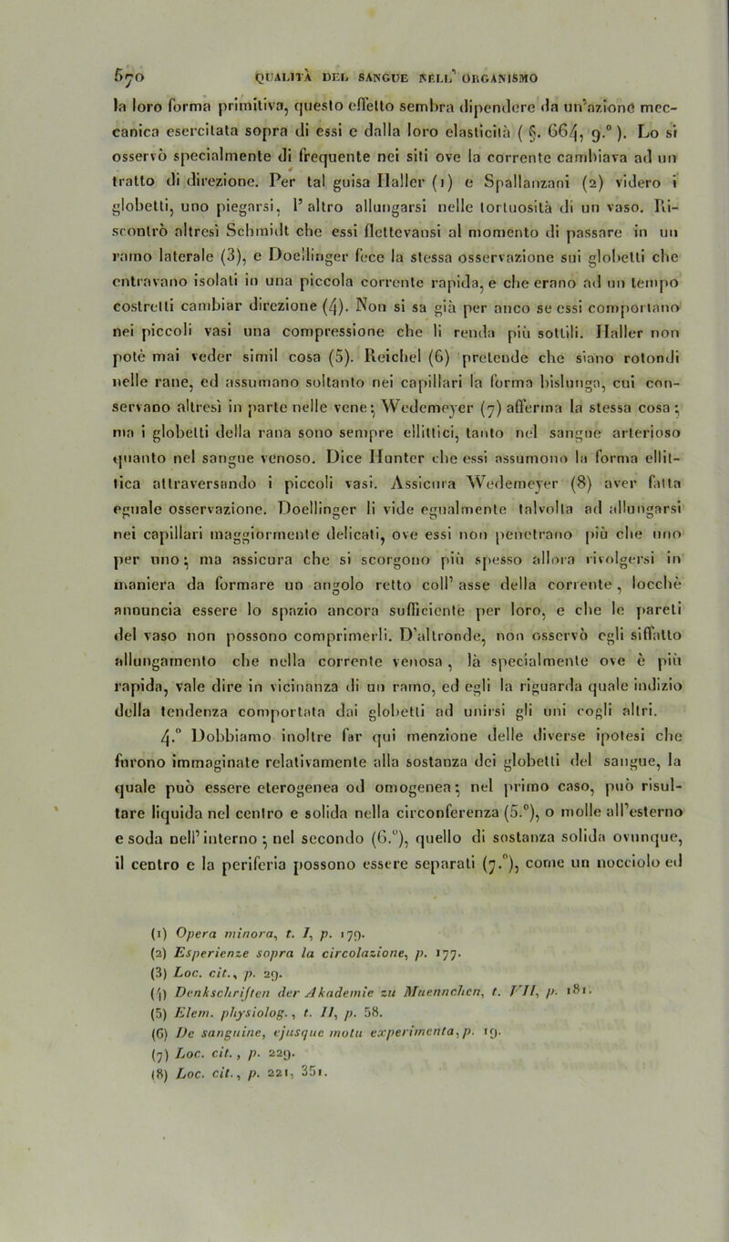 t~ , 1 «) O7O QUAL1TA DEL SANGUE BELL 0RGANISM0 la loro forma primitiva, questo cfletto sembra dipendere da un’azionö mcc- canica esercilata sopra di essi c dalla loro elaslicila ( §. 664, 9.0). Lo si osservö specialmente di frequente nei siti ove la corrente cambiava ad un tratto di direzione. Per tal guisa Haller (1) e Spallanzani (2) videro i globetti, uno piegnrsi, 1’altro allungarsi nelle tortuositä di un vaso. Ri- sconlrö altresi Schmidt che essi flettevansi al momento di passare in uu rarno laterale (3), e Doellinger fece la stessa osservazione sui globetti che cntravano isolati in una piccola corrente rapid'a, e die erano ad un lempo costrelti cambiar direzione (4). Non si sa giü per anco se essi comportano nei piccoli vasi una compressione che li renda piü sottili. Haller non pote mai veder simil cosa (5). Reichel (6) prelende che siano rotondi nelle raue, ed assumano soltanto nei capillari la forma bislungn, cui cnn- servaDO altresi in parte nelle vene- Wedemeyer (7) afferina la stessa cosa ; ma i globetti della rana sono sempre ellittici, tanto nei sangue arterioso quanto nei sangue venoso. Dice Hunter che essi assumono la forma ellit- tica atlraversando i piccoli vasi. Assicnra Wedemeyer (8) aver fatta eguale osservazione. Doellinger li vide egualmente tnlvolta ad allungarsi nei capillari maggiormente delicati, ove essi non pehetrano piü che nno per nno * ma assicura che si scorgono piü spesso allora rivolgersi in inaniera da formare un angolo retto coli’ asse della corrente, locche annuncia essere lo spazio ancora sufficiente per loro, e che le pareti del vaso non possono comprimerli. D’altronde, non osservo cgli siflatto allungaraento che nella corrente venosa , lä specialmente ove e piü rapida, vale dire in vicinanza di un rarno, ed egli la riguarda quäle indizio della tendenza comportata dai glohetti ad unirsi gli uni cogli altri. 4-° Dobbiamo inoltre far qui menzione delle diverse ipotesi che furono immaginate rclativamente alla sostanza dei globetti del sangue, la quäle puö essere eterogenea od omogenea^ nei primo caso, puo risul- tare liquida nei cenlro e solida nella circonferenza (5.°), o molle all’esterno e soda nell’ interno ^ nei secondo (6.°), quello di sostanza solida ovunque, il centro e la periferia possono essere separat! (7.°), corne un nocciolo ed (1) Opera minora, t. /, p. 179. (2) Esperienze sopra la circolazione, p. 177. (3) Loc. cit.s p. 29. Pl) Denkschriften der Akademie zu Muennchcn, t. VII}>■ (5) Eiern, pliysiolog., t. //, p. 58. (G) De sanguine, vjusque motu experimcnta. p. 19. (7) Loc. eil., p. 229. (8) Loc. cit., p. 221, 35«.