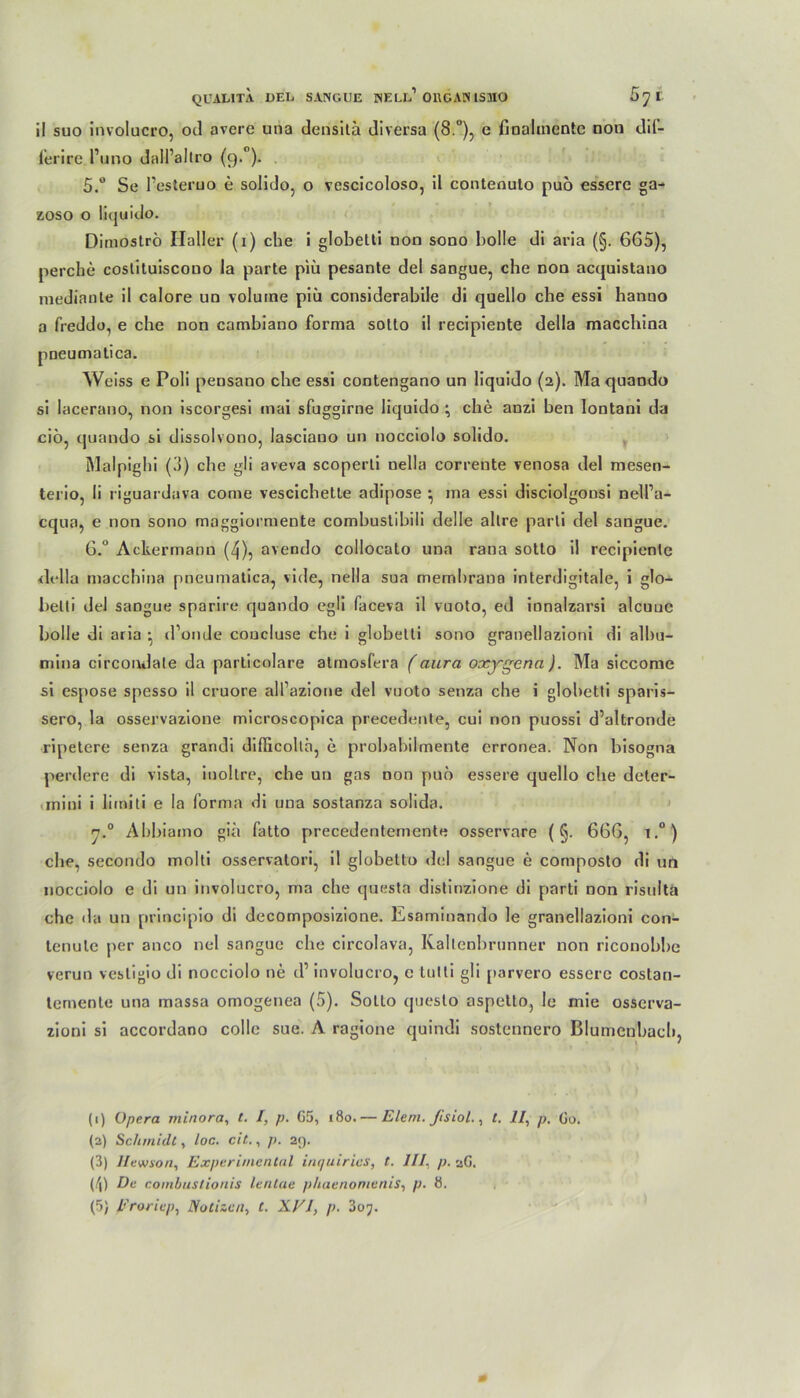 QU ALI TA DEL SANGUE NELL1 011GAN 1SHO 5y r il suo involucro, od averc una dcnsitä di versa (8.°), e fioalmcntc non dil- ferire l’uno dall’altro (9.0). 5. ° Se l’esteruo e solido, o vescicoloso, il conteouto puo essere ga- zoso o liquido. Dinioströ Haller (1) che i globetti non sono bolle di aria (§. 665), perche costituiscono la parte piü pesante de! sangue, ehe non acquistano raediante il calore uo volume piü considerabile di quello che essi hanno a freddo, e che non cambiano forma sotto il recipiente Hella macchina pneutnatica. Weiss e Poli pensano che essi contengano un liquido (2). Ma quando si lacerano, non iscorgesi inai sfuggirne liquidoche anzi ben lontani da cio, quando si dissolvono, lasciano un nocciolo solido. Malpigbi (3) che gli aveva scoperti nella corrente venosa del mesen- terio, li riguardava come vescicbette adipöse ^ ma essi disciolgonsi nell’a- cqna, e non sono maggiormente combuslibili delle allre parti del sangue. 6. ° Ackermann (4), avendo collocato una rana sotto il recipiente della macchina pneumatica, vide, nella sua membrana interdigitale, i glo- belli del sangue sparire quando egli faceva il vuoto, ed innalzarsi aleuue bolle di aria • d’onde coucluse che i globetti sono granellazioni di albu- mina circonJate da particolare atmosfera (aura oxygena ). Ma siccome si espose spesso il cruore all’azioue del vuoto senza che i globetti sparis- sero, la osservazione microscopica precedente, cui non puossi d’altronde ripetere senza grandi difficollä, e probabilmente erronea. Non bisogna perdere di vista, inoltre, che un gas non puo essere quello che deter- rnini i limiti e la forma di una sostanza solida. n.° Abbiaino gib fatto precedentemcnte osservare (§. 666, i.°) che, secondo molti osservatori, il globetto del sangue e composto di un nocciolo e di un involucro, ma che questa distinzione di parti non risultä che Ha un principio di decomposizione. Esaminando le granellazioni con- lenule per anco nel sangue che circolava, Raitenbrunner non riconobbe verun vesligio di nocciolo ne d’ involucro, e tutli gli parvero essere costan- temente una massa omogenea (5). Sotto questo aspello, Je mie osserva- zioni si accordano colle sue. A ragione quindi sostennero Blumcnbacb, (1) Opera minora, t. I, p. G5, 180. — Elem. fisiol., t. 11, p. Go. (2) Schmidt, loc. cit., p. 29. (3) Ilewson, Experimental int/uirics, t. ///, p. aG. (/|) De combustionis lentae phaenomenis, p. 8.