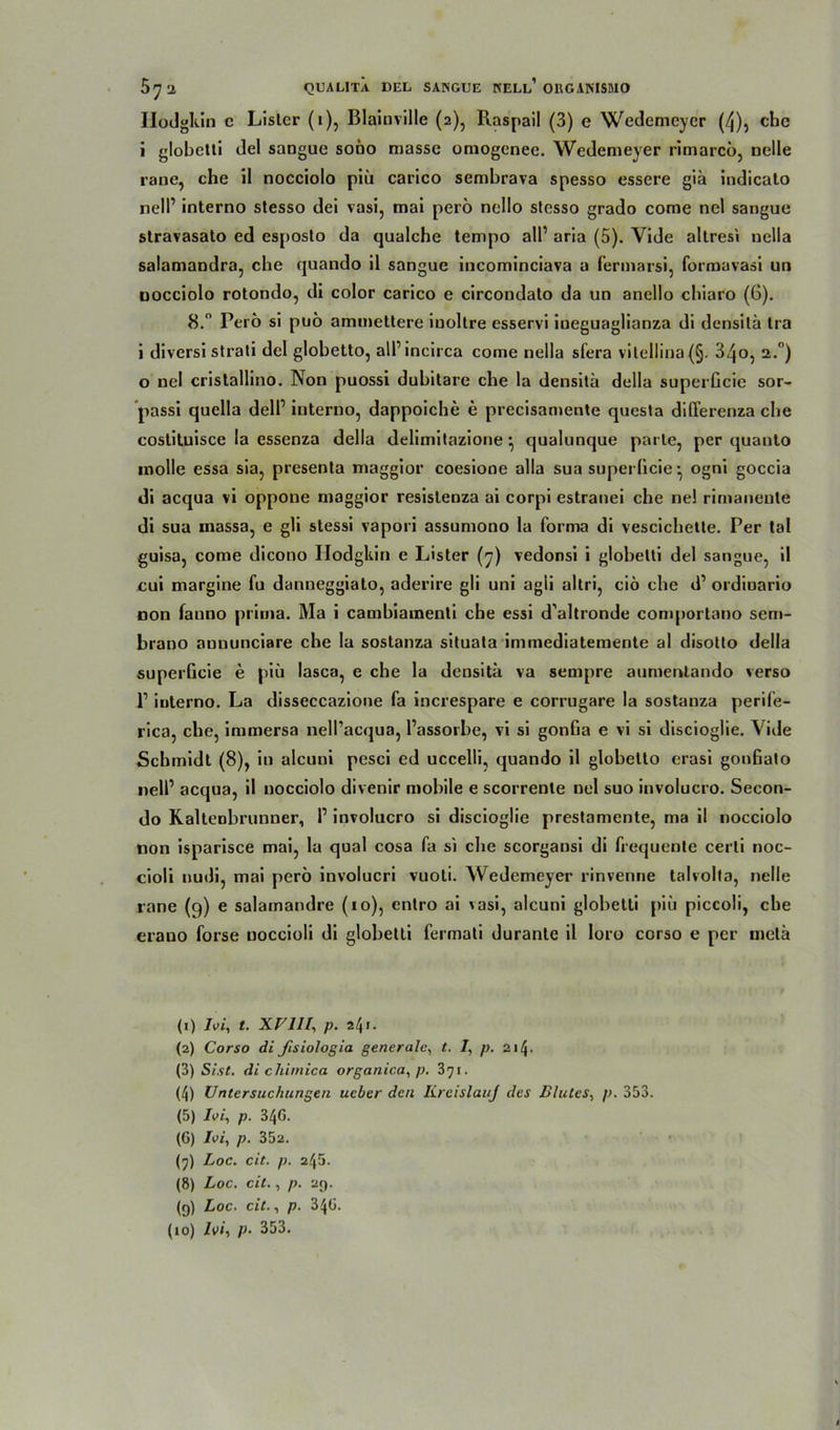 Ilodgkin c Lisler (i), Blainville (2), Raspail (3) e Wedemeyer (4), che i globetti del sangue sono masse omogenec. Wedemeyer rimarcö, nelle rane, che il nocciolo piü carico sembrava spesso essere giä indicato nell’ interno stesso dei vasi, mai perö nello stesso grado come nel sangue stravasato cd esposto da qualche tempo all’ aria (5). Yide altresi uella salamandra, che quando il sangue incominciava a fermarsi, formavasi un uocciolo rotondo, di color carico e circondato da un anello chiaro (6). 8. Perö si puö ammettere inoltre esservi ineguaglianza di densitä Ira i diversi strati del globetto, all’incirca come nella sfera viLellina(§. 34o, 2. ) o nel cristallino. Non puossi dubitare che la densitä della superGcie sor- passi quella dell’ interno, dappoiche e precisamente questa differenza che coslituisce la essenza della delimitazione } qualunque parle, per quanto inolle essa sia, presenta maggior coesione alla sua superGcie • ogni goccia di acqua vi oppone maggior resislenza ai corpi estranei che ne! rimanenle di sua massa, e gli stessi vapori assumono la forma di vescichetle. Per tal guisa, come dicono Ilodgkin e Lister (7) vedonsi i globetti del sangue, il cui margine fu danneggiato, aderire gli uni agli altri, ciö che d1 ordioario non fanno prima. Ma i cambiamenti che essi d’altronde comportano sem- brano aununciare che la sostanza situata immediatemente al disotto della superGcie e piü lasca, e che la densitä va sempre aumentando verso l1 interno. La disseccazione fa increspare e corrugare la sostanza perife- rica, che, immersa nell’acqua, l’assorbe, vi si gonGa e vi si discioglie. Vide Schmidt (8), in alcuni pesci ed uccelli, quando il globetto erasi gonGato nell’ acqua, il nocciolo divenir mobile e scorrenle nel suo involucro. Secon- do Kaltenbrunner, P involucro si discioglie prestamente, ma il nocciolo non isparisce mai, la quäl cosa fa s'i che scorgansi di frequente cerli noc- cioli nudi, mai perö involucri vuoli. Wedemeyer rinvenne talvolta, nelle rane (9) e salamandre (10), enlro ai vasi, alcuni globetti piü piccoli, che erauo forse noccioli di globetti fermati durante il loro corso e per metä (1) Ivi, t. XVlll, p. 24«. (2) Corso dißsiologia generale, t. 7, p. 214. (3) Sist. di chimica organica, p. 371. (4) Untersuchungen ueber den KreislauJ des Blutes, p. 353. (5) Ivi, p. 34G. (6) Ioi, p. 35a. (7) Loc. cit. p. 245. (8) Loc. cit., p. 29. (9) Loc. cit., p. 3 4G. (10) Ivi, p- 353. t