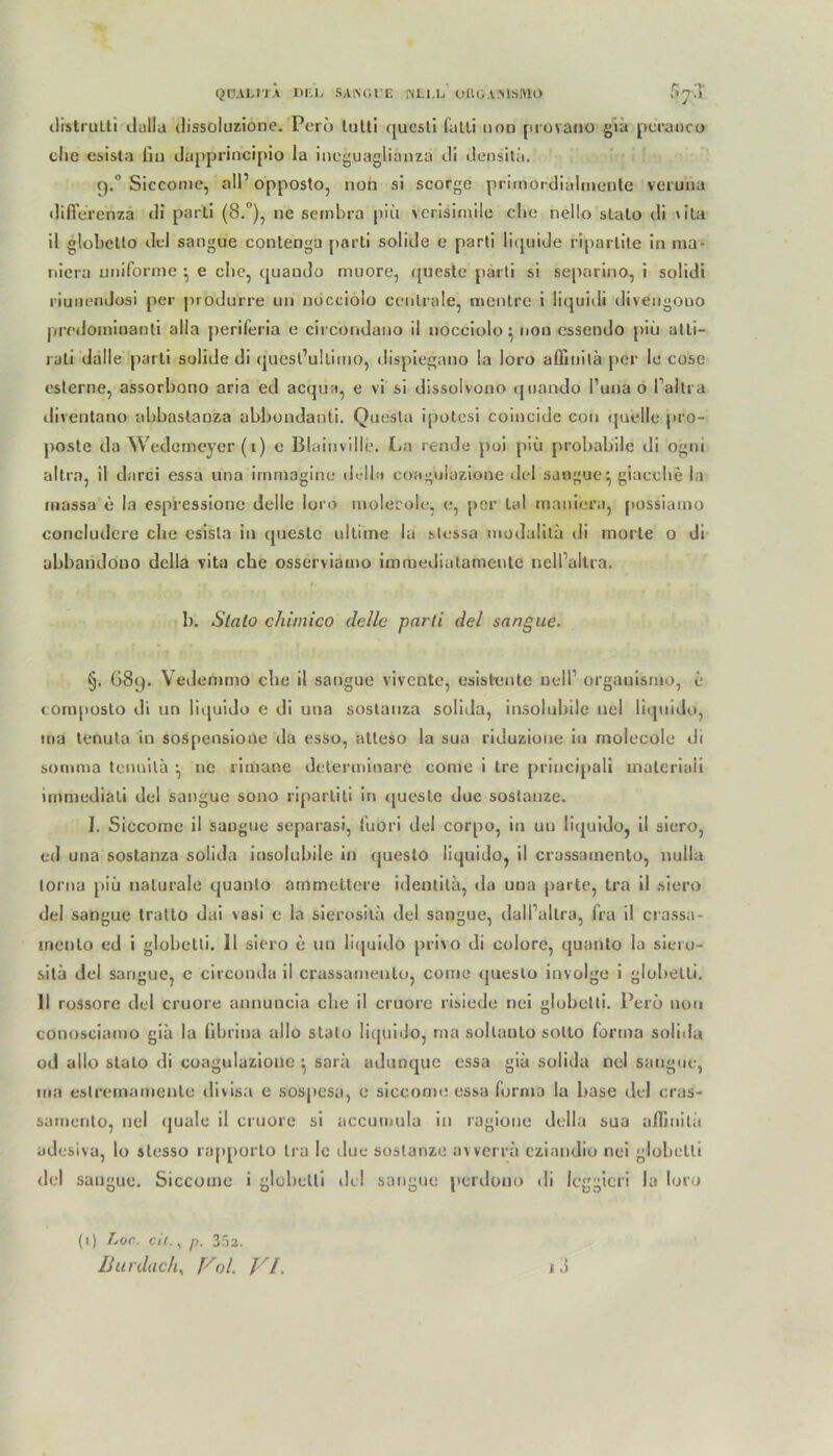 QÜAU'JÄ DEL SANGUE NE1.L ORGANISMÜ 5j~'lx distrulli dalla dissoluzione. Pero lutti questi fatli non provano gia pcranc© die esisla üu dapprincipio la ineguagliänza di densilä. 9.° Siccome, all’ opposto, non si scorge primordialinente veruna difierenzä di parti (8.°), ne sembra piii verisimile che nello slalo di \ila il globelto dcl sangue contenga parti solide e parti liquide ripartite in ma- niera uniforme } e che, quaudo muore, queste parti si separino, i solidi riunendosi per produrre un nöccioio centrale, mentre i liquidi divengouo prcdorninanti alla periferia e circondano il nocciolo} non essendo piü alli- rali dalle parti solide di quesl’ulliino, dispiegano la loro aflinilä per le cose eslerne, assorbono aria ed acqua, e vi si dissolvouo qoando l’una 0 l’altra diventano abbastaüza abbondanti. Questa ipotesi coincide con quelle pro- poste da Wedemever (1) 0 Blainville. La rende poi piü probabile di ogm altra, il darci essa una immagine della coagulazioue dcl sangue} giacche la massa e la espressionc delle loro molecole, e, per lal maniera, possiarno concludere che esista in queste ultime la stessa modulila di morte o di abbandono della vita che osserviamo immediatamente nelfaltra. b. Slalo chimico dolle parti del sangue. §. OSq. Vedenmio che il sangue vivente, esisteilte uell organismo, e composto di un liquide e di una sostanza solida, insolubile nel liquide, ina tenuta in sospensione da esso, atteso la sua riduzione in molecole di summa tenuila } ne rimane dcterminare come i tre priucipali tnateriaii immediati del sangue sono ripartili in queste due sostanze. I. Siccome il sangue separasi, fuori del corpo, in uu liquido, il siero, ed una sostanza solida insolubile in queslo liquido, il crassainento, nulla lorna piü naturale quanto ammettere identita, da uua parte, tra il siero del sangue tratto dai vasi e la sierosita del sangue, dall’allra, fra il crassa- inenlo ed i globetti. 11 siero e un liquido privo di colore, quanto la siero- sitä del sangue, e circonda il crassainento, come queslo involge i globetti. 11 rossore del cruore annuncia che il cruore risiede nei globetti. Pero non conosciamo gia la librina allo stalo liquido, ma sollanto sotto forma solida od allo slalo di coagulazioue } sarä adunque essa gia solida nel sangue, ma estremameute divisa e sospesa, e siccome essa forma la base del cras- sainento, nel quäle il cruore si accumula in ragione della sua a/ütiilü adesiva, lo stesso rapporto tra le due sostanze avverra eziaudio nei globetti del sangue. Siccome i globetti del sangue perdouo <!i leggicri la loro (1) Lop. cit., p. 352.