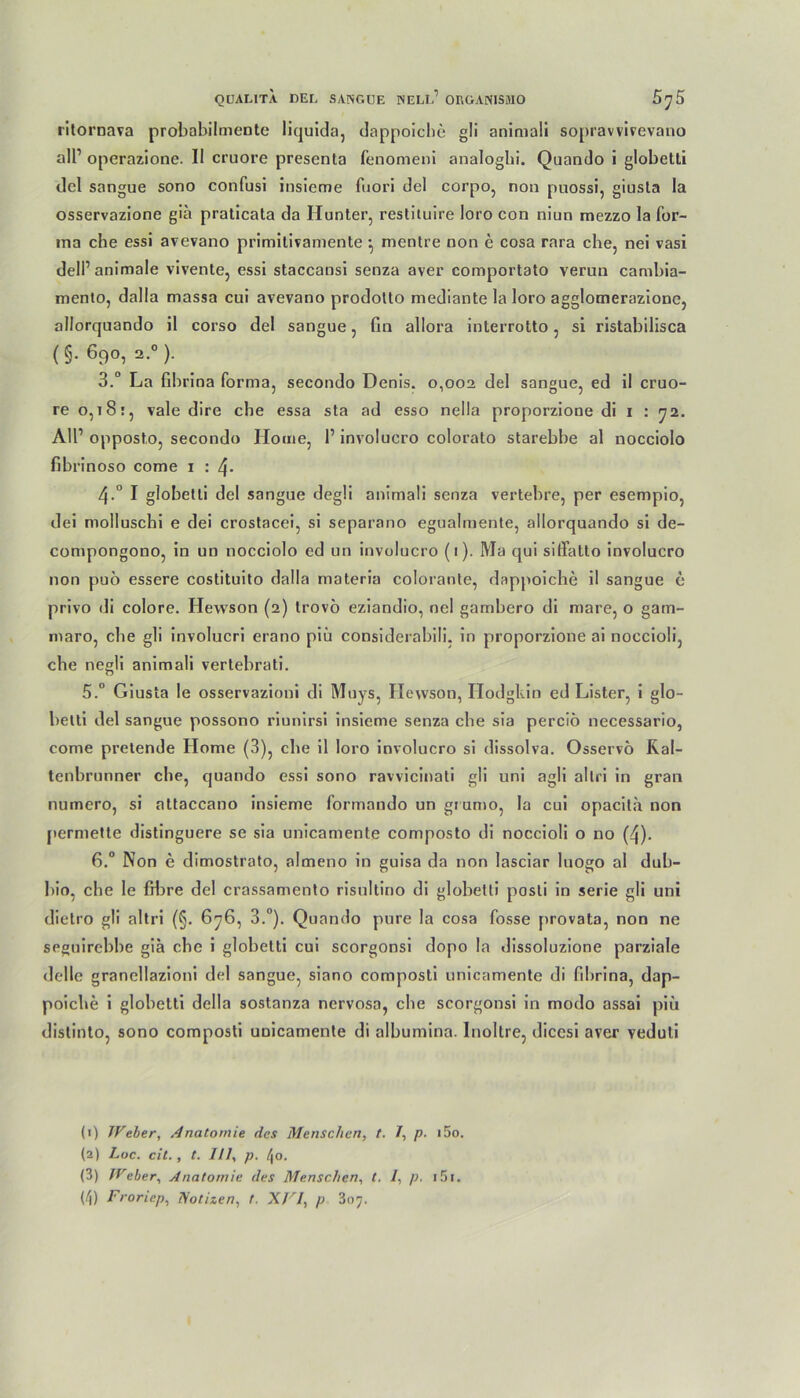 ritornava probabilmente liquida, dappoiche gli animali sopravvivevano all1 operazione. II cruore presenta fenomenl analogbi. Quando i globetli del sangue sono confusi insicme fuori del corpo, non puossi, giusla Ia osservazione gia pralicata da Hunter, restituire loro con niun mezzo la for- ma che essi avevano primilivamente ^ mentre non e cosa rara che, nei vasi dell1 animale vivente, essi staccansi senza aver comportato verun cambia- mento, dalla massa cui avevano prodotto mediante la loro agglomerazione, allorquando il corso del sangue, fin allora interrotto, si ristabilisca (§■ 690, 2.0 ). 3.“ La fibrina forma, secondo Denis. 0,002 del sangue, ed il cruo- re 0,18vale dire che essa sta ad esso nella proporzione di 1 : 72. AU1 opposto, secondo Home, l1 involucro colorato starebbe al nocciolo fibrinoso come 1 : 4> 4-° I globetti del sangue degli animali senza vertebre, per esempio, dei molluschi e dei crostacei, si separano egualmente, allorquando si de- compongono, in uo nocciolo ed un involucro (1). Ma qui siffatto involucro non puö essere costituito dalla materia colorante, dappoiche il sangue e privo di colore. Hewson (2) trovo eziandio, nel gambero di mare, o gatn- niaro, che gli involucri erano piü considerabili, in proporzione ai noccioli, che negli animali vertebrati. 5.° Giusta le osservazioni di Muys, Ilewson, Hodgkin ed Lister, i glo- betti del sangue possono riunirsi insieme senza che sia perciö necessario, come pretende Home (3), che il loro involucro si dissolva. Osservö Rai- tenbrunner che, quando essi sono ravvicinati gli uni agli al tri in gran numero, si attaccano insieme formando un giumo, la cui opacita non permette distinguere se sia unicamente composto di noccioli o no (4). 6.° Non e dimostrato, almeno in guisa da non lasciar luogo al dub- bio, che le fibre del crassamento risultino di globetti posti in serie gli uni dietro gli al tri (§. 676, 3.°). Quando pure la cosa fosse provata, non ne seguirebbe gia che i globetti cui scorgonsi dopo la dissoluzione parziale Helle granellazioni del sangue, siano composti unicamente di fibrina, dap- poiche i globetti della sostanza nervosa, che scorgonsi in modo assai piii distinto, sono composti unicamente di albumina. Inoltre, dicesi aver veduti (1) Weber, Anatomie des Menschen, t. 1, p. i5o. (2) Luc. eil., t. 111, p. /jo. (3) Weber, Anatomie des Menschen, t. /, p. i5i. (/j) Froriep, Notizen, t. XVI, p 307.