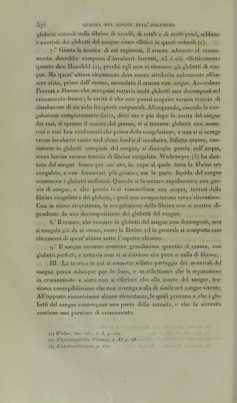 ^lobt;»li rolondi nella fibrina di uccclli, di reltili e di molti pesci, aebbcue i oocciali <]ei globetli del sangue siano elliltici in quesli animnli (i). y.° Giusta la teorica di cui ragionasi, il cruore aderente al crassa- mento dovrebbe comporsi d1 2 3 involucri lacerali, ed e ciü effettivaruente quanlo dicc Iiunefeld (2), per che egli non vi rinvenne giä globetli di san- gue. Ma quest’ ultima circoslanza deve essere altribuita unicamente alPes- scre stato, prima delP esame, mescolalo il cruore con acqua. Accordano Prevost e Dumas che scorgansi tuttavia molti globetli non decomposti nel crassainento fresco • la verilä e die non puossi scoprire veruna traccia di dissoluzione di un solo fra questi corpuscoli. Allorquando, essendo la coa- gulazione compiutainente finita, dieci ore e piü dopo la uscita del sangue dai vasi, si spreme il cruore dal grumo, vi si trovano globetti cosl nume- rosi e cosi ben conformali che prima rlella congelazione, e non vi si scorge verun involucro vuolo ned aleun Iemho d’ involucro. Siffatto cruore, con- sislente in globetli compiuti del sangue, si discioglie poscia nelP acqua, senza lasciar veruna traccia di fibrina coagulata. Wedemeyer (3) ha sbal- tuto del sangue fresco per un’ ora, in capo al quäle tutta la fibrina era coagulata, e non formavasi piü grumo } ma la parte liquida del sangue conteneva i globetli ordinarii. Quando si fa seccare rapidamente una goc- cia di sangue, e che poscia la si rammollisca con acqua, trovasi della fibrina coagulata e dei globetti, i quali non cotnportarono verun'alterazione. Cosi in niuna circostanza, la coagulazione della fibrina non si moslra di- peudente da una decomposizioue dei globetli del sangue. 8.° 11 cruore, che consisle in globetli del sangue nou decomposti, non si coagula giä da se stesso, come la fibrina, ed in generale si comporta osso altramenti di quest1 ultima sotto Paspetio chimico. q.° II sangue rneslruo contiene graudissima (piantitü di cruore, con globetli perfetti, e tuttavia nou vi si rinviene che poco 0 nulla di fibrina. 111. La teorica in cui si ammette silTatto partaggio dei maleriali del sangue pecca adunque per la base, e se rifiettiamo che la separazione in crassamenlo e siero non si riferisce che alla morte del sangue, tro- viamo concepibilissimo che non avvenga nulla di simile nel sangue vivente. AlPopposto risconlriamo alcune circostanzc, le quali provano e che i glo- betti del sangue contengono una parte della serosila, e che la sicrositä contiene una porzione di crassamenlo. (1) Weber, loc. eil., t. 1, />. i5a. (2) Physiologische Chemie, r. /1. />■ /jH.