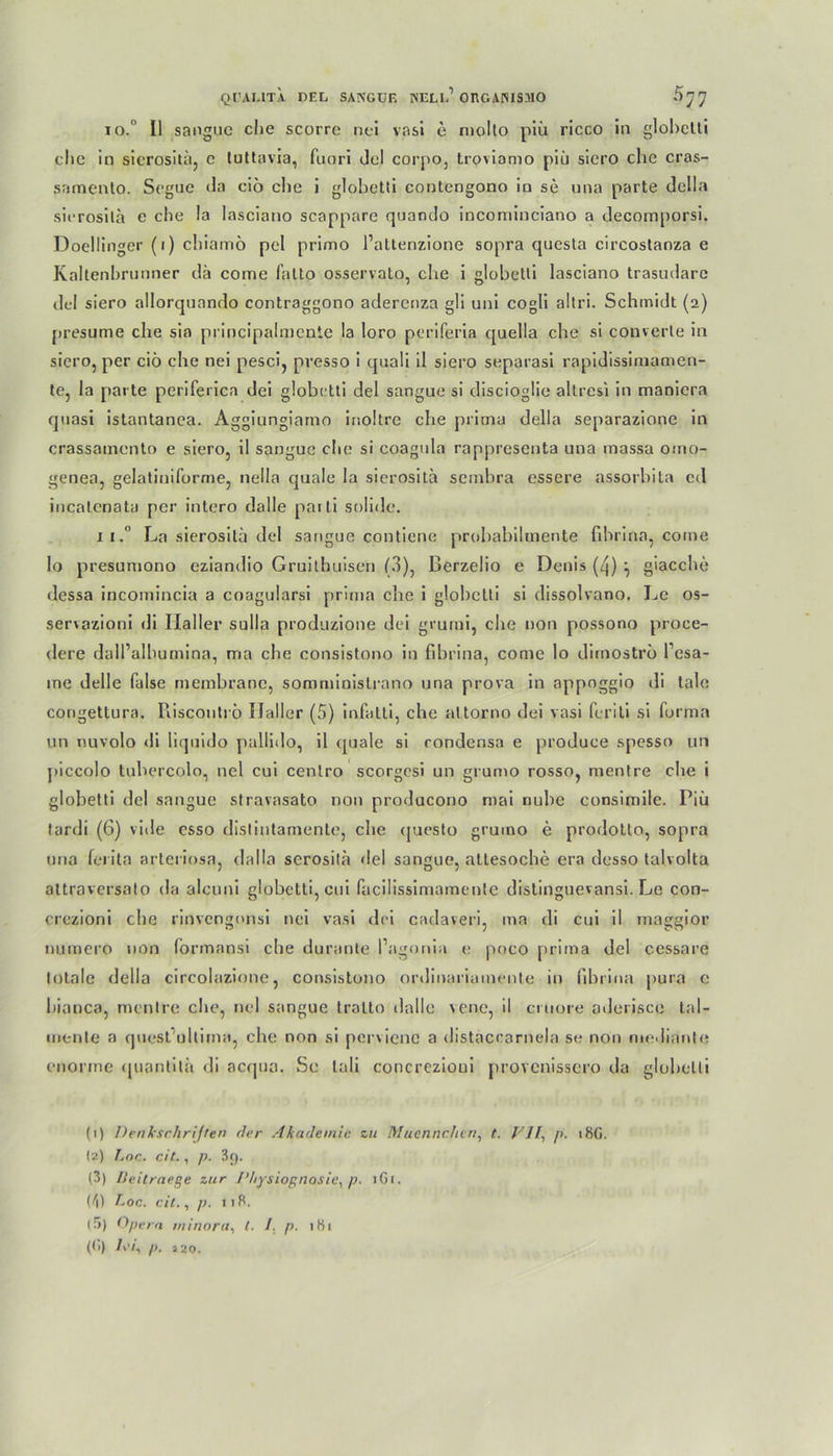 Ql’AI.lTA DEL SANGÜE ISELlP ORGANISMO 5^ io.° II sangue che scorre nei vasi e molto piü ricco in glohclti che in sierosita, c tuttavia, fuori del corpo, troviamo piü siero che cras- samenlo. Segne da cio che i glohetti contengono in se una parte della sierosita e che la lasciano scappare quando incominciano a decomporsi. Doellinger (i) chiamö pel primo Pattenzione sopra questa circostanza e Kaltenbrnnner da come falto osservato, che i glohetti lasciano trasudarc del siero allorquando contraggono adercoza gli uni cogli altri. Schmidt (2) presume che sia principalmente la loro periferia quella che si converte in siero, per ciö che nei pesci, presso i quali il siero separasi rapidissimamen- te, la parte periferien dei glohetti del sangue si discioglie altresi in manicra quasi istantanea. Aggiungiamo irioltre che prima della separazione in crassamento e siero, il sangue che si coagula rappresenta una massa omo- genea, gelatiuiforme, nella quäle la sierosita sembra essere assorbita cd incalenata per intero dalle paiti solide. 11, La sierosita del sangue contiene prohabihnente fihrina, come Io presumono eziandio Gruitbuisen (3), Berzelio e Denis (4) } giacche dessa incomincia a coagularsi prima che i glohetti si dissolvano. Le os- servazioni di Haller sulla produzione dei grurni, che non possono proce- dere dalPalbumina, ma che consistono in fihrina, come lo dirnostro l’esa- ine Helle false memhrane, somministrano una prova in appoggio di tale congettura. Riscontrö Haller (5) infatli, che altorno dei vasi feriti si forma un nuvolo di liquido palliilo, il quäle si rondensa e produce spesso un piccolo tuhercolo, nei cui centro scorgesi un grumo rosso, mentre che i glohetti del sangue stravasato non producono mai nuhe consimile. Piü tardi (6) vide esso distintamente, che (juesto grumo e prodotto, sopra una ferita arteriosa, dalla serosita del sangue, attesoche era desso talvolta altraversato da alcuni glohetti, cui facilissimameute distinguevansi. Le con- crezioni che rinvengonsi nei vasi dei cadaveri, ma di cui il rnaggior numero non formapsi che durante l’agonia e poco prima del cessare totale della circolazione, consistono ordinariainente in fihrina pura e hianca, mentre che, nei sangue tralto dalle vene, il emore aderisce tal- mente a quesfultima, che non si pervienc a distaccarnela se non medianle enorme ipiantitä di aerjua. Se tali concrezioui provenissero da glohetti (1) Denkschriften der Akademie zu Muennchtn, t. VJI., p. 18G. (2) Lnc. cit., p. 3f). (3) Deitraeße zur J’hysiognosie, p. iGr. (z'l) Loc, cit., p. 118, (5) Opern rninora, t. 1. p. 1H1 (<i) lei, p. 220.