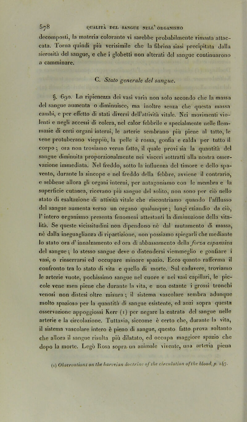 decomposli, la maleria colorante vi sarebbe probabilmente rimasla attac- cata. Torna quindi piii verisimile che la fibrina siasi precipitata dalla sicrositä del sangue, e che i globetti non alterali del sangue continuarono a camminare. C. Slato generale del sangue. §• 690. La ripienezza dei vasi varla non solo secondo che la massa del sangne aumenta o diminuisce, ma Inoltre senza che qnesta massa camhi, e per effetto dl stali diversi dell’attivitä vitale. Nei movimentl vio- lenti e negll accessl di colera, nel calor febbrile e specialmente nelle flem- masie di certi organi interni, le arterie sembrano piij piene al tatto, le vene protuherano vieppiu, la pelle e rossa, gonfia e calda per tutto il corpo • 01a non troviamo verun fatto, il quäle provi sia la quantita del sangue diminuita proporzionalmente nei visceri sottratti alla nostra osser- vazione immediata. Nel freddo, sotto la inlluenza del timore e dello spa- vento, durante la sincope e nel freddo della fehbre, avviene il contrario, e sebbene allora gli organi interni, per antagonismo con le membra e la superficie cutanea, ricevano piü sangue del solito, non sono per ciö nello stato di esaltazione di attivita vitale che riscontriamo quando l’afflusso del sangue aumenta verso un organo qualunque * lungi eziandio da ciö, 1’ intero organismo presenta fenomeni attestanti la diminuzione della vita- lita. Se queste vicissitudini non dipendono ne dal mutamento di massa, ne dalla ineguaglianza di ripartizione, non possiamo spiegarli che mediante 10 stato ora d’ innalzamento ed ora di abbassamento della forza espansiva del sangue \ lo stesso sangue deve o distendersi viemmeglio e gonGare i vasi, o rinserrarsi ed occupare minore spazio. Ecco quanto rafferma il coufronto tra lo stato di vita e quello di morte. Sul cadavere, troviamo Je arterie vuote, pochissimo sangue nel cuore e nei vasi capillari, le pic- cole vene men piene che durante la vita, e non ostante i grossi tronchi venosi non distesi oltre misura ■ il sistema vascolare sembra adunque molto spazioso per la quantita di sangue esistente, ed anzi sopra questa osservazione appoggiossi Rerr (1) per negare la entrata del sangue nelle arterie e la circolazione. Tuttavia, siccome e certo che, durante la vita, 11 sistema vascolare intero e pieno di sangue, questo fatto prova soltanto che allora il sangue risulla piü dilatato, ed occupa maggiore spazio che dopo la morte. Legö Rosa sopra un animale \iventc, una arteria pieua