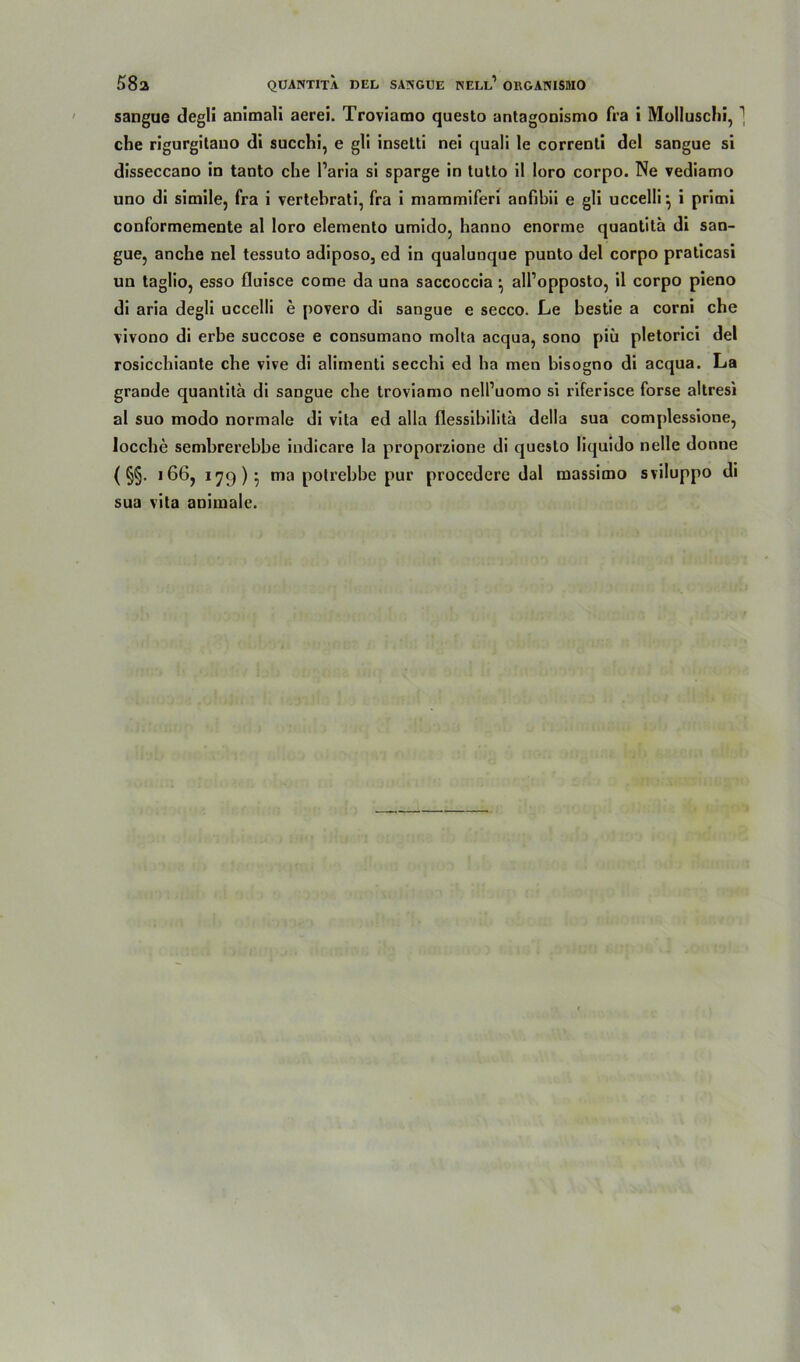 sangue degli animali aerei. Troviamo questo antagonismo fra i Molluschi, 1 che rigurgitano di succhi, e gli insetti nei quali le correnti del sangue si disseccano in tanto che Paria si sparge in tutto il loro corpo. Ne vediamo uno di simile, fra i vertebrati, fra i mammiferi anfibii e gli uccellr, i primi conformemente al loro elemento umido, hanno enorme quantita di san- gue, anche nel tessuto adiposo, ed in qualunque punto del corpo praticasi un tagüo, esso fluisce come da una saccoccia • all’opposto, il corpo pieno di aria degli uccelli e povero di sangue e secco. Le bestie a corni che vivono di erbe succose e consumano molta acqua, sono piu pletorici del rosicchiante che vive di alimenti secchi ed ha men bisogno di acqua. La grande quantita di sangue che troviamo nell’uomo si riferisce forse altresi al suo modo normale di vita ed alla flessibilita della sua complessione, locche sembrerebbe indicare la proporzione di questo liquido nelle donne ( §§. 166, 179)} ma potrebbe pur procedere dal massimo sviluppo di
