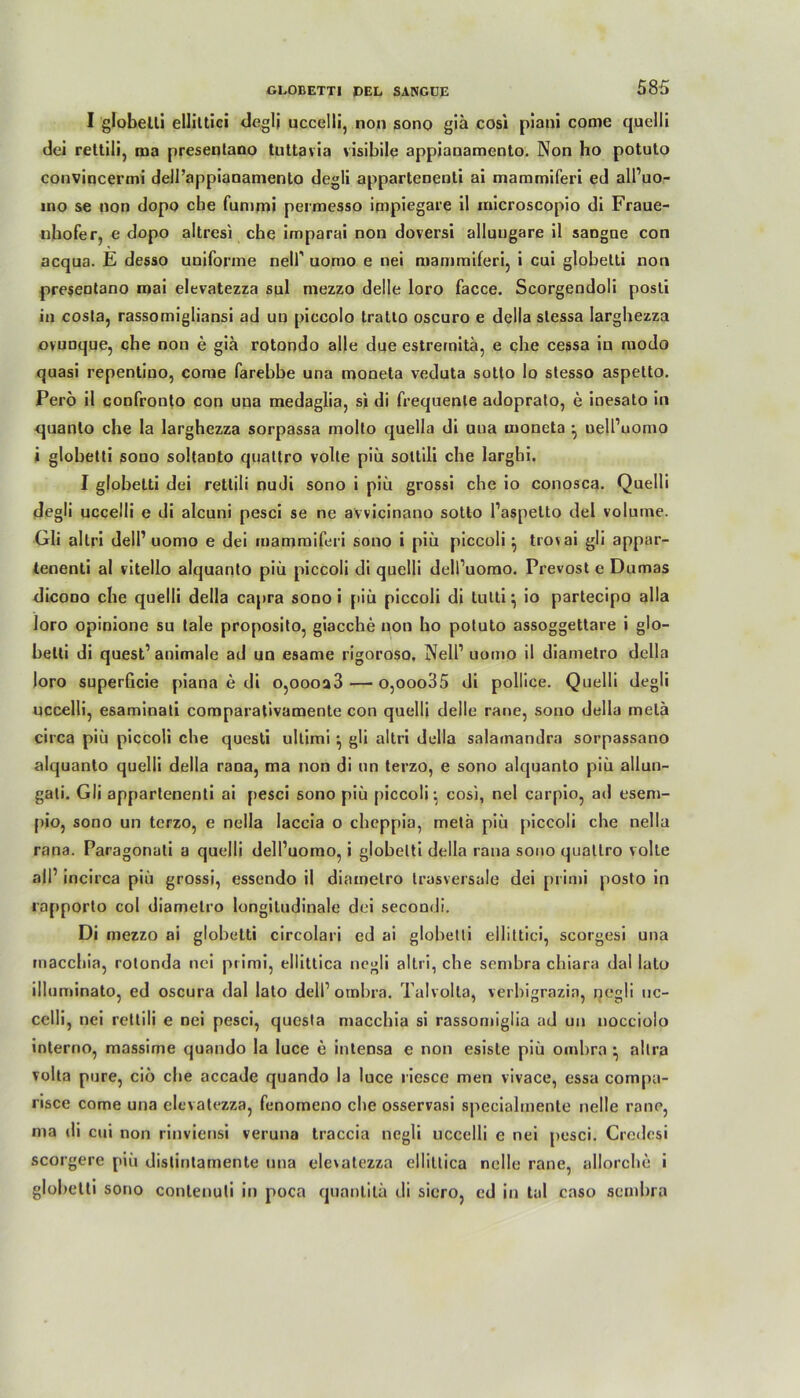 I globelti ellittici degli uccelli, non sono giä cosi piani come quelli dei rettili, ma presenlano tuttavia visibile appianamento. Non ho potuto convincermi dell’appianamento degli appartenenti ai mammiferi ed all’uo- ino se non dopo ehe fummi permesso impiegare il microscopio di Fraue- nhofer, e dopo altresi che imparai non doversi alluugare il sangue con acqua. E desso uniforme nelP uomo e nei mammiferi, i cui globetti non pre$entano mai elevatezza sul mezzo delle loro facce. Scorgendoli posli in cosla, rassomigliansi ad un piccolo Iratlo oscuro e della slessa Iarghezza ovunque, che non e gia rotondo alle due estrernita, e che cessa in modo quasi repentiuo, come farehbe una moneta veduta sotto lo stesso aspetto. Perö il confronto con una medaglia, si di frequente adoprato, e inesato in quanto che la Iarghezza sorpassa molto quella di una moneta •, uell’uomo i globetti sono soltaDto qualtro volle piü sollili che larghi. I globetti dei rettili nudi sono i piü grossi che io conosca. Quelli degli uccelli e di alcuni pesci se ne avvicinano sotto Paspelto dei volnme. Gli allri delP uomo e dei mammiferi sono i piü piccoli} trovai gli appar- tenenti al vitello alquanto piü piccoli di quelli delPuorao. Prevost e Dumas dicono che quelli della capra sono i piü piccoli di tutti} io partecipo alla loro opinione su tale proposito, giacche non ho potuto assoggettare i glo- hetti di quest1 animale ad un esame rigoroso. NelP uomo il diametro della loro superficie piana e di o,oooa3 — o,ooo35 di pollice. Quelli degli uccelli, esaminati comparativamente con quelli delle rane, sono della melä circa piü piccoli che questi ultimi } gli altri della salamandrn sorpassano alquanto quelli della rana, ma non di un terzo, e sono alquanto piü allun- gati. Gli appartenenti ai pesci sono piü piccoli} cosi, nel carpio, ad esem- pio, sono un terzo, e nella laccia o cheppia, metä piü piccoli che nella rana. Paragonati a quelli delPuomo, i globetti della rana sono qualtro volte all1 incirca piü grossi, essendo il diametro trasversale dei primi posto in rapporto col diametro longitudinale dei secondi. Di mezzo ai globetti circolari ed ai globetti ellittici, scorgesi una macchia, rotonda nei primi, ellittica negli altri, che sembra chiara dal lato illuminato, ed oscura dal lato dei!1 otnbra. Talvolla, verhigrazia, negli uc- celli, nei rettili e nei pesci, questa macchia si rassomiglia ad un nocciolo interno, massime quando Ja luce e intensa e non esiste piü ombra } altra volta pure, ciü che accade quando la luce riesce men vivace, essa compa- risce come una elevatezza, fenomeno che osservasi specialmente nelle rane, ma di cui non rinviensi veruna traccia negli uccelli e nei pesci. Credesi scorgere piü dislintarnente una elevatezza ellittica nelle rane, allorche i globetti sono conlenuli in poca quantitü di siero, cd in tal caso sembra