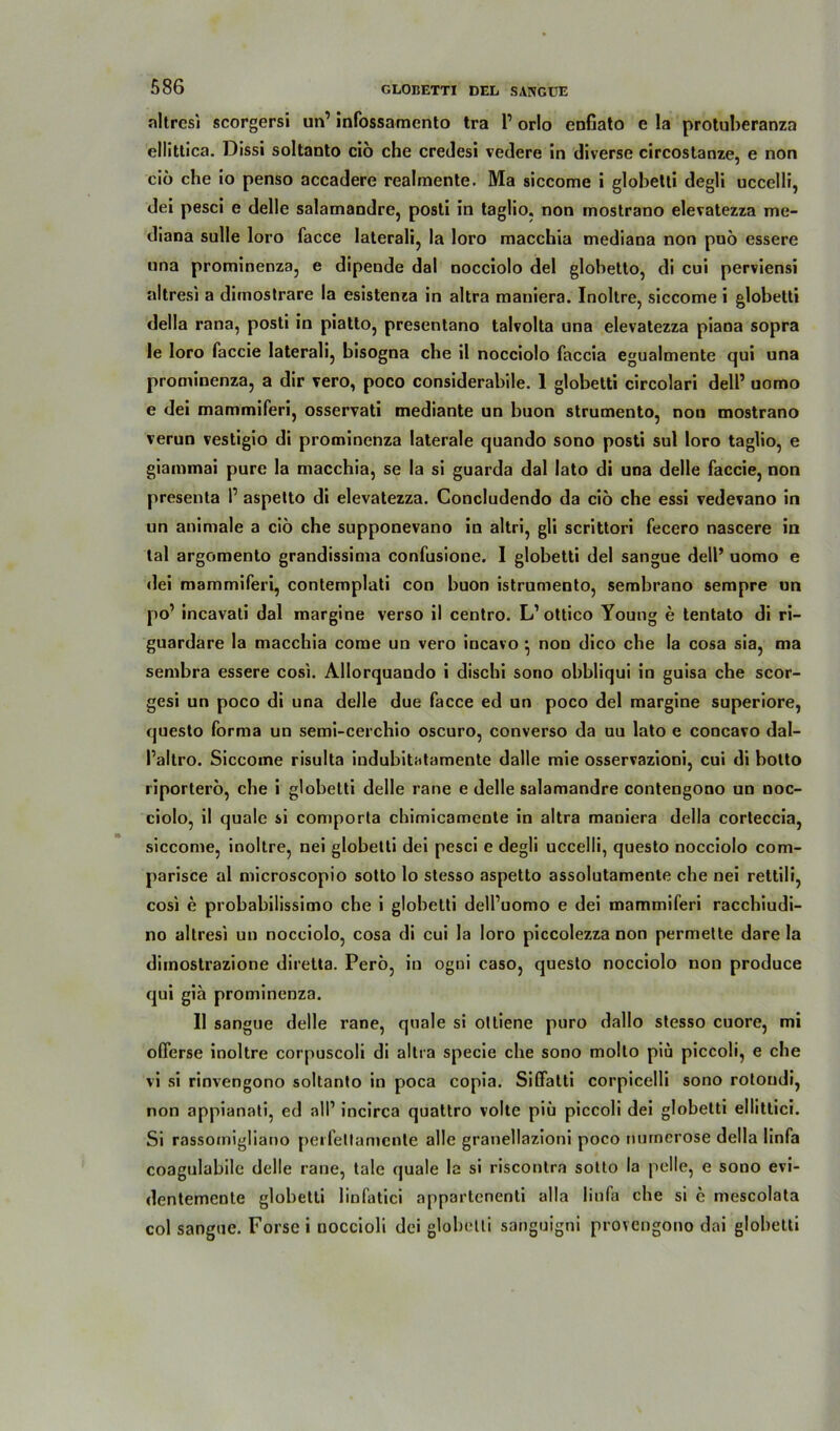 altresi scorgersi un1 infossamento tra l1 orlo enfiato e la protuberanza ellittica. Dissi soltanto ciö che credesi vedere in diverse circostanze, e non ciö che io penso accadere realmente. Ma siccome i globetti degli uccelli, dei pesci e delle salamandre, posti in taglio. non inostrano elevatezza me- diana sulle loro facce laterali, la loro macchia mediana non puö essere una prominenza, e dipende dal nocciolo del globetto, di cui perviensi altresi a dirnostrare la esistenza in altra maniera. Inoltre, siccome i globetti della rana, posti in piatto, presentano talvolta una elevatezza piana sopra le loro faccie laterali, bisogna che il nocciolo faccia egualmente qui una prominenza, a dir vero, poco considerabile. 1 globetti circolari dell1 uomo e dei mammiferi, osservati mediante un buon strumento, non mostrano verun vestigio di prominenza laterale quando sono posti sul loro taglio, e giammai pure la macchia, se la si guarda dal lato di una delle faccie, non presenta P aspetto di elevatezza. Concludendo da ciö che essi vedevano in un animale a ciö che supponevano in altri, gli scrittori fecero nascere in tal argomento grandissima confusione. I globetti del sangue dell’ uomo e rlei mammiferi, contemplati con buon istrumento, sembrano sempre un po1 incavati dal margine verso il centro. L’ottico Young e tentato di ri- guardare la macchia corae un vero iucavo ^ non dico che la cosa sia, ma sembra essere cosi. Allorquando i dischi sono obbliqui in guisa che scor- gesi un poco di una delle due facce ed un poco del margine superiore, questo forma un semi-cerchio oscuro, converso da uu lato e concavo dal- Paltro. Siccome risulta iudubitatamente dalle mie osservazioni, cui di botto riporterö, che i globetti delle rane e delle salamandre contengono un noc- ciolo, il quäle si comporta chimicamente in altra maniera della corteccia, siccome, inoltre, nei globetti dei pesci e degli uccelli, questo nocciolo com- parisce al microscopio sotto lo stesso aspetto assolutamente che nei rettili, cosi e probabilissimo che i globetti dell’uomo e dei mammiferi racchiudi- no altresi un nocciolo, cosa di cui la loro piccolezza non permette dare la dimostrazione diretta. Perö, in ogni caso, questo nocciolo non produce qui gia prominenza. Il sangue delle rane, quäle si ottiene puro dallo stesso cuore, mi olTerse inoltre corpuscoli di altra specie che sono molto piu piccoli, e che vi si rinvengono soltanto in poca copia. Siffatti corpicelli sono rotoudi, non appianati, ed all1 incirca quattro volte piii piccoli dei globetti ellittici. Si rassornigliano peifetlamente alle granellazioni poco nurnerose della linfa coagulabile delle rane, tale quäle la si riscontra sotto la pelle, e sono evi- dentemente globetti linfatici appartenenti alla linfa che si c mescolata col sangue. Forsei noccioli dei globetti sanguigni provengono dai globetti
