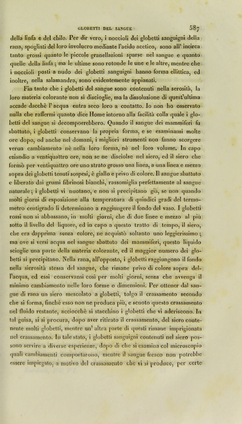 della linfa e del chilo. Per dir vero, i noccioli dei globetti sanguigni della rana, spogliati del loro involucro mediante l’acido acetico, sono all5 incirca tanto grossi quanto le piccole granellazioui sparse nel sangue e quanto quelle della linfa } ma le ultime sono rotonde le une e le altre, mentre che i noccioli posti a nudo dei globetti sanguigni hanno forma ellittica, ed inoltre, nella salamandra, sono evidentemente appianati. Fin tanto ehe i globetti del sangue sono contenuti nella serositä, la loro materia colorante non si discioglie, ma la dissoluzione di quest’ultima accade dacche l1 acqua entra seco loro a coutatto. Io non ho osservato nulla che raffermi quanto dice Home intorno alla facilita colla quäle i glo- betti del sangue si decomporrebbero. Quando il sangue dei mammiferi fu sbattuto, i globetti conservano la propria forma, e se esaminansi molte ore dopo, od anche nel domani, i migliori strumenti non fanno scorgere verun cambiameuto ne nella loro forma, ne nel loro volume. In capo eziandio a ventiquattro ore, non se ne disciolse nel siero, ed il siero che formö per ventiquattro ore uno Strato grosso una liuea, a una linea e mezzo sopra dei globetti tenuti sospesi, e giallo e privo di colore. II sangue sbattuto e liberato dai grumi fibrinosi bianchi, rassomiglia perfeltamente al sangue naturale^ i globetti vi nuotano, e non si precipitano gia, se non quando molti giorni di esposizione alla temperatura di quindici gradi del termo- metro centigrado li determinano a raggiungere il fondo del vaso. I globetti rossi non si abbassano, in molti giorni, che di due linee e mezzo al piü sotto il livello del liquore, ed in capo a questo tratto di tempo, il siero, che era dapprima senza colore, ne acquistö soltanto uno leggierissimo } ma ove si versi acqua nel sangue sbattuto dei mammiferi, questo liquido scioglie una parte della materia colorante, ed il maggior numero dei glo- betti si precipitano. Nella rana, all’opposto, i globetti raggiungono il fondo nella sierositä slessa del sangue, che rimane privo di colore sopra del- Tacqua, ed essi conservansi cos) per molti giorni, senza che avvenga il minitno cambiamento nelle loro forme o dimensioni. Per ottener dal san- gue di rana un siero mescolato a globetti, tolgo il crassamento secondo che si forma, finche esso non ne produca piü, e seuoto questo crassamento nel fluido restante, acciocche si stacchino i globetti che vi aderiscono. In tal guisa, si si procura, dopo aver ritirato il crassamento, del siero coute- nente molti globetti, mentre un’ altra parte di questi rimane imprigionata nel crassamento. In tale stato, i globetti sanguigni contenuti nel siero pos- sono servire a diverse esperienze, dopo di che si esamina col microscopio quali cambiameuli cdmpoi tarono, mentre il sangue fresco non potrebhe essere irnpiegalo. a molivo del crassamento ehe vi si produce, per certe