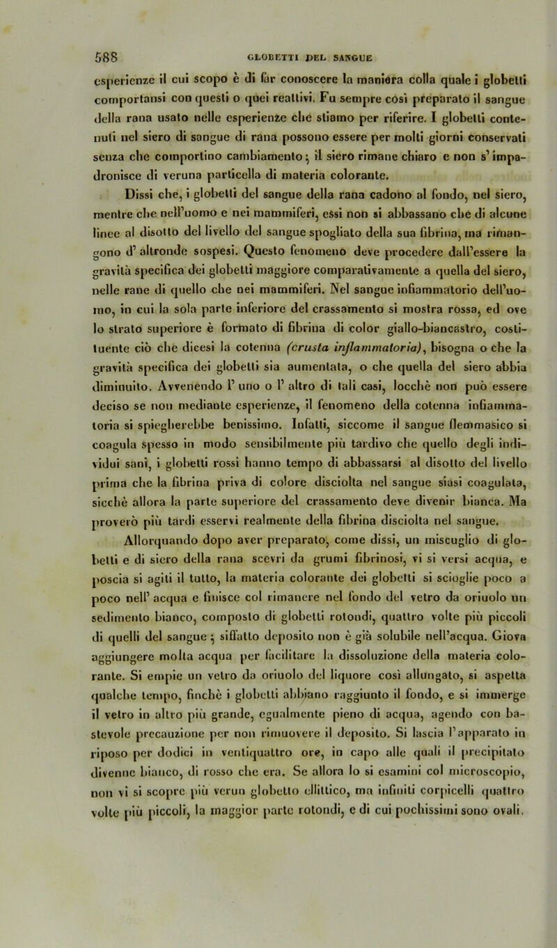 csperienze il cui scopo e di für conoscere la maniara colla quäle i globelli comportansi coo questi o quei reallivi. Fu sempre cosi preparato il sangue della rana usato nelle esperienzc che sliamo per riferire. I globelli contc- nuli nel siero di sangue di rana possono essere per molti giorni conservali scnza che comporlino cambiamenlo \ il siero rimane chiaro c non s1 impa- dronisce di veruna particella di materia coloranle. Dissi che, i globelli del sangue della rana cadono al fondo, nel siero, menlre che nelPuomo e nei raamrniferi, essi non si abbassano che di alcune linee al disotto del livello del sangue spogliato della sua fibrina, ma rirtian- gono d1 altronde sospesi. Queslo fenotneno deve procedere dall’essere la gravila specifica dei globelli maggiore comparativamente a quella del siero, nelle raue di quello che nei mammiferi. Nel sangue infiammatorio dell’uo- mo, in cui la sola parle inferiore del crassamento si moslra rossa, ed ove 10 slrato superiore e formalo di ßbriua di color giallo-biancaslro, cosli- luente ciö che dicesi la cotenna (crusta inßammatoria), bisogna o che la gravila specifica dei globelli sia aumenlala, o che quella del siero abbia diminuito. Avvenendo 1’ uno o 1’ altro di lali casi, locche non puö essere deciso se non mediaule esperienze, il fenomeno della colenna inGamina- loria si spiegherebbe benissimo. Iufalli, siccome il sangue flemmasico si coagula spesso in modo sensibilmenle piü tardivo che quello degli indi- vidui sani, i globelli rossi hanno tempo di abbassarsi al disolto del livello prima che la fibrina priva di colore disciolta nel sangue siusi coagulola, sieche allora la parle superiore del crassamenlo deve divenir bianca. Ma proverö piii tardi esservi realmeule della fibrina disciolta nel sangue. Allorquando dopo aver preparato, come dissi, un miscuglio di glo- belti e di siero della rana sccvri da grumi fibrinosi, vi si versi acqua, e poscia si agiti il tulto, la materia coloranle dei globelli si scioglie poco a poco nelf acqua e Gnisce col rimancre nel fondo del vetro da oriuolo um sedimenlo bianco, coinposto di globetli rolondi, quatlro volle piü piccoli di quelli del sangue} siflütlo deposilo non e giä solubile nell’acqua. Giova aggiungere molla acqua per facilitare la dissoluzione della maleria colo- ranle. Si empie un velro da oriuolo del liquore cosi allungato, si aspetta qualche tempo, finche i globelli abbiano raggiunlo il fondo, e si immerge 11 velro in altro piü grande, cgualmente pieno di acqua, agendo con ba- stevole precauzione per non rimuovere il deposito. Si lascia Papparato in riposo per dodici in venliqualtro ore, in capo alle quali il precipitato divennc bianco, di rosso che era. Se allora Io si esamini col microscopio, non vi si scoprc piü verun globetlo elliltico, ma inGniti corpicelli quatlro volle piü piccoli, la maggior parle rolondi, e di cui pochissimi sono ovali.