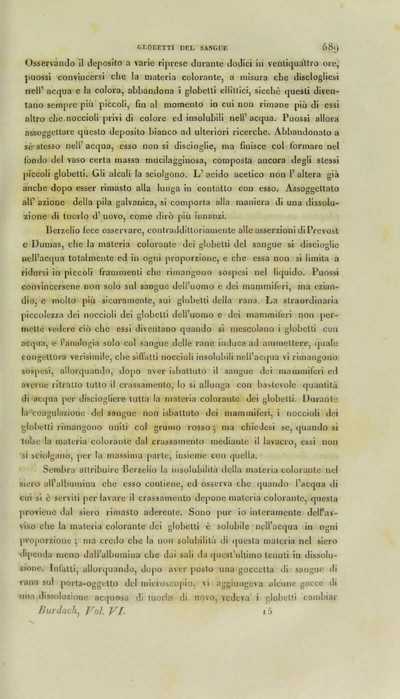 Osservando il deposito a varie riprese durante dodici in veütiquattro orc, puossi convincersi che la materia colorante, a misura che disclogliesi nell’ acqua e la colora, abbaodona i globelti elliüici, sieche quesli diven- tano sempre piü piccoli, fin al momeuto io cui non rimane piü di essi altro che noccioli privi di colore ed insolubili nell’acqua. Puossi allora assoggetlare questo deposito bianco ad ulteriori ricerche. Abbandonato a se stesso nell1 acqua, esso non si discioglie, ma fiuisce col formare nel fondo del vaso certa inassa mucilaggiuosa, composta ancora degli slessi piccoli globetti. Gli alcali la sciolgono. L1 acido acetico non l1 altera giä anche dopo esser riniasto alla lunga in contatto con esso. Assoggetlato all1 azione della pila galvanica, si comporta alla maniera di una dissolu- zione di tuorlo d’ uovo, come dirö piü innanzi. Berzelio fece osservare, coutraddittoriamente alle asserzioui diPrevost e Dumas, che la materia colorante dei globetti del saugue si discioglie nell’acqua totalmente ed in ogni proporzione, e che essa non si limita a ridursi in piccoli frammenti che rimangouo sospesi nel liquido. Puossi convincersene dou solo sul sangue dell’uomo e dei mammiferi, ma ezian- dio, e molto piü sicuramente, sui globetti della rana. La straordinaria piccolezza dei noccioli dei globelti delPuoruo e dei mammiferi non per- mette vedere ciö che essi diventauo quaudo si mescolauo i globetti con acqua, e Panalogia solo col sangue delle rane induce ad ammettere, quäle congettüra verisimile, che sifl’atli noccioli insolubili nell’acqua vi rimangouo sospesi, allorquando, dopo aver isbattuto il sangue dei mammiferi ed averne ritratto lutto il crassamento, Io si allunga con bastevole quanlitä di acqua per disciogliere tutta la materia colorante dei globelti. Durante la coagulazione del sangue non isbattuto dei mammiferi, i noccioli dei globetti rimangouo uniti col grumo rosso ^ ma chiedesi se, quando si lolse la materia colorante dal crassamento mediante il lavacro, essi non si sciolgano, per la massima parte, insieme con quella. Sembra altribuire Berzelio la insolubilitä della materia colorante nel siero all’albumina che esso contiene, ed osserva che quaudo l’acqua ili cui si e serviti per lavare il crassamento depone materia colorante, quesla provienc dal siero rimasto aderente. Sono pur io interarnente delPav- viso che la materia colorante dei globetti e solubile nell’acqua in ogni proporzione } ma crcdo che la non solubiiita di <|uesta materia nel siero dipeuda meno dall’alhumina che dai sali da quest’ultiino teuuli in dissolu- zione. Inl'atti, allorquando, dopo aver posto una goccctta di sangue di rana sul porta-oggetto del microscopio, \i aggiungeva alcune gocce di una.dissoluzione acipiosa di tuorlo di uovo, vedeva i globetti camhiar Bur dach, Vol. VI j5