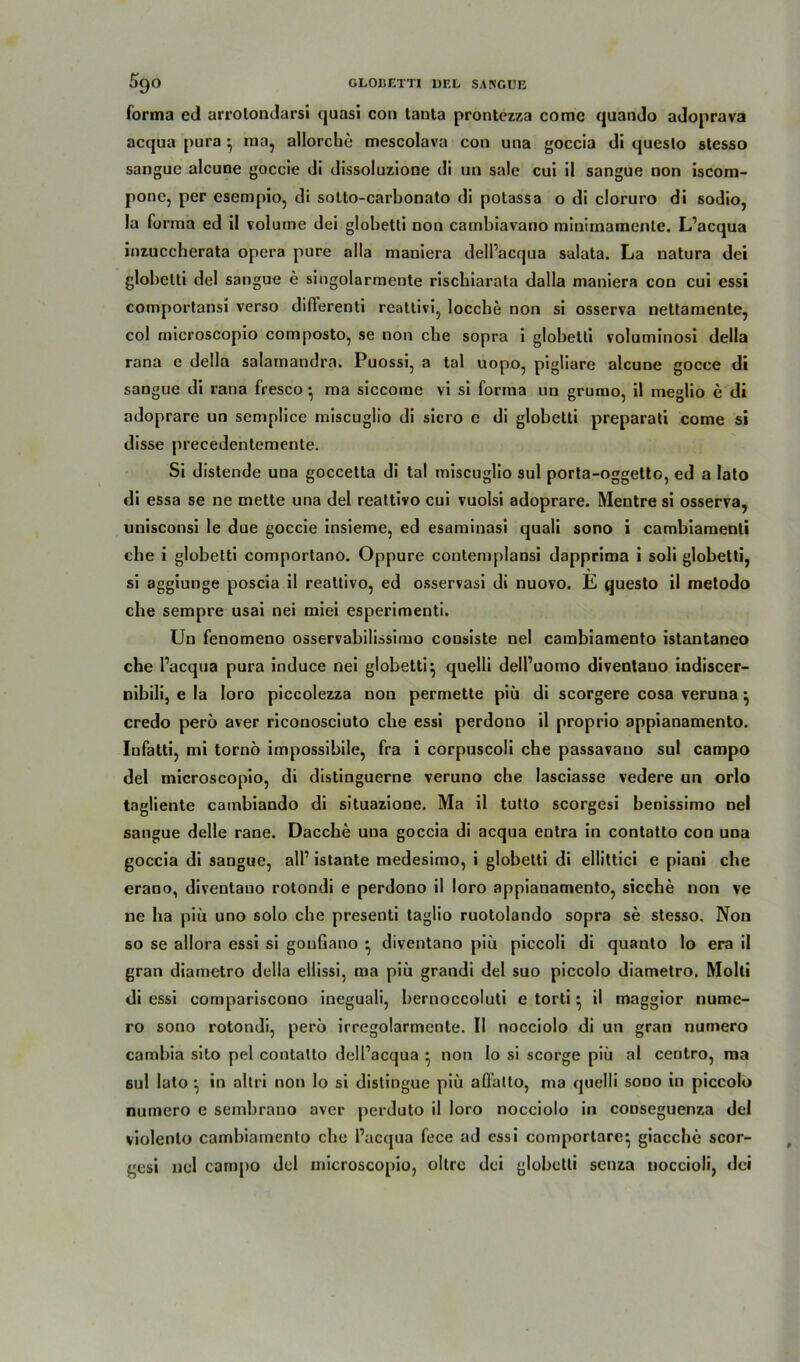 forma ed arrolondarsi quasi con taota prontezza come quando adoprava acqua pura •, ma, allorchc mescolava con una goccia di queslo stesso sanguc alcune goccie di dissoluzione di un sale cui il sangue non iscom- pone, per esempio, di solto-carbonato di potassa o di cloruro di sodio, la forma ed il volume dei globetti non cambiavano minimamenle. L’acqua inzuccherata opera pure alla maniera dell’acqua salata. La natura dei globetti dei sangue e singolarmente riscbiarata dalla maniera con cui essi comportansi verso difierenti reatlivi, loccbe non si osserva nettamente, col microscopio composto, se non cbe sopra i globetti voluminosi della rana e della salainandra. Puossi, a tal uopo, pigliare alcune gocce di sangue di rana fresco • ma siccome vi si forma un grumo, il meglio e di adoprare un semplice miscuglio di sicro e di globetti preparati come si disse precedentemente. Si distende una goccetta di tal miscuglio sul porta-oggetto, ed a lato di essa se ne mette una dei reattivo cui vuolsi adoprare. Mentre si osserva, unisconsi le due goccie insieme, ed esaminasi quali sono i cambiamenti cbe i globetti comportano. Oppure contemplansi dapprima i soli globetti, si aggiunge poscia il reattivo, ed osservasi di nuovo. E questo il metodo che sempre usai nei miei esperimenti. Un fenomeno osservabilissimo cousiste nei cambiamento istantaneo che l’acqua pura induce nei globetti} quelli dell’uomo diventano indiscer- nibili, e la loro piccolezza non permette piu di scorgere cosa veruna} credo pero aver riconosciuto che essi perdono il proprio appianamento. Infatti, mi tornö impossibile, fra i corpuscoli cbe passavano sul campo dei microscopio, di distinguerne veruno che lasciasse vedere un orlo tagliente cambiando di situazione. Ma il tutto scorgesi benissimo nei sangue delle rane. Dacche una goccia di acqua enlra in contatto con una goccia di sangue, all’ istante medesimo, i globetti di ellittici e piani che erano, diventano rotondi e perdono il loro appianamento, sieche non ve ne ha piu uno solo che presenti taglio ruotolando sopra se stesso. Non so se allora essi si gonGano } diventano piu piccoli di quanto lo era il gran diametro della ellissi, ma piii grandi dei suo piccolo diametro. Molti di essi compariscono ineguali, bernoccoluti e torti} il maggior nume- ro sono rotondi, pero irregolarmente. Il nocciolo di un gran numero cambia sito pel contatto dell’acqua } non lo si scorge piü al centro, ma sul lato *, in allri non Io si distingue piu aüalto, ma quelli sono in piccolo numero e sembrano aver perduto il loro nocciolo in conseguenza dei violenlo cambiamento che l’acqua fece ad essi comportare} giacche scor- gesi nei campo dei microscopio, oltre dei globetti senza tioccioli, dei