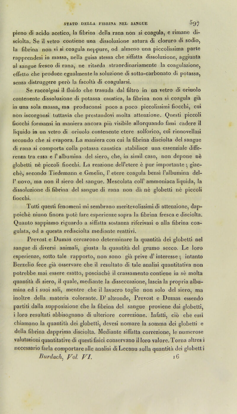 pieno di acido acetico, la fibrina della rana non si coagula, e rimane di- sciolta. Se il vetro contiene una dissoluzione satura di cloruro di sodio, la fibrina non vi si coagula neppure, od almeno una piccolissima parte rapprendesi in massa, nella guisa stessa che siffatta dissoluzione, aggiunta al sangue fresco di rana, ne ritarda straordinariamente la coagulazione, effetto che produce egualmente la soluzione di sotto-carbonato di potassa, senza distruggere perö la facoltä di coagularsi. Se raccolgasi il fluido che trasuda dal filtro in un vetro di oriuolo contenente dissoluzione di potassa caustica, la fibrina non si coagula giä in una sola massa, rna produconsi poco a poco piccolissimi fiocchi, cui non iscorgonsi tuttavia che prestandovi molta attenzione. Questi piccoli fiocchi formansi in maniera ancora piü visibile allorquando fassi cadere il liquido in un vetro di oriuolo contenente etere solforico, cui rinnovellasi secondo che si evapora. La maniera con cui la fibrina disciolta del sangue di rana si comporta colla potassa caustica stabilisce una essenziale diffe- renza tra essa e I1 albumina del siero, che, in simil caso, non depone ne globetti ne piccoli fiocchi. La reazione dell’etere e pur importante ^ giac- che, secondo Tiedemann e Gmelin, 1’ etere coagula bensi l’albumina del— 1’ uovo, ma non il siero del sangue. Mescolata coli’ ammoniaca liquida, la dissoluzione di fibrina del sangue di rana non da ne globetti ne piccoli fiocchi. Tulti questi fenomeni mi sembrano meritevolissimi di attenzione, dap- poiche niuno finora pote fare esperienze sopra la fibrina fresca e disciolta. Quauto sappiamo riguardo a siffatta sostanza riferivasi o alla fibrina coa- gulata, od a questa redisciolta mediante reattivi. Prevost e Dumas cercarono determinare la quantitä dei globetti nel sangue di diversi animali, giusta la quantita del grumo secco. Le loro esperienze, sotto tale rapporto, non sono giä prive d’ interesse • intanto Berzelio fece giä osservare che il resultato di tale analisi quantitaliva non potrebbe mai essere esatto, posciache il crassamento contiene in se molta quantitä di siero, il quäle, mediante la disseccazione, lascia la propria albu- inina ed i suoi sali, mentre che il lavacro toglie non solo del siero, ma inoltre della materia colorante. D’ altronde, Prevost e Dumas essendo partiti dalla supposizione che la fibrina del sangue proviene dai globetti, i loro resultati abbisognano di ulteriore correzione. Infatti, ciö che essi chiamano la quantitä dei globetti, devesi nomare la somma dei globetti e della fibrina dapprima disciolta. Mediante siffatta correzione, le numerose valutazioni quantitative di questi fisici conservano il loro valore. Torna allres i necessario farla comportarealle auolisi diLecanu sulla quantitä dei globetti Burdach, Vol VI. j6