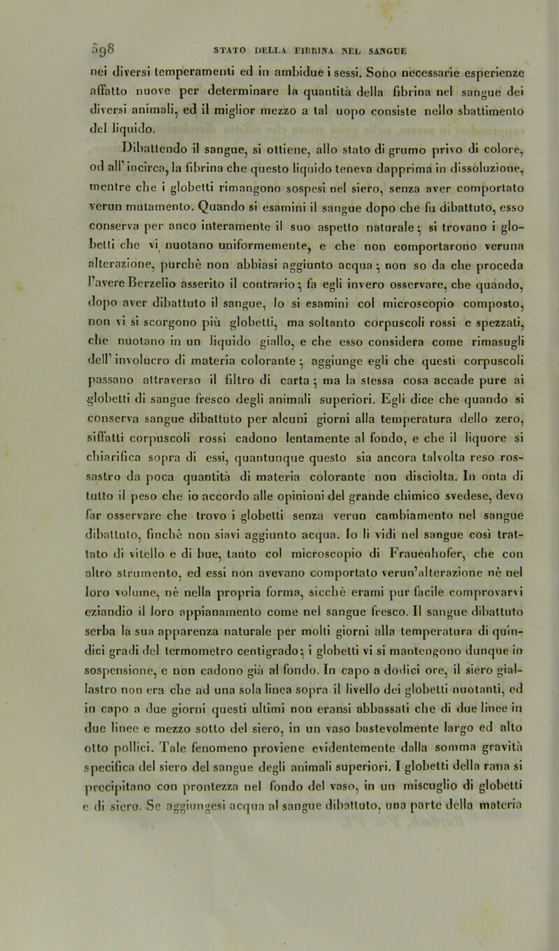 nei divcrsi tcmperamenti ed in atnbidue i sessi. Sono oecessarie esperienze affatto nuove per determinare la quantitä della fibrina nel sangue dei divcrsi animali, ed il miglior mezzo a tal uopo consiste nello sbattimenlo del liquido. Dibaltendo il sangue, si ottiene, allo stato di grumo privo di colore, od alfincirca, la fibrina che questo liquido teneva dapprima in dissoluzione, mentre che i globetti rimangono sospesi nel siero, senza aver comportato verun mulamento. Quando si esamini il sangue dopo che fu dibattuto, esso conserva per anco interamente il suo aspetto naturale* si trovano i glo- betti che vi nuotano uniformemente, e che non comportarono veruna alterazione, purche non abbiasi aggiunto acqua • non so da che proceda l’avere Berzelio asserito il contrario^ fa egli invero osservare, che quando, dopo aver dibattuto il sangue, Io si esamini col microscopio composto, non vi si scorgono piü globetti, ma soltanto corpuscoli rossi e spezzati, che nuotano in un liquido giallo, e che esso considera come rimasugli delP involucro di materia colorante} aggiunge egli che questi corpuscoli passano atlraverso il filtro di carta • ma la stessa cosa accade pure ai globetti di sangue fresco degli animali superiori. Egli dice che quando si conserva sangue dibattuto per alcuni giorni alla temperatura dello zero, siffalti corpuscoli rossi cadono lentamente al fondo, e che il liquore si chiarifica sopra di essi, quantunque questo sia ancora talvolta reso ros- sastro da poca quantitä di materia colorante non disciolta. In onta di tulto il peso che io accordo alle opinioni del grande chimico svedese, devo far osservare che trovo i globetti senza verun cambiamento nel sangue dibattuto, finche non siavi aggiunto acqua. Io li vidi nel sangue cosi trat- tato di vitello e di bue, tanto col microscopio di Frauenhofer, che con allro slrumento, ed essi non avevano comportato verun’alterazione ne nel loro volurne, ne nella propria forma, sieche erami pur facile comprovarvi cziandio il loro appianainento come nel sangue fresco. Il sangue dibattuto serba la sua apparenza naturale per molti giorni alla temperatura di quin- dici gradi del termometro centigrado^ i globetti vi si mantengono dunque in sospensione, e non cadono giä al fondo. In capo a dodici ore, il siero gial- lastro non era che ad una sola linea sopra il livello dei globetti nuotanti, ed in capo a due giorni questi ullimi non eransi abbassati che di due linee in duc linee e mezzo sotto del siero, in un vaso bastevolmente largo ed alto otto pollici. Tale fenomeno proviene evidentemente dalla somma gravitä spccifica del siero del sangue degli animali superiori. I globetti della rana si precipitano con prontezza nel fondo del vaso, in un miseuglio di globetti e di siero. Sc aggiungesi acqua al sangue dibattuto, una parte della materia
