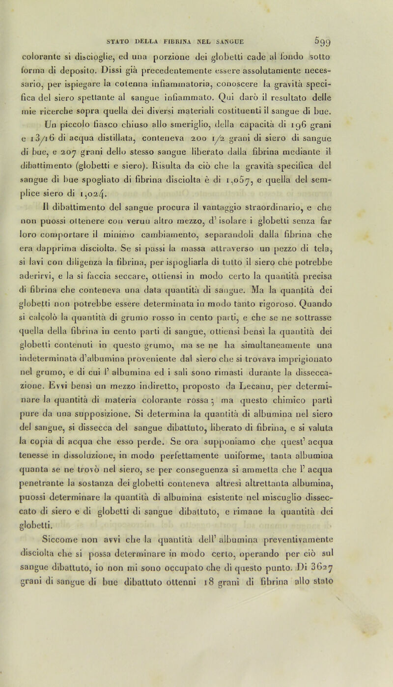 colorante si discioglie, ed una porzioue dei globelti cade al iondo sotto forma di deposito. Dissi giä precedentemente essere assolutamente neces- sario, per ispiegare la coleona infiammatoria, conoscere la gravitä speci- fica del siero spetlaute al sangue inßammato. Qui darö il resultato delle inie ricercbe sopra quella dei diversi materiali costituenti il sangue di bue. Un piccolo tiasco cbiuso allo smeriglio, della capacitä di 196 grani e 13/i 6 di acqua distillata, conteueva 200 1/2 graoi di siero di sangue di bue, e 207 grani dello stesso sangue liberato dalla fibrina niedianle il dibattimento (globetti e siero). Risulta da ciö che la gravitä specifica del sangue di bue spogliato di fibrina disciolta e di 1,057, e quella del sem- plice siero di 1,024. Il dibattimento del sangue procura il vantaggio straordinario, e che non puossi oltenere con veruu altro mezzo, d’isolare i globelti senza far loro comportare il minimo cambiamento, separandoli dalla fibrina che era dapprima disciolta. Se si passi la massa attraverso un pezzo di tela, si lavi con diligenza la fibrina, per ispogliarla di tutto il siero che potrebbe aderirvi, e la si faccia seccare, ottiensi in modo certo la quantitä precisa di fibrina che conteneva una data quantitä di sangue. Ma la quanfitä dei globetti non potrebbe essere determinata in modo tanto rigoroso. Quando si calcolö la quantitä di grumo rosso in cento parti, e che se ne sottrasse quella della fibrina in cento parti di sangue, ottiensi bensi la quantitä dei globetti contenuti in questo grumo, ma se ne ha simultaneamente una indeterminata d’albumina proveniente dal siero che si trovava imprigiouato nel grumo, e di cui P albumina ed i sali sono rimasti durante la dissecca- zione. Evvi bensi un mezzo indiretto, proposto da Lecanu, per determi- nare la quantitä di materia colorante rossa • ma questo chimico parti pure da una supposizione. Si determina la quantitä di albumina nel siero del sangue, si dissecca del sangue dibattuto, liberato di fibrina, e si Valuta la copia di acqua che esso perde. Se ora supponiamo che quest’ acqua tenesse in dissoluzione, in modo perfettamente uniforme, tanta albumina quanta se ne trovö nel siero, se per conseguenza si ammetta che P acqua penetrante la sostanza dei globetti conteneva altresi altrettanta albumina, puossi determinare la quantitä di albumina esisteute nel miscuglio dissec- cato di siero c di globetti di sangue dibattuto, e rimane la quantitä dei globetti. Siccome non avvi che la quantitä dell1 albumina preventivamente disciolta che si possa determinare in modo certo, operando per ciö sul sangue dibattuto, io non ini sono occupato che di questo punto. Di 3627 grani di sangue di bue dibattuto oltenni 18 grani di fibrina allo stato