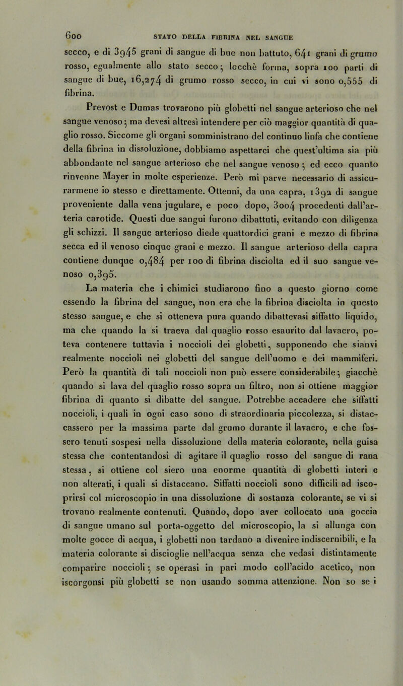 secco, e di 3q45 grani di sangue di bue non battuto, 641 grani di grumo rosso, eguabnente allo stalo secco^ locche forma, sopra ioo parti di sangue di bue, 16,274 grumo rosso secco, in cui vi sono o,555 di fibrina. Prevost e Dumas trovarono piü globetti nel sangue arterioso che nel sangue venoso} ma devesi altresi intendere per ciö maggior quantitä di qua- glio rosso. Siccome gli organi somministrano del continuo linfa che conlieue della fibrina in dissoluzione, dobbiamo aspettarci che quest’ultima sia piü abbondante nel sangue arterioso che nel sangue venoso •, ed ecco quanto rinveune Mayer in molte esperienze. Perö mi parve necessario di assicu- rarmene io stesso e direttamente. Ottenni, da una capra, 1892 di sangue proveniente dalla vena jugulare, e poco dopo, 3oo4 procedenti dall’ar- teria carotide. Questi due sangui furono dibattuti, evitando con diligenza gli schizzi. 11 sangue arterioso diede quattordici grani e mezzo di fibrina secca ed il venoso cinque grani e mezzo. II sangue arterioso della capra contiene dunque 0,484 per 100 di fibrina disciolta ed il suo sangue ve- noso 0,395. La materia ehe i chimici studiarono fino a questo giorno come essendo la fibrina del sangue, non era che la fibrina disciolta in questo stesso sangue, e che si otteneva pura quando dibattevasi sifiatto liquido, ma che quando la si traeva dal quaglio rosso esaurito dal lavacro, po- teva contenere tuttavia i noccioli dei globetti, supponendo che sianvi realmente noccioli nei globetti del sangue dell’uomo e dei mammiferi. Perö la quantitä di tali noccioli non puö essere considerabile} giacche quando si lava del quaglio rosso sopra un filtro, non si ottiene maggior fibriua di quanto si dibatte del sangue. Potrebbe accadere ehe sitfatti noccioli, i quali in ogni caso sono di straordinaria piccolezza, si distac- cassero per la massima parte dal grumo durante il lavacro, e che fos- sero tenuti sospesi nella dissoluzione della materia colorante, nella guisa stessa che conteutandosi di agitare il quaglio rosso del sangue di rana stessa, si ottiene col siero una enorme quantitä di globetti interi e non alterati, i quali si distaccano. Siffatti noccioli sono diflicili ad isco- prirsi col microscopio in una dissoluzione di sostanza colorante, se vi si trovano realmente contenuti. Quando, dopo aver collocato una goccia di sangue umano sul porta-oggetto del microscopio, la si allunga con molte gocce di acqua, i globetti non tardano a divenire indiscernibili, e la materia colorante si discioglie nell’acqua senza ehe vedasi distintamente comparire noccioli *, se operasi in pari modo coll’acido acetico, non iscorgonsi piü globetti sc non usando somma altcnzione. Non so se i