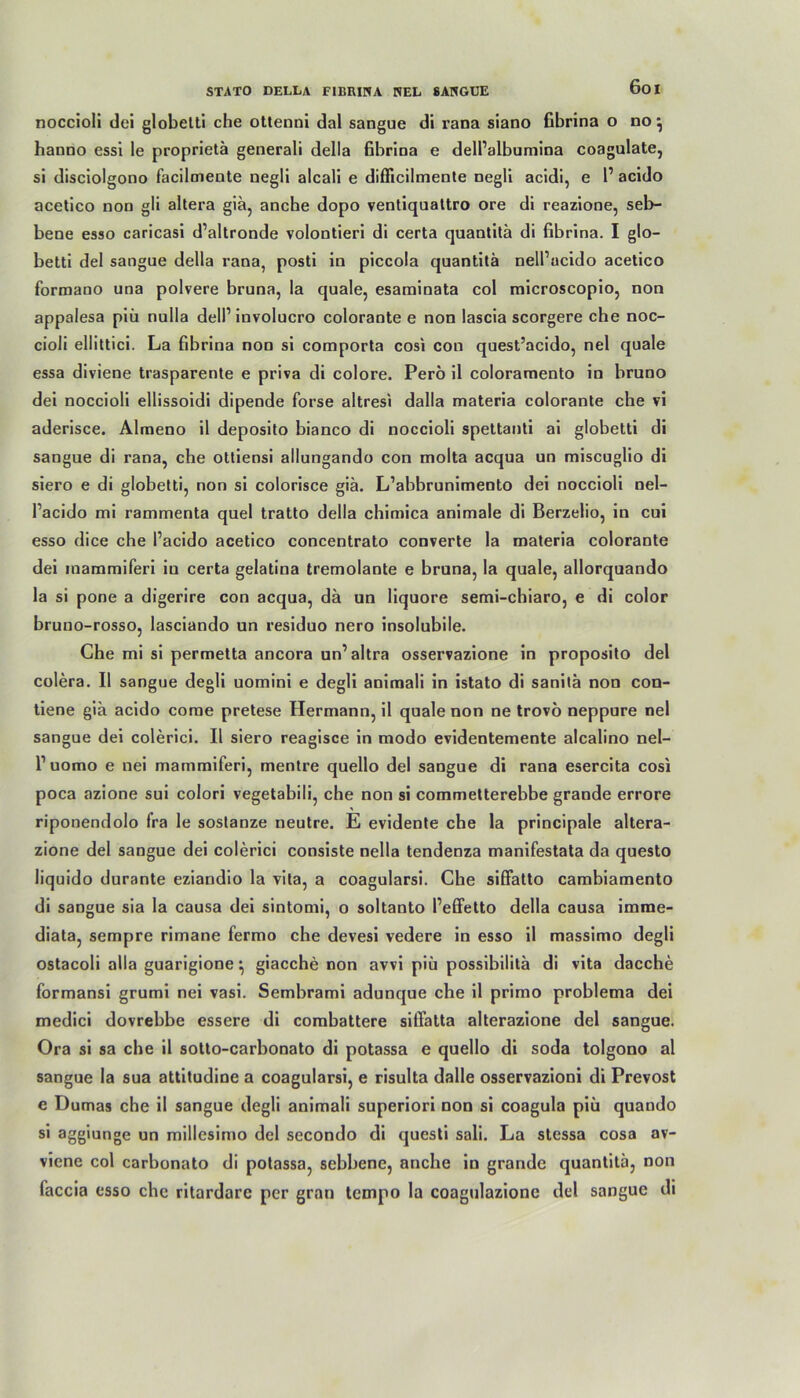 noccioli dei globetti che ottenni dal sangue di rana siano fibrina o no } hanno essi le proprietä generali della fibrina e dell’albumina coagulate, si disciolgono facilmente negli alcali e difficilmente negli acidi, e 1’ acido acetico non gli altera giä, anche dopo ventiquattro ore di reazione, seb- bene esso caricasi d’altronde volontieri di certa quantitä di fibrina. I glo- betti del sangue della rana, posti in piccola quantitä nell’ucido acetico formano una polvere bruna, la quäle, esaminata col microscopio, non appalesa piü nulla dell1 iuvolucro colorante e non lascia scorgere che noc- cioli ellittici. La fibrina non si comporta cosi con quest’acido, nel quäle essa diviene trasparente e priva di colore. Perö il coloramento io bruno dei noccioli ellissoidi dipende forse altresi dalla materia colorante che vi aderisce. Almeno il deposito bianco di noccioli spettanti ai globetti di sangue di rana, che ottiensi allungando con molta acqua un miscuglio di siero e di globetti, non si colorisce giä. L’abbrunimento dei noccioli nel- Pacido mi rammenta quel tratto della chimica animale di Berzelio, in cui esso dice che Pacido acetico concentrato converte la materia colorante dei inammiferi iu certa gelatina tremolante e bruna, la quäle, allorquando la si pone a digerire con acqua, da un liquore semi-chiaro, e di color bruno-rosso, lasciando un residuo nero insolubile. Che mi si permetta ancora un’altra osservazione in proposito del colera. Il sangue degli uomini e degli animali in istato di sanitä non con- tiene giä acido come pretese Hermann, il quäle non ne trovö neppure nel sangue dei colerici. Il siero reagisce in modo evidentemente alcalino nel- P uomo e nei mammiferi, mentre quello del sangue di rana esercita cosi poca azione sui colori vegetabili, che non si commetterebbe grande errore riponendolo fra le soslanze neutre. E evidente che la principale altera- zione del sangue dei colerici consiste nella tendenza manifestata da questo liquido durante eziandio la vita, a coagularsi. Che siffatto cambiamento di sangue sia la causa dei sintomi, o soltanto Peffetto della causa imme- diata, sempre rimane fermo che devesi vedere in esso il massimo degli ostacoli alla guarigione ^ giacche non avvi piü possibilitä di vita dacche formansi grumi nei vasi. Sembrami adunque che il primo problema dei medici dovrebbe essere di combattere sifiatta alterazione del sangue. Ora si sa che il sotto-carbonato di potassa e quello di soda tolgono al sangue la sua attitudine a coagularsi, e risulta Halle osservazioni di Prevost e Dumas che il sangue degli animali superiori non si coagula piü quando si aggiunge un millesimo del secondo di questi sali. La stessa cosa av- viene col carbonato di potassa, sebbene, anche in grande quantitä, non faccia esso che ritardare per gran tempo la coagulazionc del sangue di