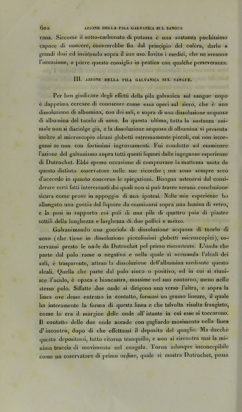 rana. Siccome il sotlo-carbonato di potassa e una sostanza pochissirno capace di nuoeere, converrebbe Gn dal principio del colera, darlo a grandi dosi ed insistendo sopra il suo uso. Invilo i inedici, che ne avranno l’occasione, a porre questo consiglio in pratica con qualche perseveranza. III. AZIONE DELLA I>ILA GALVANICA SUL SANGUE. Per ben giudicare degli effetli della pila galvanica sul sangue uopo e dapprima cercare di conoscere come essa operi sul siero, che e una dissoluzione di alburnina, con dei sali, e sopra di una dissoluzione acquosa di alburnina del tuorlo di uovo. In questa ultima, tutta la sostanza ani- male non si disciolge giä, e la dissoluzione acquosa di alburnina vi presenta inoltre al microscopio alcuni globetti estremamente piccoli, cui non iscor- gonsi se non cou Fortissimi ingrossamenti. Fui condotto ad esaminare l’azione del galvanismo sopra tutti questi liquori dalle ingegnose esperienze di Dutrochet. Ebbi spesso occasione di comprovare la esattezza usata da questo distinto osservatore uelle sue ricerche j ina sono sempre seco d’accordo in quanto concerne le spiegazioni. Bisogna astenersi dal consi- derare certi fatti interessanti dai quali non si puö trarre veruna conclusione sicura come prove in appoggio di una ipotesi. Nelle mie esperienze ho allungato una goccia del liquore da esamiuarsi sopra una lamina di vetro, e la posi in rapporto coi poli di una pila di quattro paia di piastre sottili della lunghezza e larghezza di due pollici e mezzo. Galvanizzando una gocciola di dissoluzione acquosa di tuorlo di uovo (che tiene in dissoluzione piccolissimi globetti microscopici), os- servansi presto le onde da Dutrochet pel primo riscontrate. L’onda che parte dal polo rame o negativo e nella quäle si accumula Palcali dei sali, e trasporente, atteso la dissoluzione dell’albumina mediante questo alcali. Quella che parte dal polo zinco o positivo, ed in cui si riuni- sce l’acido, e opaca e biancastra, massime nel suo contorno, meno nello stesso polo. Siffatte due onde si dirigono una verso l’altra, e sopra la linea ove desse entrano in contatto, formasi uu grumo lineare, il quäle ha interamente la forma di questa linea e che talvolta risulta frangiato, come lo era il margine delle onde all’ islante in cui esse si toccarono. Il contatto delle due onde accade con gagliardo movimento nella linea d’ incontro, dopo di che effettuasi il deposito del quaglio. Ma dacche rjuesto depositossi, tutto ritorna tranrjuillo, e non si riscoutra mai la mi- nima traccia di movimento nel coagulo. Torna adunque inconcepibile come uu osservatore di primo ordine, quäle si mostra Dutrochet, possa