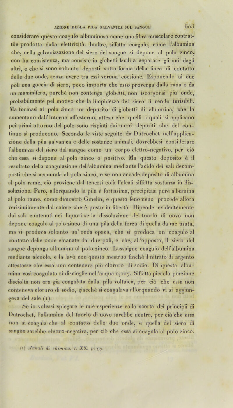 considerare questo coagulo albuminoso come una fibra muscolare contrat- tile prodotta dalla elellricita. Inoltre, siffatto coagulo, come l’albumina che, nella galvanizzazione del siero del sangue si depone al polo zinco, non ba consistenza, ma consisle in globetti facili a separare gii uni dagli ahri, e che si sono soltanto deposti sotto forma della linea di contatto deile due onde, senza avere tra essi veruna coesione. Esponendo ai due poli una goccia di siero, poco importa che esso provenga dalla rana o da un mammifero, purche non contenga globetti, non iscorgonsi piü onde, probabilmente pel motivo ehe la limpidezza del siero li rende invisibili. Ma formasi al polo zinco un deposito di globetti di albumina, che la aumentano daH’interno all’eslerno, atteso che quelli i quali si applicano pei primi attorno del polo sono rispinti dai nuovi depositi che del con- tinuo si producono. Secondo le viste seguite da Dutrochet nell’applica- zione della pila galvanica e delle sostanze animali, dovrebbesi considerare l’albumina del siero del sangue come un corpo elettro-negativo, per ciö che essa si depone al polo zinco o positivo. Ma questo deposito e il resultato della coagulazione dell’albumina mediante Pacido dei sali decom- posti che si accumula al polo zinco, e se non accade deposito di albumina al polo rame, ciö proviene dal tenersi colä Palcali siöatta sostanza in dis— soluzione. Perö, allorquando la pila e fortissima, precipitasi pure albumina al polo raine, come dimoströ Gmelin, e questo fenomeno procede allora verisimilmente dal calore ehe e posto in libertä. Dipende evidentemente dai sali contenuti nei liquori se la dissoluzione del tuorlo di uovo non depone coagulo al polo zinco di una pila della forza di quella da me usata, ma vi produca soltanto un onda opaca, ehe si produca un coagulo al contatto delle onde emanate dai due poli, e ehe, alPopposto, il siero del sangue deponga albumina al polo zinco. Lassaigne coagulo delPalbumina mediante alcoole, e la lavö con questo mestruo finche il nitralo di argento atlestasse che essa non conteneva piü cloruro di sodio. Di questa albu- mina cosi coagulata si discioglie nelPacqua 0,007. SilFatta piccola porzione disciolta non era giä coagulata dalla pila voltaica, per ciö che essa non conteneva cloruro di sodio, giacche si coagulava allorquando vi si aggiun- geva del sale (1). Se io volessi spiegare le mie esperienze colla scorta dei principii di Dutrochet, l’albumina del tuorlo di uovo sarebbe neutra, per ciö che essa non si coagula che al contatto delle due onde, e quella del siero di sangue sarebbe eleltro-negntiva, per ciö che essa si coagula al polo zinco. (1) Annali di chimica, /. XX, p. 97.