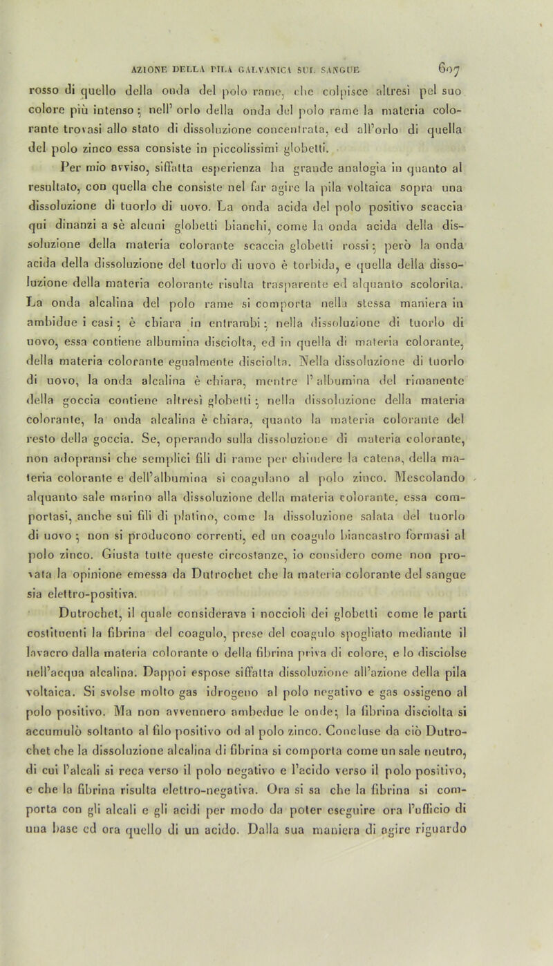 AZ10NE DE ELA HLA GALVAHICl SIH, SAKGUE OO^ rosso di qucllo della onda del polo rame, che colpisce allresi pol suo colore piü intenso nell’ orlo della onda del polo rame la materia colo- ranle trovasi allo stato di dissolnzione concentrata, ed oll’orlo di quella del polo zinco essa consiste in piccolissimi globctti. Per mio avviso, siffatta esperienza ha graude analogia in qnanto al resultato, con quella che consiste nel far agire la pila voltaica sopra una dissoluzione di tuorlo di novo. La onda acida del polo positivo scaccia qui dinanzi a se alcuni glohelti bianchi, come la onda acida della dis- solnzione della materia colorante scaccia globetli rossi • perö la onda acida della dissoluzione del luorlo di uovo e torbida, e cjuella della disso- luzione della materia colorante risulta trasparente ed alquanto scolorila. La onda alcalina del polo rame si comporta nella stessa maniera in ambidue i casi • e chiara in entrambi • nella dissoluzione di tuorlo di novo, essa contiene albumina disciolta, ed in quella di materia colorante, della materia colorante egualmente disciolta. Nella dissoluzione di tuorlo di uovo, la onda alcalina e chiara, mentre 1’ albumina del rimanente della goccia contiene allresi globetti • nella dissoluzione della materia colorante, la onda alcalina e chiara, quanto la materia colorante del resto della goccia. Se, operando sulla dissoluzione di materia colorante, non adopransi che semplici fili di rame per chindere la catena, della ma- teria colorante e dell’albumina si coagulano al polo zinco. Mescolando alquanto sale marino alla dissoluzione della materia colorante. essa com- portasi, anche sui fili di platino, come la dissoluzione salata del tuorlo di uovo *, non si producono correnti, ed un coagulo hiancaslro formasi al polo zinco. Giusta tutte queste circostanzc, io considero come non pro- vata la opinione emessa da Dutrochet che la materia colorante del sangue sia elettro-positiva. Dutrochet, il quäle considerava i noccioli dei globetli come le parti costitnenti la fibrina del coagulo, prese del coagulo spogliato mediante il lavacro dalla materia colorante o della fibrina priva di colore, e Io disciolse nell’acqua alcalina. Dappoi espose sifi’alta dissoluzione all’azione della pila voltaica. Si svolse molto gas idrogeno al polo negativo e gas ossigeno al polo positivo. Ma non avvennero ambedue le onde:, la fibrina disciolta si accumulö soltanto al filo positivo od al polo zinco. Concluse da ciö Dutro- chet che la dissoluzione alcalina di fibrina si comporta come unsale neutro, di cui Palcali si reca verso il polo negativo e l’acido verso il polo positivo, e che la fibrina risulta eleltro-negativa. Ora si sa che la fibrina si com- porta con gli alcali e gli acidi per modo da poter cseguire ora l’uflicio di una base cd ora qucllo di un acido. Dalla sua maniera di ogire riguardo
