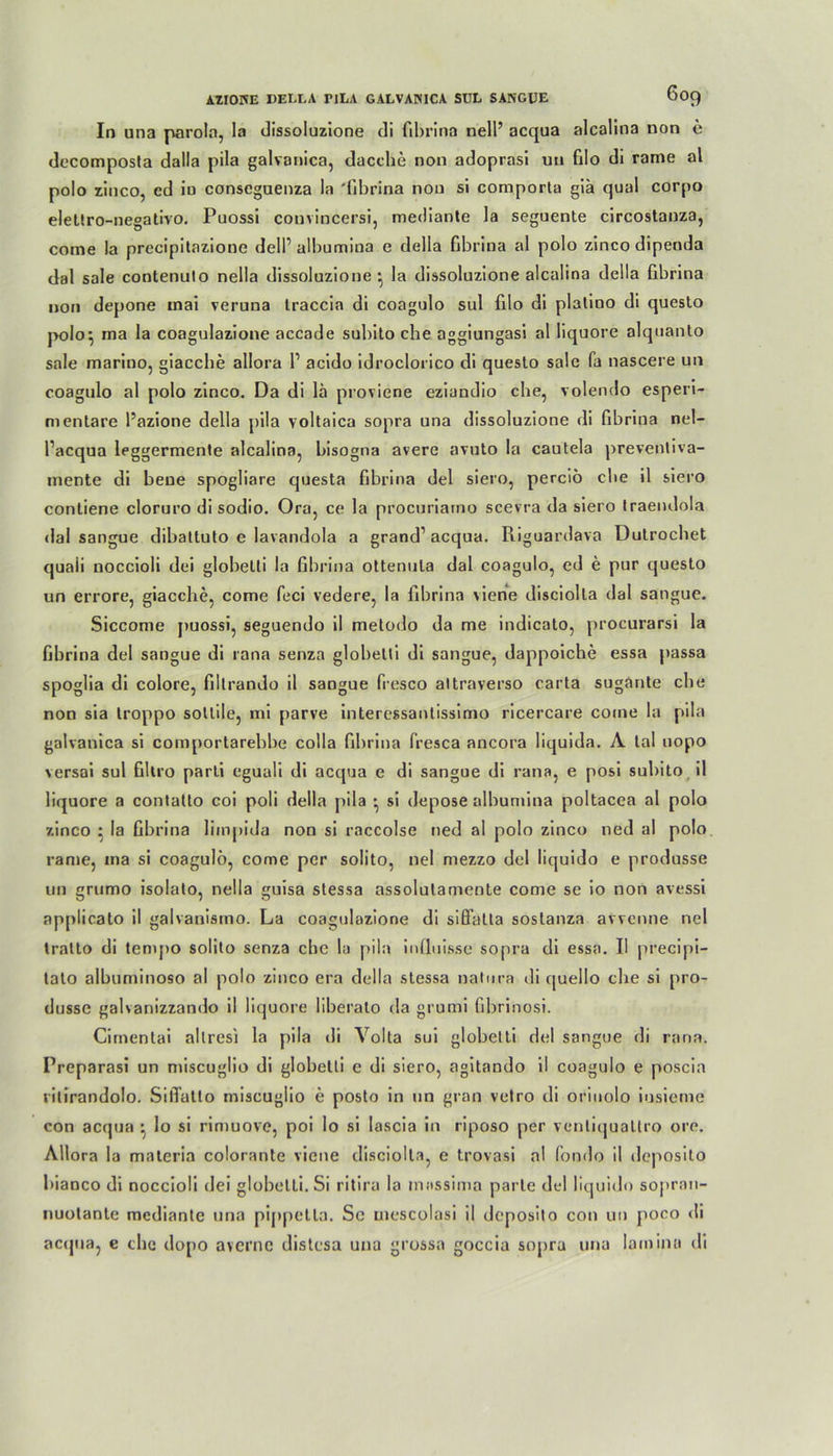 In una parola, la dissoluzione di fibrina nell’ acqua alcalina non c decomposta dalla pila galvanica, dacche non adoprasi un filo di rame al polo zinco, cd in conseguenza la 'fibrina non si comporta giä quäl corpo eletlro-negativo. Puossi couvincersi, mediante la seguente circostanza, come la precipitazione dell’ albumina e della fibrina al polo zinco dipenda dal sale contenulo nella dissoluzione } la dissoluzione alcalina della fibrina non depone inai veruna Iraccia di coagulo sul filo di plalino di questo polo^ ma la coagulazione accade subito che aggiungasi al liquore alquanto sale marino, giaccbe allora P acido idroclorico di questo sale fa nascere un coagulo al polo zinco. Da di lä proviene eziandio ehe, volendo esperi- nientare Pazione della pila voltaica sopra una dissoluzione di fibrina nel- Pacqua leggermente alcalina, bisogna avere avuto la cautela preventiva- inente di beue spogliare questa fibrina del siero, perciö die il siero contiene cloruro di sodio. Ora, ce la procuriaino scevra da siero traendola dal sangue dibattuto e lavandola a grand1 acqua. Riguardava Dutrocbet quaü noccioli dei globelti la fibrina ottenula dal coagulo, cd e pur questo un errore, giacclie, come feci vedere, la fibrina \iene disciolta dal sangue. Siccome puossi, seguendo il metodo da me indicato, procurarsi la fibrina del sangue di rana senza globelti di sangue, dappoiche essa passa spoglia di colore, fillrando il sangue fresco altraverso carta sugante cbe non sia troppo sollile, mi parve interessantissirno ricercare come la pila galvanica si comportarebbe colla fibrina fresca ancora liquida. A lal uopo versai sul fillro parli eguali di acqua e di sangue di rana, e posi subito il liquore a contatto coi poli della pila • si depose albumina poltacea al polo zinco • la fibrina liinpida non si raccolse ned al polo zinco ned al polo rame, ma si coagulo, come per solito, nel mezzo del iiquido e produsse un grumo isolato, nella guisa stessa assolulamente come se io non avessi applicato il galvanismo. La coagulazione di siß'atta sostanza avvenne nel tratto di tempo solito senza ebe la pila influisse sopra di essa. II precipi- tato albuminoso al polo zinco era della stessa natura di quello che si pro- dusse galvanizzando il liquore liberalo da grumi fibrinosi. Cimentai allresi la pila di Volta sui globelti del sangue di rana. Preparasi un miseuglio di globelti e di siero, agitando il coagulo e poscia ritirandolo. Siflatlo miseuglio e posto in un grau vetro di oriuolo insieme con acqua • lo si rin>uove, poi Io si Iascia in riposo per venliquattro ore. Allora la maleria colorante viene disciolta, e trovasi al fondo il deposito bianco di noccioli dei globelti. Si ritira la inassima parle del Iiquido soj)ran- nuotante mediante una pippetta. Se uiescolasi il deposito con un poco di acejua, c che dopo avernc distesa una grossa goccia sopra una Iamina di
