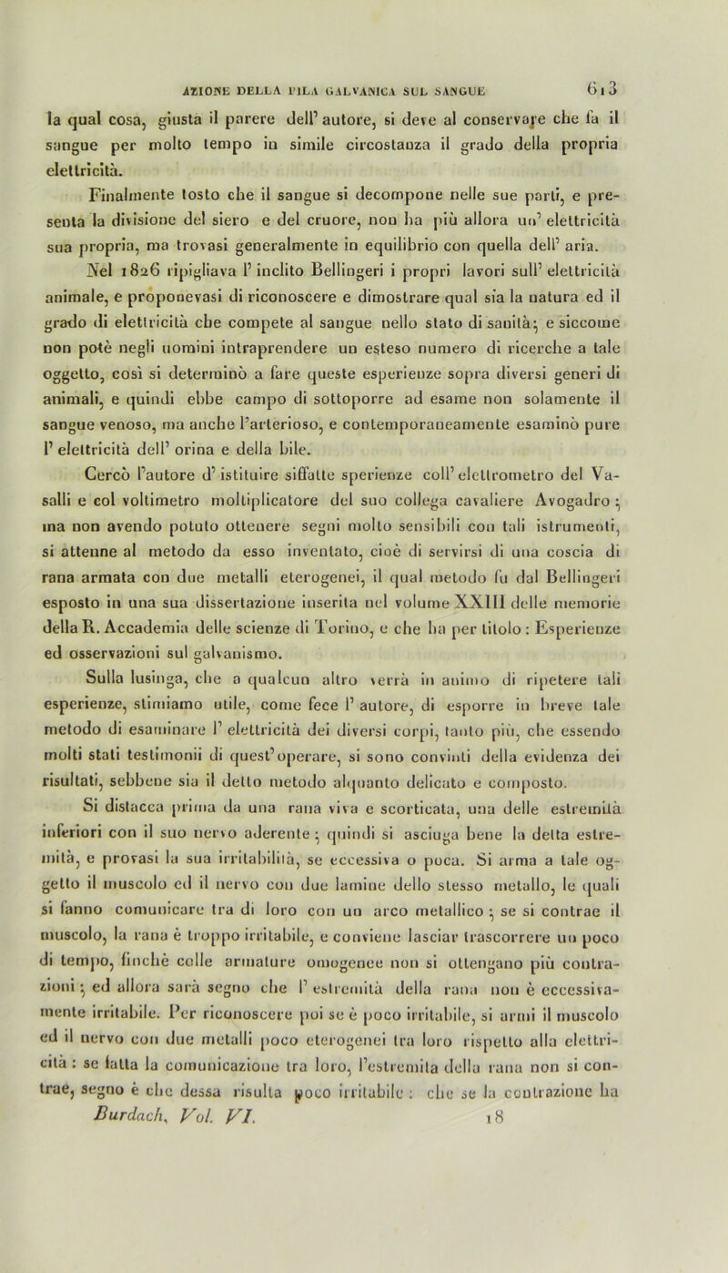 la quäl cosa, giusta il parere delP autore, si deve al conservaj'e che la il sangue per molto lempo iu simile circostauza il grado della propria elettricitä. Finalinente losto che il saugue si decornpone nelle sue parti, e pre- seuta la divisionc del siero e del cruore, nou ha piü allora un’ elettricitä sua propria, raa trovasi generalmente in equilibrio con quella delP aria. JNel 1826 ripigliava 1’ inclito Bellingeri i propri lavori sull1 elettricitä animale, e proponevasi di riconoscere e dimostrare quäl sfa la natura ed il grado di elettricitä ehe compete al sangue nello stato disanilä} e siccome non pote negli uomini intraprendere un esteso nuraero di ricerche a tale oggetto, cosi si determinö a fare queste esperieuze sopra diversi generi di animali, e quindi ebbe campo di sottoporre ad esame non solamente il sangue venoso, ma anche l’arterioso, e contemporaueamente esaminö pure 1’ elettricitä delP orina e della bile. Cerco Pautore d’istituire siffalte sperienze coli’ elellrometro del Va- salli e col voltimetro moltiplicatore del suo collega cavaliere Avogadro ^ ma non avendo potuto otteuere segni molto sensibili con tali istrumenli, si atteune al metodo da esso inventato, cioe di servirsi di una coscia di rana armata con due metalli eterogenei, il quäl metodo fu dal Bellingeri esposto in una sua dissertazione inserita nel volume XX1I1 delle memorie della R. Accademia delle scienze di Toriuo, e che ha per tilolo : Esperieuze ed osservazioni sul galvanismo. Sulla lusinga, che a qualcun altro verrä in animo di ripetere tali esperienze, stimiamo utile, come fece l1 autore, di esporre in breve lale metodo di esarninare 1’ elettricitä dei diversi corpi, taoto piü, che essendo molti stati teslimonii di quest’operare, si sono convinli della evidenza dei risultati, sebbene sia il delto metodo alquanto delicato e composto. Si distacca prima da una rana viva e scorticata, una delle estremiiä inferiori con il suo nervo aderente ^ quindi si asciuga bene la detta estre- mitäj e provasi la sua irritabiliiä, se eccessiva o poca. Si arma a lale og- getto il muscolo eil il nervo con due lamine dello slesso melallo, le quali si (anno comunicare tra di loro con un arco metallico ^ se si contrae il muscolo, la rana e troppo irritabile, e conviene lasciar Irascorrere un poco di tempo, finche colle armature omogenee non si ottengano piü coulra- zioni • ed allora sara segno che P eslremitü della rana non e eccessiva- mente irritabile. Per riconoscere poi se e poco irritabile, si armi il muscolo ed il nervo con due metalli poco eterogenei tra loro 1 ispetlo alle eie l tri- citä : se lalta la comunicazioue tra loro, Pestremita della rana non si con- trae, segno e che dessa risulta poco irritabile : che se Ja coulrazione ha Bur dach, J/ol. VI. 18